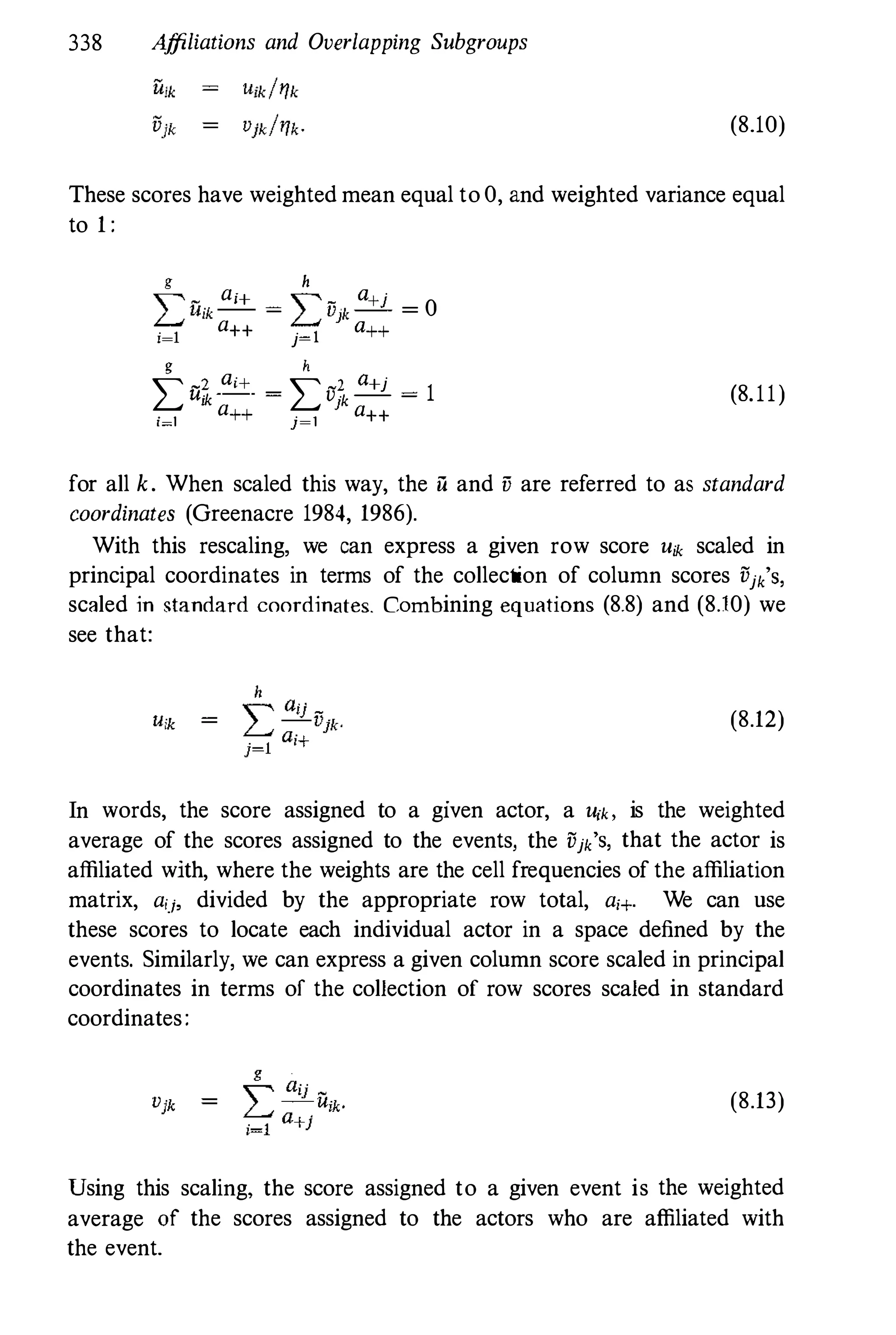 338 A
ffiliations and Overlapping Subgroups
(8.10)
These scores have weighted mean equal to 0, and weighted variance equal
to 1 :
g h
� _ ai+ � _ Q+j
L Uik -- = L Vjk -- = 0
i=l
a++ j=1 Q++
g h
L -2 Qi+ - L -2 Q+j
- 1
U"k - v "k -- -
I a } a
i=l ++ j=1 ++
(8.11)
for all k. When scaled this way, the il and v are referred to as standard
coordinates (Greenacre 1984, 1986).
With this rescaling, we can express a given row score Uik scaled in
principal coordinates in terms of the collection of column scores Vjk'S,
scaled in standard coordinates. Combining equations (8.8) and (8.10) we
see that:
(8.12)
In words, the score assigned to a given actor, a U{k, is the weighted
average of the scores assigned to the events, the Vjk'S, that the actor is
affiliated with, where the weights are the cell frequencies of the affiliation
matrix, aij, divided by the appropriate row total, a;+. We can use
these scores to locate each individual actor in a space defined by the
events. Similarly, we can express a given column score scaled in principal
coordinates in terms of the collection of row scores scaled in standard
coordinates:
(8.13)
Using this scaling, the score assigned to a given event is the weighted
average of the scores assigned to the actors who are affiliated with
the event.
 