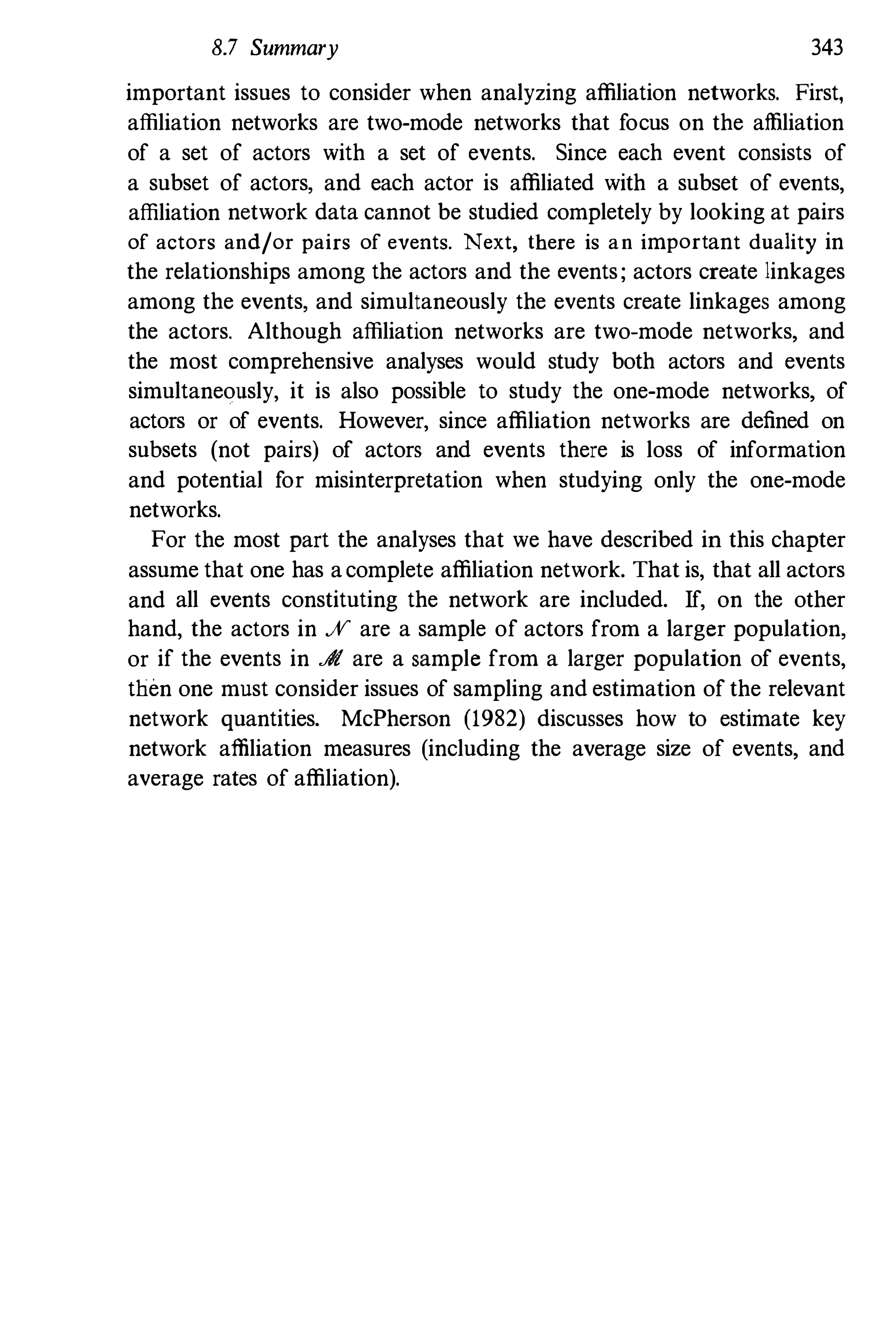 8.7 Summary 343
important issues to consider when analyzing affiliation networks. First,
affiliation networks are two-mode networks that focus on the affiliation
of a set of actors with a set of events. Since each event consists of
a subset of actors, and each actor is affiliated with a subset of events,
affiliation network data cannot be studied completely by looking at pairs
of actors and/or pairs of events. Next, there is an important duality in
the relationships among the actors and the events; actors create linkages
among the events, and simultaneously the events create linkages among
the actors. Although affiliation networks are two-mode networks, and
the most comprehensive analyses would study both actors and events
simultaneously, it is also possible to study the one-mode networks, of
actors or of events. However, since affiliation networks are defined on
subsets (not pairs) of actors and events there is loss of information
and potential for misinterpretation when studying only the one-mode
networks.
For the most part the analyses that we have described in this chapter
assume that one has acomplete affiliation network. That is, that all actors
and all events constituting the network are included. If, on the other
hand, the actors in % are a sample of actors from a larger population,
or if the events in A are a sample from a larger population of events,
then one must consider issues of sampling and estimation of the relevant
network quantities. McPherson (1982) discusses how to estimate key
network affiliation measures (including the average size of events, and
average rates of affiliation).
 
