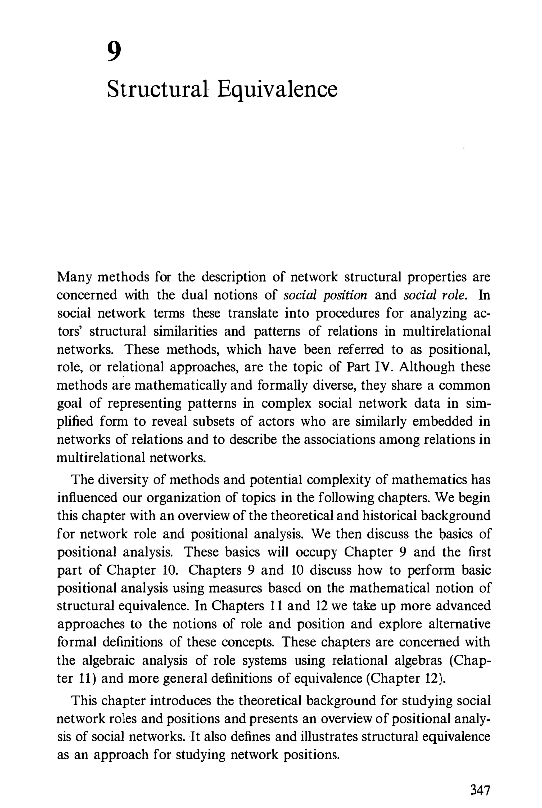 9
Structural Equivalence
Many methods for the description of network structural properties are
concerned with the dual notions of social position and social role. In
social network terms these translate into procedures for analyzing ac­
tors' structural similarities and patterns of relations in multirelational
networks. These methods, which have been referred to as positional,
role, or relational approaches, are the topic of Part IV. Although these
methods are mathematically and formally diverse, they share a common
goal of representing patterns in complex social network data in sim­
plified form to reveal subsets of actors who are similarly embedded in
networks of relations and to describe the associations among relations in
multirelational networks.
The diversity of methods and potential complexity of mathematics has
influenced our organization of topics in the following chapters. We begin
this chapter with an overview of the theoretical and historical background
for network role and positional analysis. We then discuss the basics of
positional analysis. These basics will occupy Chapter 9 and the first
part of Chapter 10. Chapters 9 and 10 discuss how to perform basic
positional analysis using measures based on the mathematical notion of
structural equivalence. In Chapters 1 1 and 12 we take up more advanced
approaches to the notions of role and position and explore alternative
formal definitions of these concepts. These chapters are concerned with
the algebraic analysis of role systems using relational algebras (Chap­
ter 11) and more general definitions of equivalence (Chapter 12).
This chapter introduces the theoretical background for studying social
network roles and positions and presents an overview of positional analy­
sis of social networks. It also defines and illustrates structural equivalence
as an approach for studying network positions.
347
 