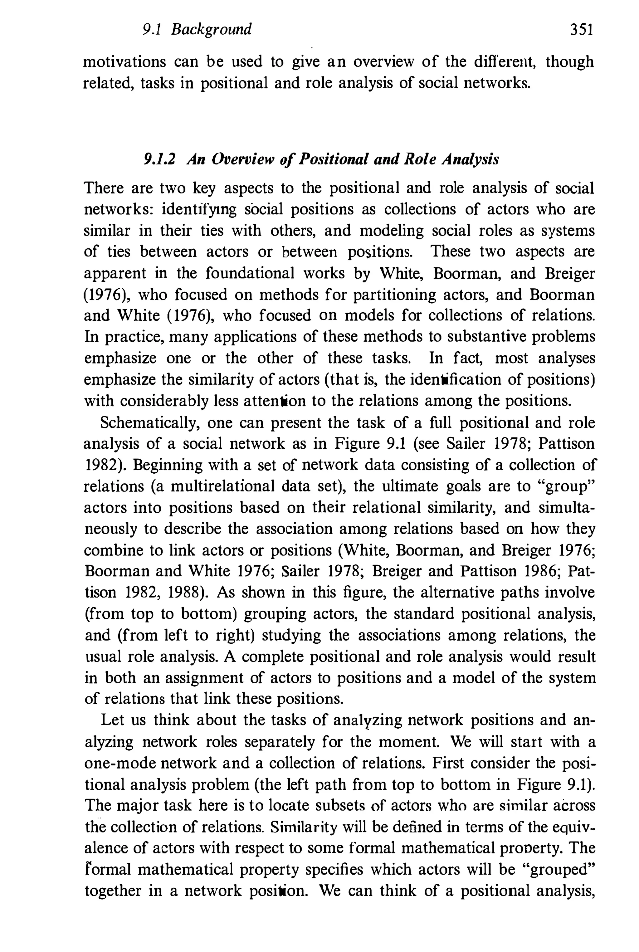 9.1 Background 351
motivations can be used to give an overview of the different, though
related, tasks in positional and role analysis of social networks.
9.1.2 An Overview o
fPositional and Role Analysis
There are two key aspects to the positional and role analysis of social
networks: identifymg social positions as collections of actors who are
similar in their ties with others, and modeling social roles as systems
of ties between actors or between positions. These two aspects are
apparent in the foundational works by White, Boorman, and Breiger
(1976), who focused on methods for partitioning actors, and Boorman
and White (1976), who focused on models for collections of relations.
In practice, many applications of these methods to substantive problems
emphasize one or the other of these tasks. In fact, most analyses
emphasize the similarity of actors (that is, the identification of positions)
with considerably less attention to the relations among the positions.
Schematically, one can present the task of a f
ull positional and role
analysis of a social network as in Figure 9.1 (see Sailer 1978; Pattison
1982). Beginning with a set of network data consisting of a collection of
relations (a multirelational data set), the ultimate goals are to "group"
actors into positions based on their relational similarity, and simulta­
neously to describe the association among relations based on how they
combine to link actors or positions (White, Boorman, and Breiger 1976;
Boorman and White 1976; Sailer 1978; Breiger and Pattison 1986; Pat­
tison 1982, 1988). As shown in this figure, the alternative paths involve
(from top to bottom) grouping actors, the standard positional analysis,
and (from left to right) studying the associations among relations, the
usual role analysis. A complete positional and role analysis would result
in both an assignment of actors to positions and a model of the system
of relations that link these positions.
Let us think about the tasks of analyzing network positions and an­
alyzing network roles separately for the moment. We will start with a
one-mode network and a collection of relations. First consider the posi­
tional analysis problem (the left path from top to bottom in Figure 9.1).
The major task here is to locate subsets of actors who are similar across
the collection of relations. Similarity will be defined in terms of the equiv­
alence of actors with respect to some formal mathematical prooerty. The
formal mathematical property specifies which actors will be "grouped"
together in a network position. We can think of a positional analysis,
 