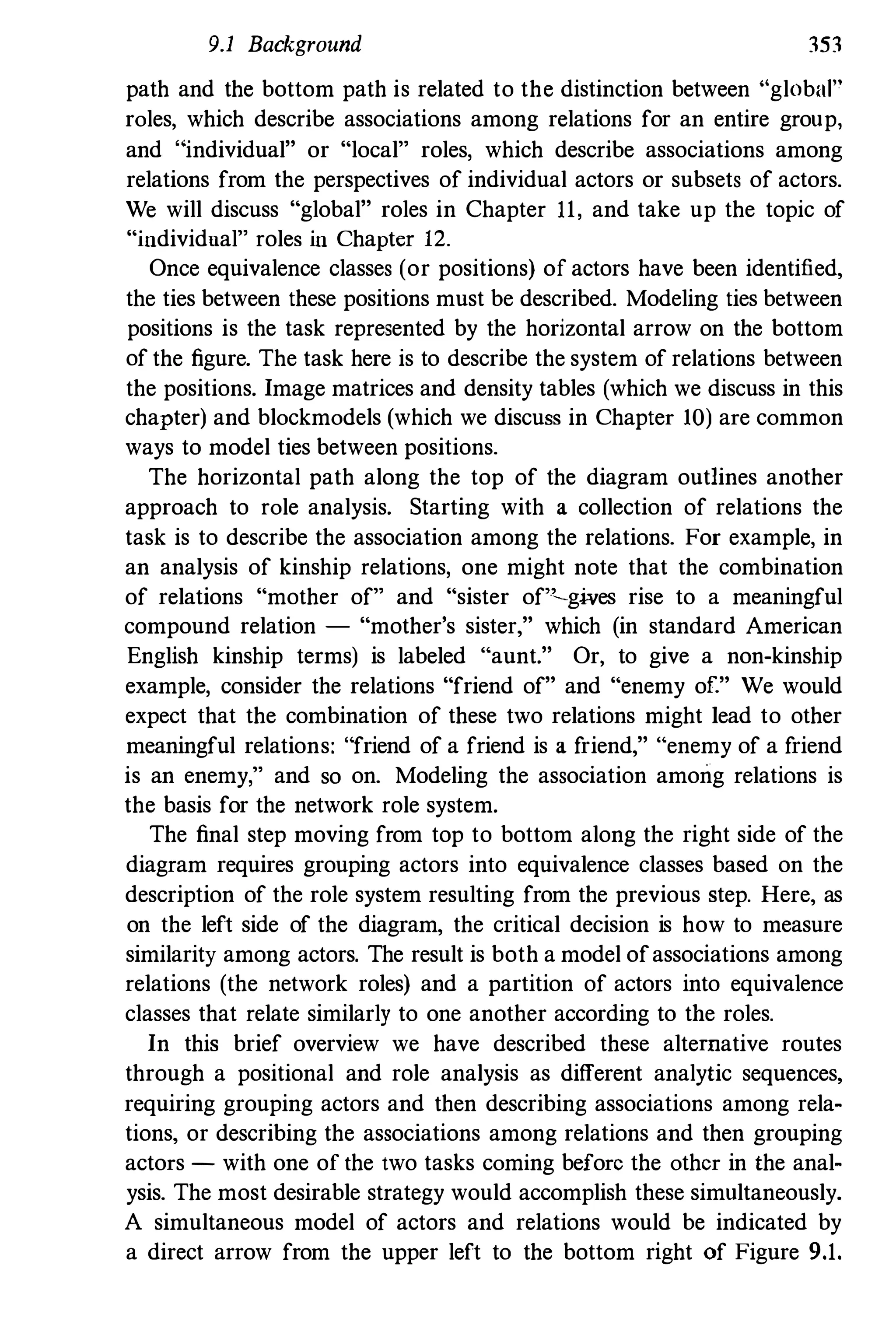 9.1 Background 353
path and the bottom path is related to the distinction between "global"
roles, which describe associations among relations for an entire group,
and " individual" or "local" roles, which describe associations among
relations from the perspectives of individual actors or subsets of actors.
We will discuss "global" roles in Chapter 11, and take up the topic of
"individual" roles in Chapter 12.
Once equivalence classes (or positions) of actors have been identified,
the ties between these positions must be described. Modeling ties between
positions is the task represented by the horizontal arrow on the bottom
of the figure. The task here is to describe the system of relations between
the positions. Image matrices and density tables (which we discuss in this
chapter) and blockmodels (which we discuss in Chapter 10) are common
ways to model ties between positions.
The horizontal path along the top of the diagram outlines another
approach to role analysis. Starting with a collection of relations the
task is to describe the association among the relations. For example, in
an analysis of kinship relations, one might note that the combination
of relations "mother of" and "sister of"-gwes rise to a meaningful
compound relation - "mother's sister," which (in standard American
English kinship terms) is labeled "aunt." Or, to give a non-kinship
example, consider the relations "friend of" and "enemy of." We would
expect that the combination of these two relations might lead to other
meaningful relations: "friend of a friend is a friend," "enemy of a friend
is an enemy," and so on. Modeling the association among relations is
the basis for the network role system.
The final step moving from top to bottom along the right side of the
diagram requires grouping actors into equivalence classes based on the
description of the role system resulting from the previous step. Here, as
on the left side of the diagram, the critical decision is how to measure
similarity among actors. The result is both a model ofassociations among
relations (the network roles) and a partition of actors into equivalence
classes that relate similarly to one another according to the roles.
In this brief overview we have described these alternative routes
through a positional and role analysis as different analytic sequences,
requiring grouping actors and then describing associations among rela­
tions, or describing the associations among relations and then grouping
actors - with one of the two tasks coming before the other in the anal­
ysis. The most desirable strategy would accomplish these simultaneously.
A simultaneous model of actors and relations would be indicated by
a direct arrow from the upper left to the bottom right of Figure 9.1.
 