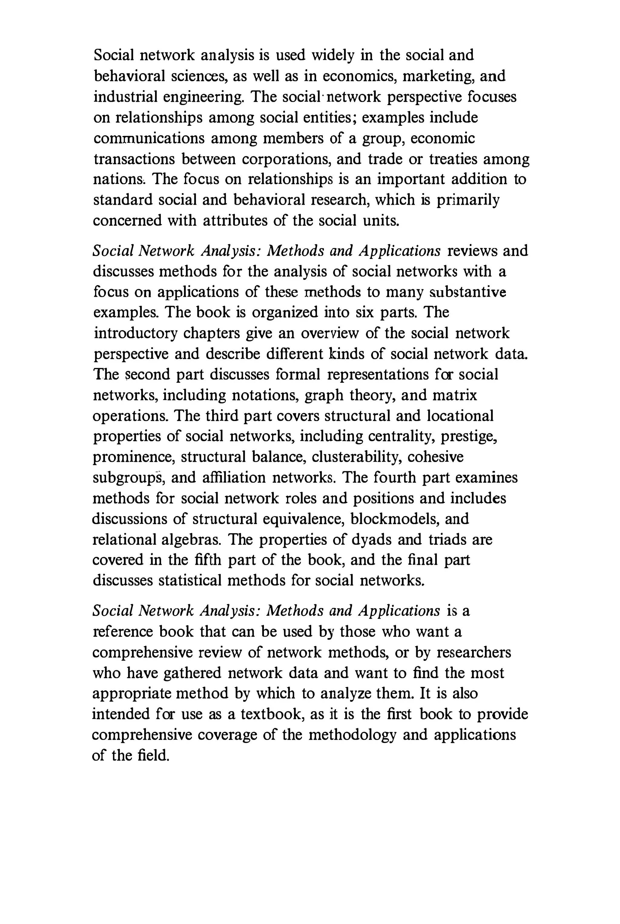 Social network analysis is used widely in the social and
behavioral sciences, as well as in economics, marketing,and
industrial engineering. The social'network perspective focuses
on relationships among social entities; examples include
communications among members of a group, economic
transactions between corporations,and trade or treaties among
nations, The focus on relationships is an important addition to
standard social and behavioral research,which is primarily
concerned with attributes of the social units.
Social Network Analysis: Methods and Applications reviews and
discusses methods f
or the analysis of social networks with a
f
ocus on applications of these methods to many substantive
examples. The book is organized into six parts. The
introductory chapters give an overview of the social network
perspective and describe different kinds of social network data.
The second part discusses f
ormal representations for social
networks, including notations, graph theory, and matrix
operations. The third part covers structural and locational
properties of social networks, including centrality, prestige,
prominence, structural balance, clusterability, cohesive
subgroups, and affiliation networks. The fourth part examines
methods f
or social network roles and positions and includes
discussions of structural equivalence, blockmodels, and
relational algebras. The properties of dyads and triads are
covered in the fifth part of the book,and the final part
discusses statistical methods for social networks.
Social Network Analysis: Methods and Applications is a
reference book that can be used by those who want a
comprehensive review of network methods, or by researchers
who have gathered network data and want to find the most
appropriate method by which to analyze them. It is also
intended for use as a textbook,as it is the first book to provide
comprehensive coverage of the methodology and applications
of the field.
 