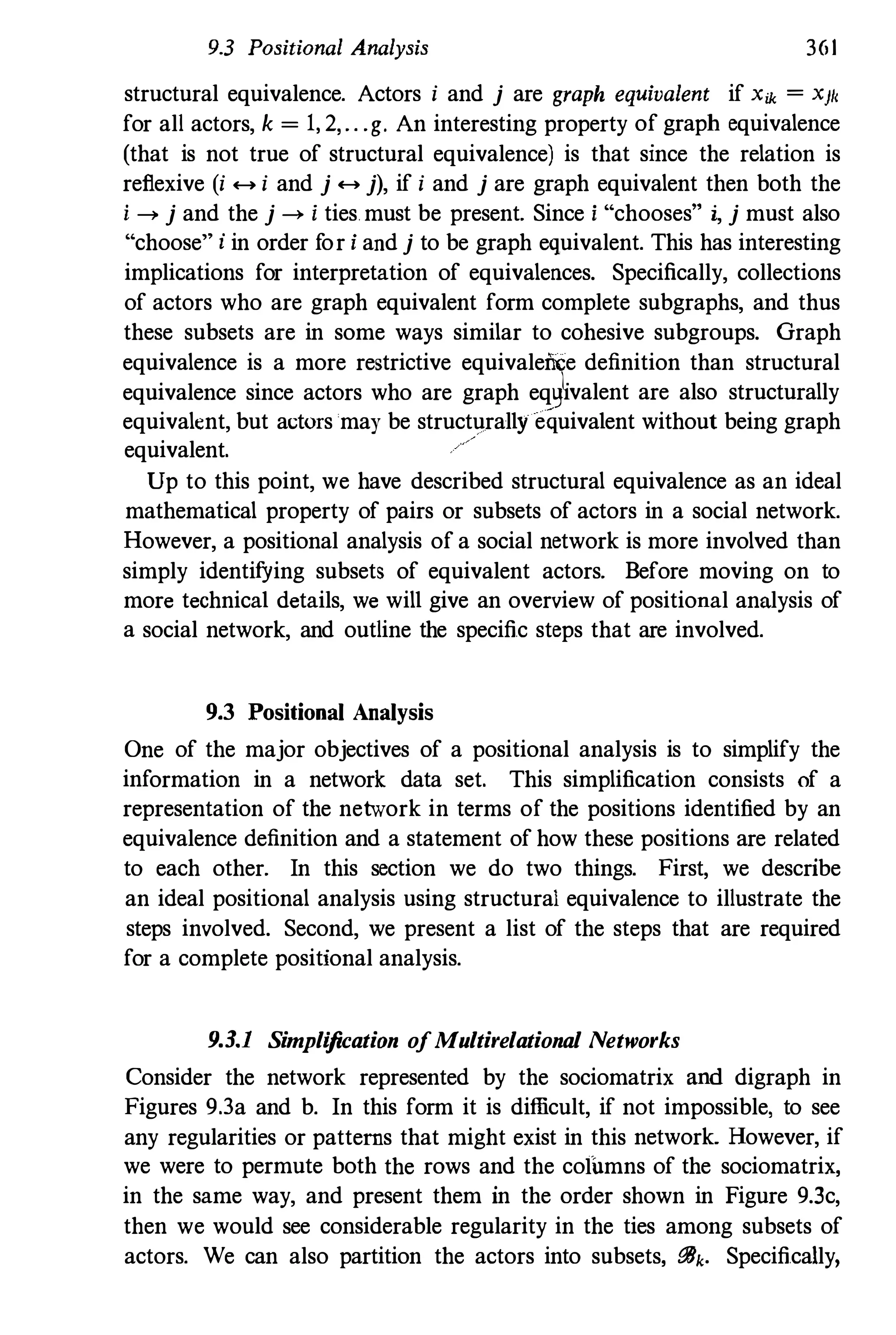 9.3 Positional Analysis 361
structural equivalence. Actors i and j are graph equivalent if Xik = X}I,
for all actors, k = 1, 2, .. .g. An interesting property of graph equivalence
(that is not true of structural equivalence) is that since the relation is
reflexive (i .... i and j .... j), if i and j are graph equivalent then both the
i --> j and the j --> i ties. must be present. Since i "chooses" i, j must also
"choose" i in order f
or i and j to be graph equivalent. This has interesting
implications for interpretation of equivalences. Specifically, collections
of actors who are graph equivalent form complete subgraphs, and thus
these subsets are in some ways similar to cohesive subgroups. Graph
equivalence is a more restrictive equivalence definition than structural
equivalence since actors who are graph eqlj�valent are also structurally
equivalent, but actors may be structurally equivalent without being graph
equivalent.
/
Up to this point, we have described structural equivalence as an ideal
mathematical property of pairs or subsets of actors in a social network.
However, a positional analysis of a social network is more involved than
simply identifYing subsets of equivalent actors. Before moving on to
more technical details, we will give an overview of positional analysis of
a social network, and outline the specific steps that are involved.
9.3 Positional Analysis
One of the major objectives of a positional analysis is to simplify the
information in a network data set. This simplification consists of a
representation of the network in terms of the positions identified by an
equivalence definition and a statement of how these positions are related
to each other. In this section we do two things. First, we describe
an ideal positional analysis using structural equivalence to illustrate the
steps involved. Second, we present a list of the steps that are required
for a complete positional analysis.
93.1 Simplification ofMultirelational Networks
Consider the network represented by the sociomatrix and digraph in
Figures 9.3a and b. In this form it is difficult, if not impossible, to see
any regularities or patterns that might exist in this network. However, if
we were to permute both the rows and the columns of the sociomatrix,
in the same way, and present them in the order shown in Figure 9.3c,
then we would see considerable regularity in the ties among subsets of
actors. We can also partition the actors into subsets, iJBk. Specifically,
 