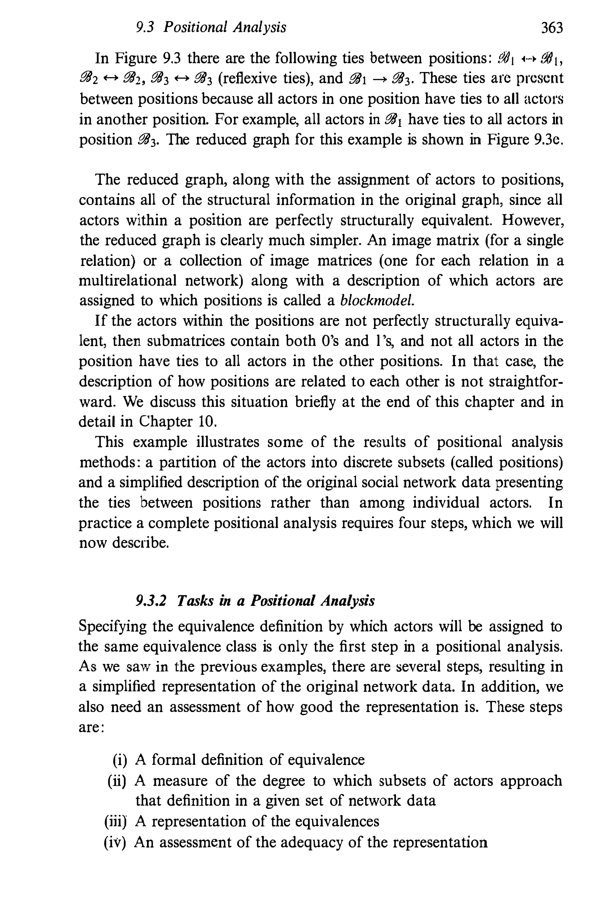 9.3 Positional Analysis 363
In Figure 9.3 there are the following ties between positions: .1111 H iJIIJ,
i!B2 <-+ i!B" i!B3 <-+ i!B3 (reflexive ties), and i!B1 ---> i!B3. These ties arc present
between positions because all actors in one position have ties to all actors
in another position For example, all actors in i!Bj have ties to all actors in
position i!B3. The reduced graph for this example is shown in Figure 9.3c.
The reduced graph, along with the assignment of actors to positions,
contains all of the structural information in the original graph, since all
actors within a position are perfectly structurally equivalent. However,
the reduced graph is clearly much simpler. An image matrix (for a single
relation) or a collection of image matrices (one for each relation in a
multirelational network) along with a description of which actors are
assigned to which positions is called a blockmodel.
If the actors within the positions are not perfectly structurally equiva­
lent, then submatrices contain both O's and l's, and not all actors in the
position have ties to all actors in the other positions. In that case, the
description of how positions are related to each other is not straightfor­
ward. We discuss this situation briefly at the end of this chapter and in
detail in Chapter 10.
This example illustrates some of the results of positional analysis
methods: a partition of the actors into discrete subsets (called positions)
and a simplified description of the original social network data presenting
the ties between positions rather than among individual actors. In
practice a complete positional analysis requires four steps, which we will
now describe.
9.3.2 Tasks in a Positional Analysis
Specifying the equivalence definition by which actors will be assigned to
the same equivalence class is only the first step in a positional analysis.
As we saw in the previous examples, there are several steps, resulting in
a simplified representation of the original network data. In addition, we
also need an assessment of how good the representation is. These steps
are:
(i) A formal definition of equivalence
(ii) A measure of the degree to which subsets of actors approach
that definition in a given set of network data
(iii) A representation of the equivalences
(iv) An assessment of the adequacy of the representation
 