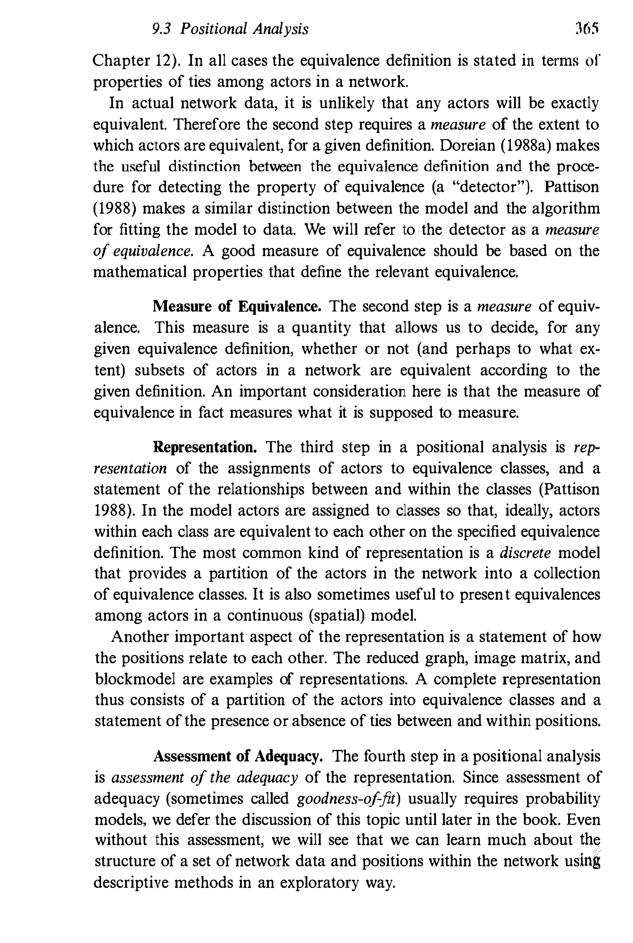 9.3 Positional Analysis 365
Chapter 12). In all cases the equivalence definition is stated in terms of
properties of ties among actors in a network.
In actual network data, it is unlikely that any actors will be exactly
equivalent. Therefore the second step requires a measure of the extent to
which actors are equivalent, for a given definition. Doreian (1988a) makes
the useful distinction between the equivalence definition and the proce­
dure for detecting the property of equivalence (a "detector"). Pattison
(1988) makes a similar distinction between the model and the algorithm
for fitting the model to data. We will refer to the detector as a measure
0/ equivalence. A good measure of equivalence should be based on the
mathematical properties that define the relevant equivalence.
Measure of Equivalence. The second step is a measure of equiv­
alence. This measure is a quantity that allows us to decide, for any
given equivalence definition, whether or not (and perhaps to what ex­
tent) subsets of actors in a network are equivalent according to the
given definition. An important consideration here is that the measure of
equivalence in fact measures what it is supposed to measure.
Representation. The third step in a positional analysis is rep­
resentation of the assignments of actors to equivalence classes, and a
statement of the relationships between and within the classes (Pattison
1988). In the model actors are assigned to classes so that, ideally, actors
within each class are equivalent to each other on the specified equivalence
definition. The most common kind of representation is a discrete model
that provides a partition of the actors in the network into a collection
of equivalence classes. It is also sometimes useful to present equivalences
among actors in a continuous (spatial) model.
Another important aspect of the representation is a statement of how
the positions relate to each other. The reduced graph, image matrix, and
blockmodel are examples of representations. A complete representation
thus consists of a partition of the actors into equivalence classes and a
statement ofthe presence or absence of ties between and within positions.
Assessment of Adequacy. The f
ourth step in a positional analysis
is assessment 0/ the adequacy of the representation. Since assessment of
adequacy (sometimes called goodness-o/jit) usually requires probability
models, we defer the discussion of this topic until later in the book. Even
without this assessment, we will see that we can learn much about the
structure of a set ofnetwork data and positions within the network using
descriptive methods in an exploratory way.
 
