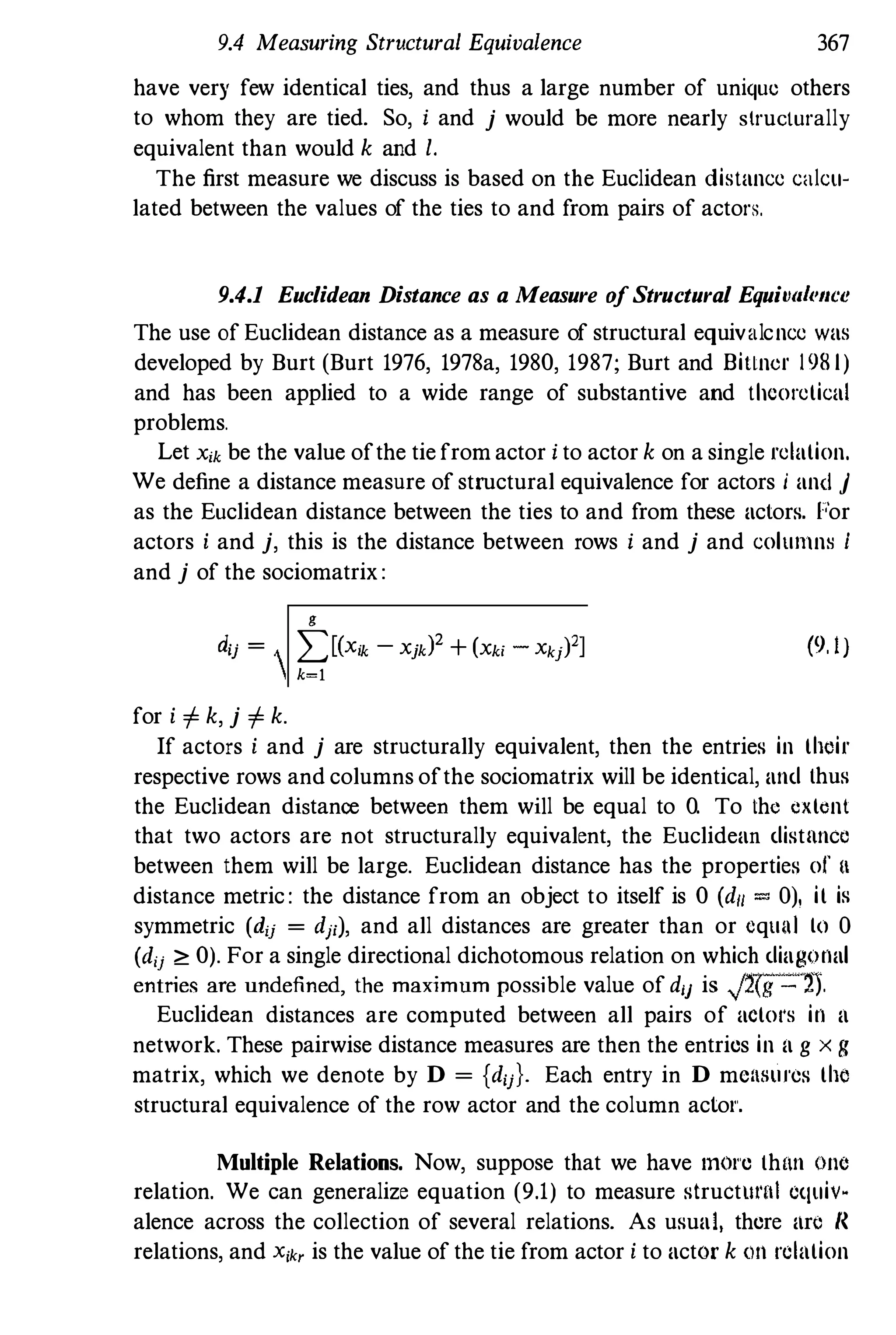 9.4 Measuring Structural Equivalence 367
have very few identical ties, and thus a large number of unique others
to whom they are tied. So, I and j would be more nearly structurally
equivalent than would k and I.
The first measure we discuss is based on the Euclidean distance caicu­
lated between the values of the ties to and from pairs of actors.
9.4.1 Euclidean Distance as a Measure ofStructural Equivil/('lIce
The use of Euclidean distance as a measure of structural equivalcnce was
developed by Burt (Burt 1976, 1978a, 1980, 1987; Burt and Billner 1981)
and has been applied to a wide range of substantive and theoretical
problems.
Let Xik be the value ofthe tie from actor I to actor k on a single relation.
We define a distance measure of structural equivalence for actors i and j
as the Euclidean distance between the ties to and from these aclors. F'"or
actors I and j, this is the distance between rows I and j and columns i
and j of the sociomatrix:
g
dij = I)<X;k - Xjk? + (Xk; - Xkj)']
k=l
for i i= k, j i= k.
(9. I)
If actors i and j are structurally equivalent, then the entries in their
respective rows and columns ofthe sociomatrix will be identical, and thus
the Euclidean distance between them will be equal to O. To the extent
that two actors are not structurally equivalent, the Euclidean distnncc
between them will be large. Euclidean distance has the properties of II
distance metric : the distance from an object to itself is 0 (d/l = 0), it is
symmetric (d;j = dp), and all distances are greater than or cqulli to 0
(dij ;;, 0). For a single directional dichotomous relation on which diagonal
entries are undefined, the maximum possible value of dij is J2(g - '2).
Euclidean distances are computed between all pairs of actol's in a
network. These pairwise distance measures are then the entries in a g x g
matrix, which we denote by D = {dij}. Each entry in D mcaSUl'es the
structural equivalence of the row actor and the column aclol'.
Multiple Relations. Now, suppose that we have mOl'e thun olle
relation. We can generalize equation (9.1) to measure slructuwl equiv.
alence across the collection of several relations. As usual, there arc n
relations, and X;k' is the value of the tie from actor i to actor k 011 relation
 