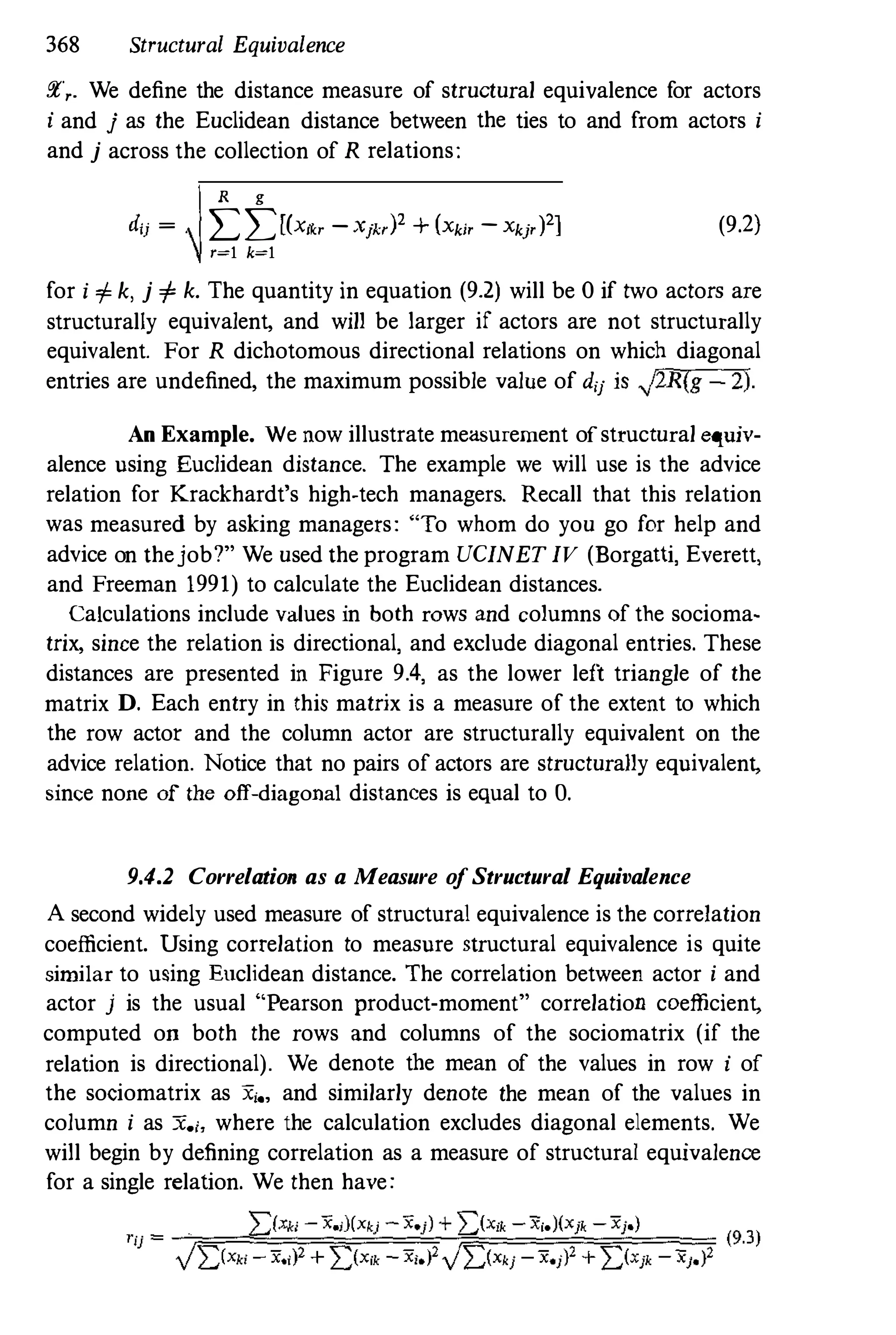368 Structural Equivalence
Er,. We define the distance measure of structural equivalence for actors
i and j as the Euclidean distance between the ties to and from actors i
and j across the collection of R relations:
R g
dij = I:I:[(x,,, - Xjk,)' + (Xki' -Xkj'J21 (9.2)
r=l k=l
for i <fo k, j <fo k. The quantity in equation (9.2) will be 0 if two actors are
structurally equivalent, and will be larger if actors are not structurally
equivalent. For R dicbotomous directional relations on which diagonal
entries are undefined, the maximum possible value of d'l is �2R(g 2).
An Example. We now illustrate measurement ofstructural equiv­
alence using Euclidean distance. The example we will use is the advice
relation for Krackhardt's high-tech managers. Recall that this relation
was measured by asking managers: "To whom do you go for help and
advice on thejob?" We used the program UCINETIV (Borgalli, EVerett,
and Freeman 1991) to calculate the Euclidean distances.
Calculations include values in both rows and columns of the socioma­
trix, since the relation is directional, and exclude diagonal entries. These
distances are presented in Figure 9.4, as the lower left triangle of the
matrix D. Each entry in this matrix is a measure of the extent to which
the row actor and the column actor are structurally equivalent on the
advice relation. Notice that no pairs of actors are structurally equivalent,
since none of the off-diagonal distances is equal to O.
9.4.2 Correlation as a Measure ofStructural Equivalence
A second widely used measure of structural equivalence is the correlation
coefficient. Using correlation to measure structural equivalence is quite
similar to using Euclidean distance. The correlation between actor i and
actor j is the usual "Pearson product-moment" correlation coefficient,
computed on both the rows and columns of the sociomatrix (if the
relation is directional). We denote tbe mean of the values in row i of
the sociomatrix as Xi., and similarly denote the mean of the values in
column i as X'i, where the calculation excludes diagonal elements. We
will begin by defining correlation as a measure of structural equivalence
for a single relation. We then have:
2:)Xki - X.i)(Xkj - Xej) + 2:(Xik - Xi.)(Xjk - Xj.)
'u = f�==-��=��=:,�c....;����f=Fi�=:=',;, (9.3)
)2)Xk; - x.;)2 + l:(X;k - x;.)' )l:(xki - x'i)2 + l:(Xik - x).)2
 