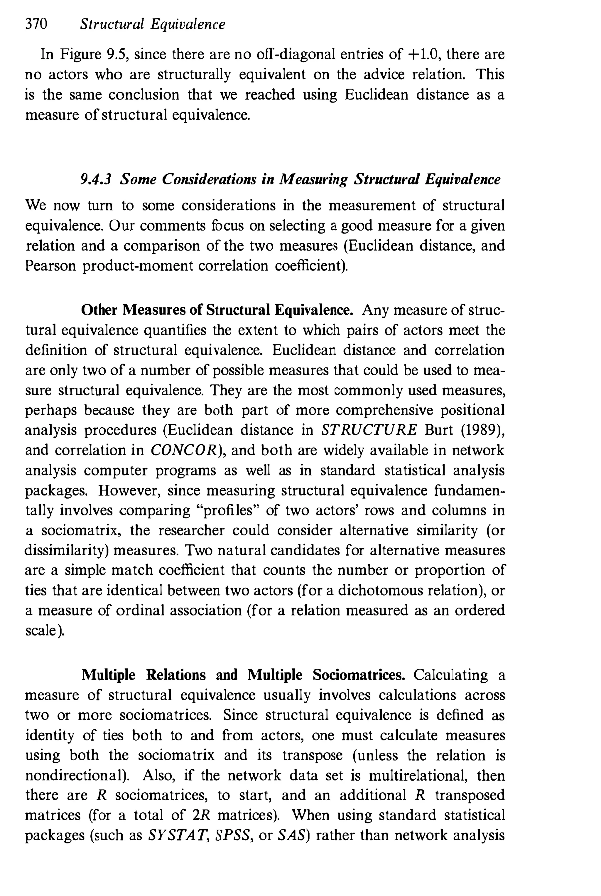 370 Structural Equivalence
In Figure 9.5, since there are no off-diagonal entries of +1.0, there are
no actors who are structurally equivalent on the advice relation. This
is the same conclusion that we reached using Euclidean distance as a
measure ofstructural equivalence.
9.4.3 Some Considerations in Measuring Structural Equivalence
We now turn to some considerations in the measurement of structural
equivalence. OUf comments f
ocus on selecting a good measure for a given
relation and a comparison ofthe two measures (Euclidean distance, and
Pearson product-moment correlation coefficient).
Other Measures of Structural Equivalence. Any measure of struc­
tural equivalence quantifies the extent to which pairs of actors meet the
definition of structural equivalence. Euclidean distance and correlation
are only two of a number ofpossible measures that could be used to mea­
sure structural equivalence. They are the most commonly used measures,
perhaps because they are both part of more comprehensive positional
analysis procedures (Euclidean distance in STRUCTURE Burt (1989).
and correlation in CONCOR), and both are widely available in network
analysis computer programs as well as in standard statistical analysis
packages. However, since measuring structural equivalence fundamen­
tally involves comparing "profiles" of two actors' rows and columns in
a sociomatrix, the researcher could consider alternative similarity (or
dissimilarity) measures. Two natural candidates for alternative measures
are a simple match coefficient that counts the number or proportion of
ties that are identical between two actors (for a dichotomous relation), or
a measure of ordinal association (for a relation measured as an ordered
scale).
Multiple Relations and Multiple Sociomatrices. Calculating a
measure of structural equivalence usually involves calculations across
two or more sociomatrices. Since structural equivalence is defined as
identity of ties both to and f
rom actors, one must calculate measures
using both the sociomatrix and its transpose (unless the relation is
nondirectional). Also, if the network data set is multirelational, then
there are R sociomatrices, to start, and an additional R transposed
matrices (for a total of 2R matrices). When using standard statistical
packages (such as SYSTAT, SPSS, or SAS) rather than network analysis
 