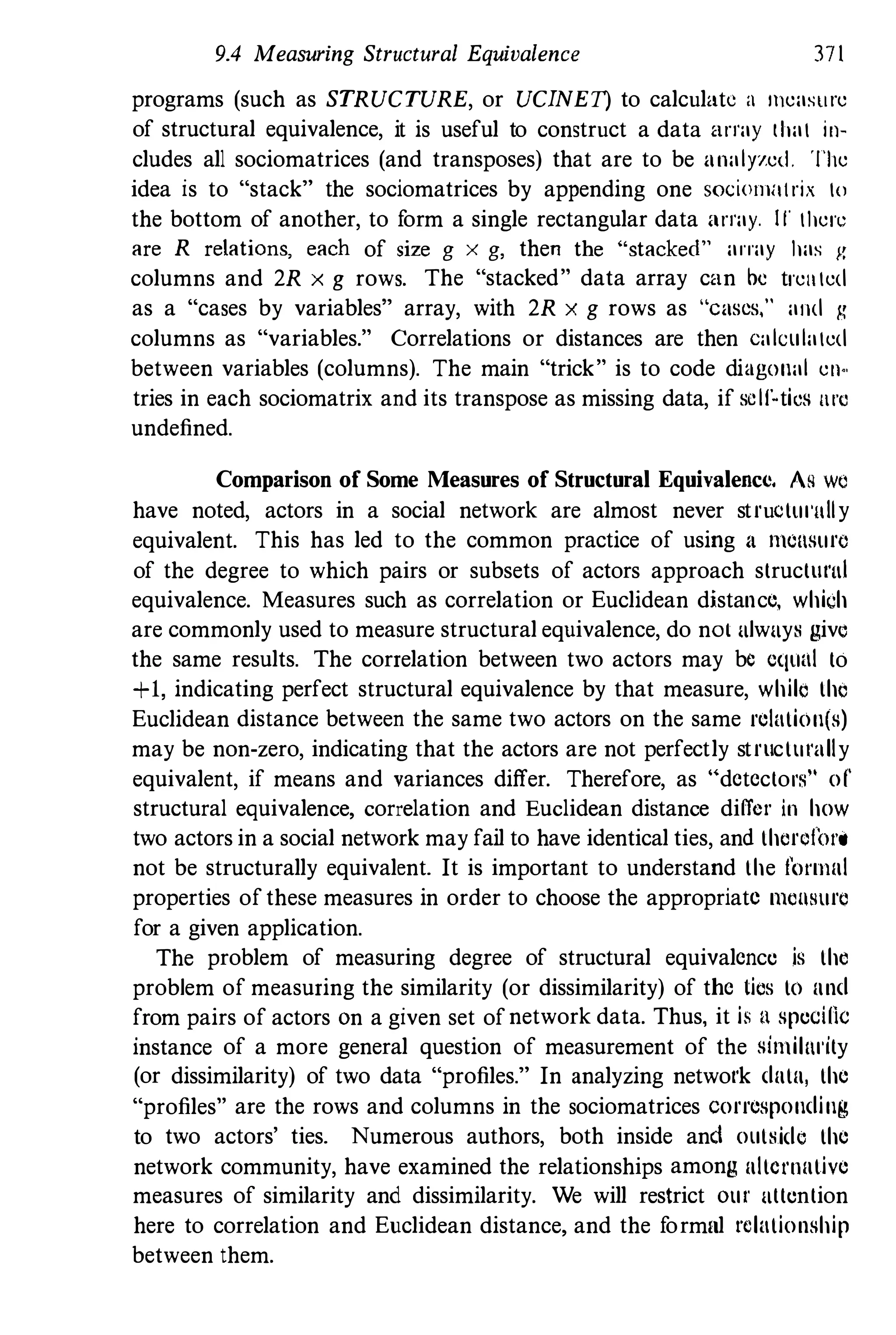 9.4 Measuring Structural Equivalence 371
programs (such as STRUCTURE, or UCINET) to calculate a Illeasure
of structural equivalence, it is useful to construct a data array that in­
cludes all sociomatrices (and transposes) that are to be analyzed. The
idea is to "stack" the sociomatrices by appending one SOciolllHlrix to
the bottom of another, to form a single rectangular data array. II' there
are R relations, each of size g x g, then the "'stacked" array has g
columns and 2R x g rows. The "stacked" data array can be trellted
as a "cases by variables" array, with 2R x g rows as "cases," and g
columns as "variables." Correlations or distances are then calculated
between variables (columns). The main "trick" is to code diagonal ell..
tries in each sociomatrix and its transpose as missing data, if sclfNtics nrc
undefined.
Comparison of Some Measures of Structural Equivalence. As w�
have noted, actors in a social network are almost never structul'ltlly
equivalent. This has led to the common practice of using a mensurc
of the degree to which pairs or subsets of actors approach structural
equivalence. Measures such as correlation or Euclidean distance, which
are commonly used to measure structural equivalence, do nol always give
the same results. The correlation between two actors may be equal to
+1, indicating perfect structural equivalence by that measure, while the
Euclidean distance between the same two actors on the same relation(s)
may be non-zero, indicating that the actors are not perfectly structlll'ally
equivalent, if means and variances differ. Therefore, as Hdctcctol'f:t of'
structural equivalence, correlation and Euclidean distance differ in how
two actors in a social network may fail to have identical ties, and thcrci'OI'o
not be structurally equivalent. It is important to understand the (l1'Iuul
properties ofthese measures in order to choose the appropriate IllCUSlirc
for a given application.
The problem of measuring degree of structural equivalcnce is the
problem of measuring the similarity (or dissimilarity) of thc tics to und
from pairs of actors On a given set ofnetwork data. Thus, it is U spedne
instance of a more general question of measurement of the similnl'ity
(or dissimilarity) of two data "profiles." In analyzing network dutu, the
"profiles" are the rows and columns in the sociomatrices corresponding
to two actors' ties. Numerous authors, both inside and outside the
network community, have examined the relationships among ultc1'I1utive
measures of similarity and dissimilarity. We will restrict Olll' attention
here to correlation and Euclidean distance, and the formal relationship
between them.
 
