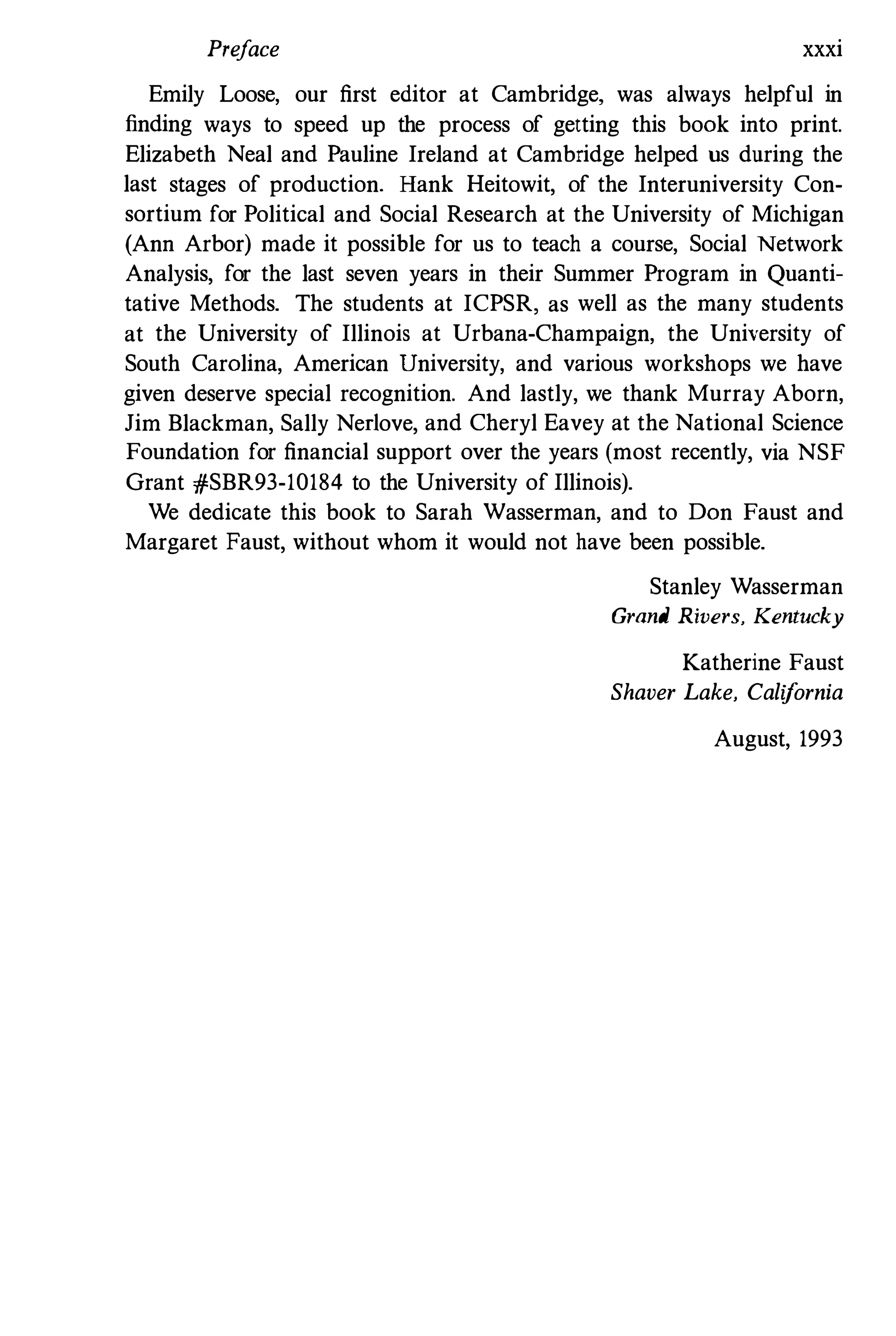 Preface xxxi
Emily Loose, our first editor at Cambridge, was always helpful in
finding ways to speed up the process of getting this book into print.
Elizabeth Neal and Pauline Ireland at Cambridge helped us during the
last stages of production. Hank Heitowit, of the Interuniversity Con­
sortium for Political and Social Research at the University of Michigan
(Ann Arbor) made it possible for us to teach a course, Social Network
Analysis, for the last seven years in their Summer Program in Quanti­
tative Methods. The students at ICPSR, as well as the many students
at the University of Illinois at Urbana-Champaign, the University of
South Carolina, American University, and various workshops we have
given deserve special recognition. And lastly, we thank Murray Aborn,
Jim Blackman, Sally Nedove, and Cheryl Eavey at the National Science
Foundation for financial support over the years (most recently, via NSF
Grant #SBR93-10184 to the University of Illinois).
We dedicate this book to Sarah Wasserman, and to Don Faust and
Margaret Faust, without whom it would not have been possible.
Stanley Wasserman
Grand Rivers, Kentucky
Katherine Faust
Shaver Lake, California
August, 1993
 