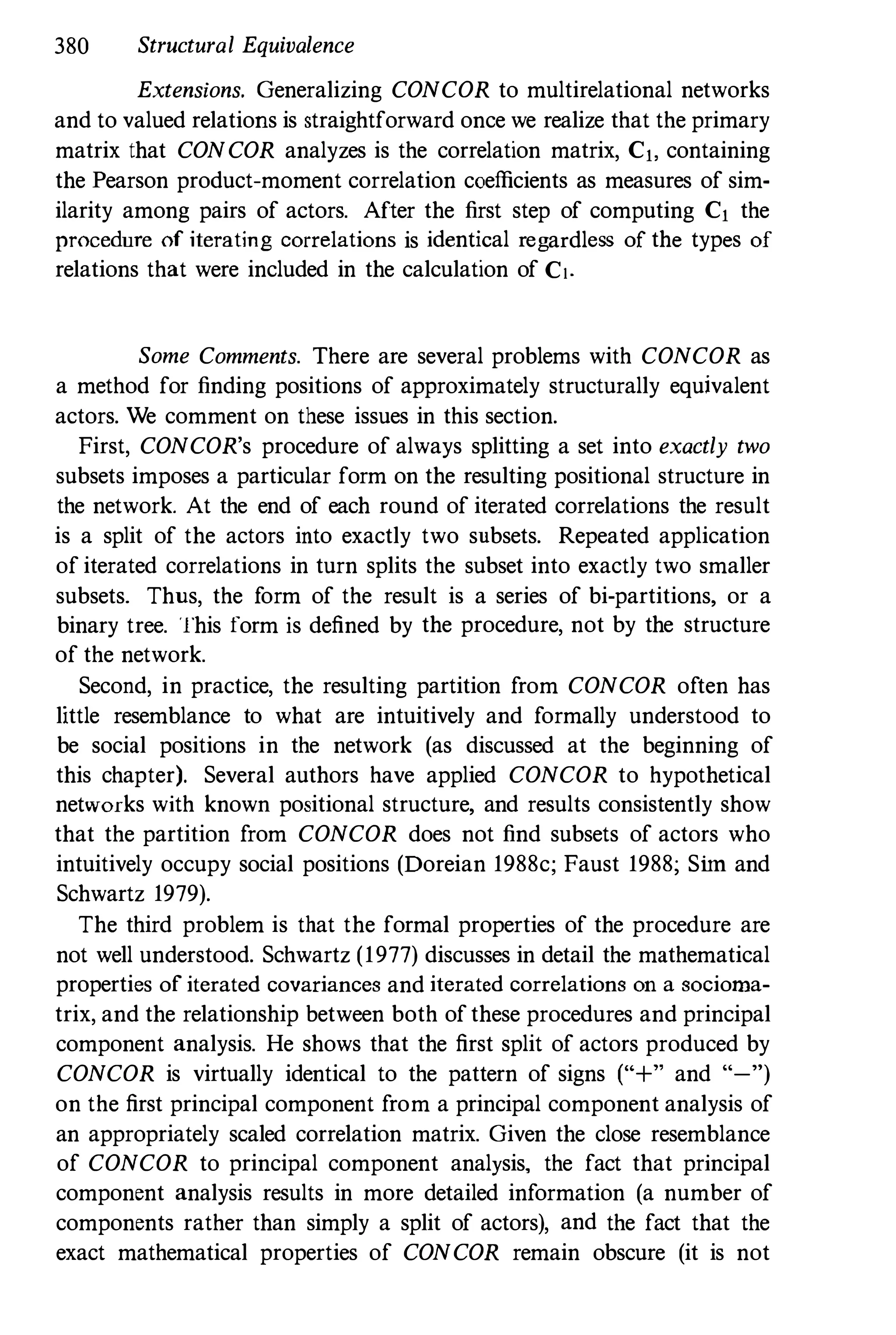 380 Structural Equivalence
Extensions. Generalizing CONCOR to multirelational networks
and to valued relations is straightforward once we realize that the primary
matrix that CONCOR analyzes is the correlation matrix, Cj, containing
the Pearson product-moment correlation coefficients as measures of sim­
ilarity among pairs of actors. After the first step of computing Cj the
procedure of iterating correlations is identical regardless of the types of
relations that were included in the calculation of C!.
Some Comments. There are several problems with CONCOR as
a method for finding positions of approximately structurally equivalent
actors. We comment on these issues in this section.
First, CONCOR's procedure of always splitting a set into exactly two
subsets imposes a particular form on the resulting positional structure in
the network. At the end of each round of iterated correlations the result
is a split of the actors into exactly two subsets. Repeated application
of iterated correlations in turn splits the subset into exactly two smaller
subsets. Thus, the form of the result is a series of bi-partitions, or a
binary tree. This form is defined by the procedure, not by the structure
of the network.
Second, in practice, the resulting partition from CONCOR often has
little resemblance to what are intuitively and formally understood to
be social positions in the network (as discussed at the beginning of
this chapter). Several authors have applied CONCOR to hypothetical
networks with known positional structure, and results consistently show
that the partition from CONCOR does not find subsets of actors who
intuitively occupy social positions (Doreian 1988c; Faust 1988; Sim and
Schwartz 1979).
The third problem is that the formal properties of the procedure are
not well understood. Schwartz (1977) discusses in detail the mathematical
properties of iterated covariances and iterated correlations on a socioma­
trix, and the relationship between both ofthese procedures and principal
component analysis. He shows that the first split of actors produced by
CONCOR is virtually identical to the pattern of signs ("+" and "-")
on the first principal component from a principal component analysis of
an appropriately scaled correlation matrix. Given the close resemblance
of CONCOR to principal component analysis, the fact that principal
component analysis results in more detailed information (a number of
components rather than simply a split of actors), and the fact that the
exact mathematical properties of CONCOR remain obscure (it is not
 