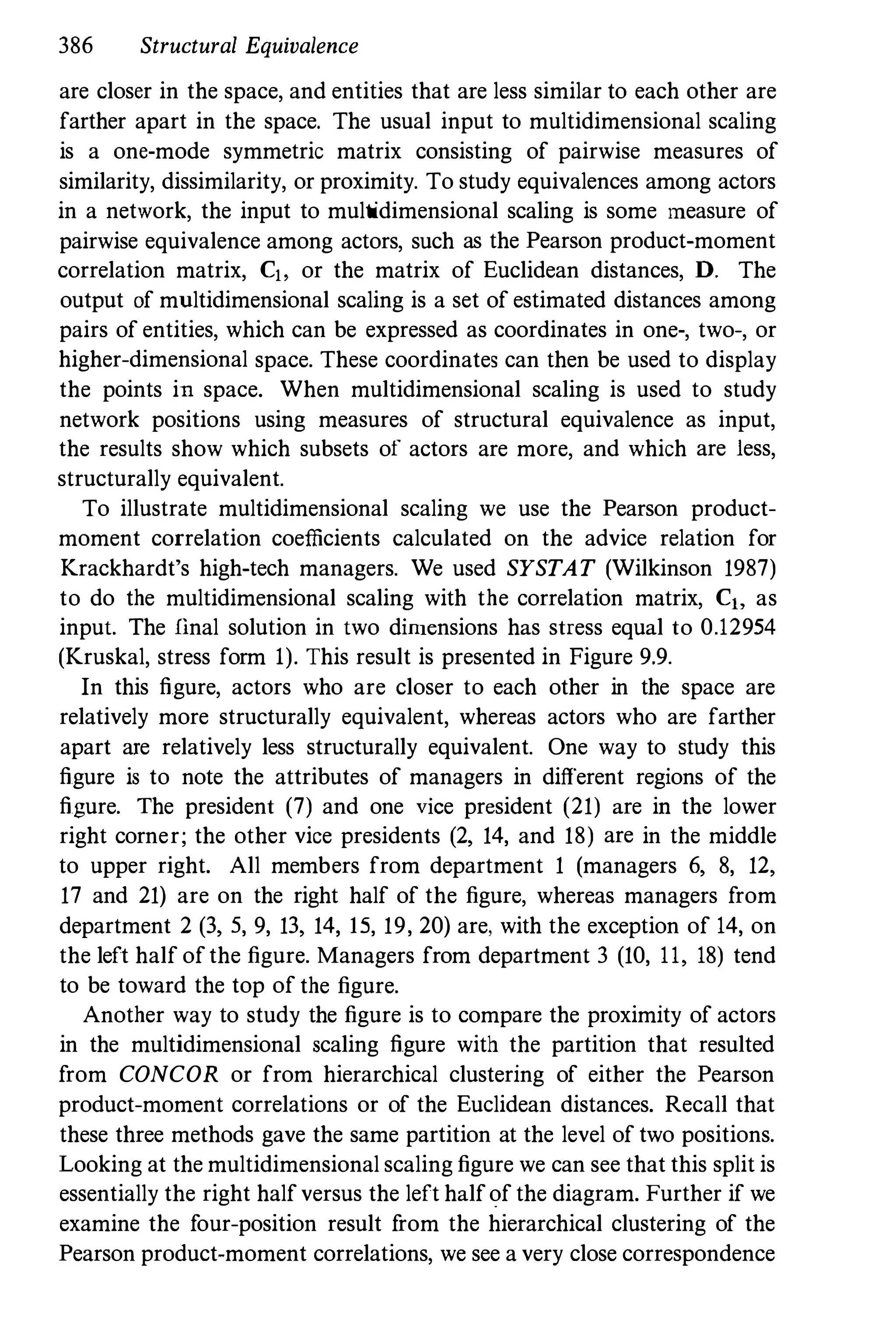 386 Structural Equivalence
are closer in the space, and entities that are less similar to each other are
farther apart in the space. The usual input to multidimensional scaling
is a one-mode symmetric matrix consisting of pairwise measures of
similarity, dissimilarity, or proximity. To study equivalences among actors
in a network, the input to multidimensional scaling is some measure of
pairwise equivalence among actors, such as the Pearson product-moment
correlation matrix, C" or the matrix of Euclidean distances, D. The
output of multidimensional scaling is a set of estimated distances among
pairs of entities, which can be expressed as coordinates in one-, two-, or
higher-dimensional space. These coordinates can then be used to display
the points in space. When multidimensional scaling is used to study
network positions using measures of structural equivalence as input,
the results show which subsets of actors are more, and which are Jess,
structurally equivalent.
To illustrate multidimensional scaling we use the Pearson product­
moment correlation coefficients calculated on the advice relation for
Krackhardt's high-tech managers. We used SYSTAT (Wilkinson 1987)
to do the multidimensional scaling with the correlation matrix, C" as
input. The final solution in two dimensions has stress equal to 0.12954
(Kruskal, stress form 1). This result is presented in Figure 9.9.
In this figure, actors who are closer to each other in the space are
relatively more structurally equivalent, whereas actors who are farther
apart are relatively less structurally equivalent. One way to study this
figure is to note the attributes of managers in different regions of the
figure. The president (7) and one vice president (21) are in the lower
right corner; the other vice presidents (2, 14, and 18) are in the middle
to upper right. All members from department 1 (managers 6, 8, 12,
17 and 21) are on the right half of the figure, whereas managers from
department 2 (3, 5, 9, 13, 14, IS, 19, 20) are, with the exception of 14, on
the left half ofthe figure. Managers from department 3 (10, 11, 18) tend
to be toward the top of the figure.
Another way to study the figure is to compare the proximity of actors
in the multidimensional scaling figure with the partition that resulted
from CONCOR or from hierarchical clustering of either the Pearson
product-moment correlations or of the Euclidean distances. Recall that
these three methods gave the same partition at the level of two positions.
Looking at the multidimensional scaling figure we can see that this split is
essentially the right halfversus the left halfofthe diagram. Further if we
examine the four-position result from the hierarchical clustering of the
Pearson product-moment correlations, we see a very close correspondence
 