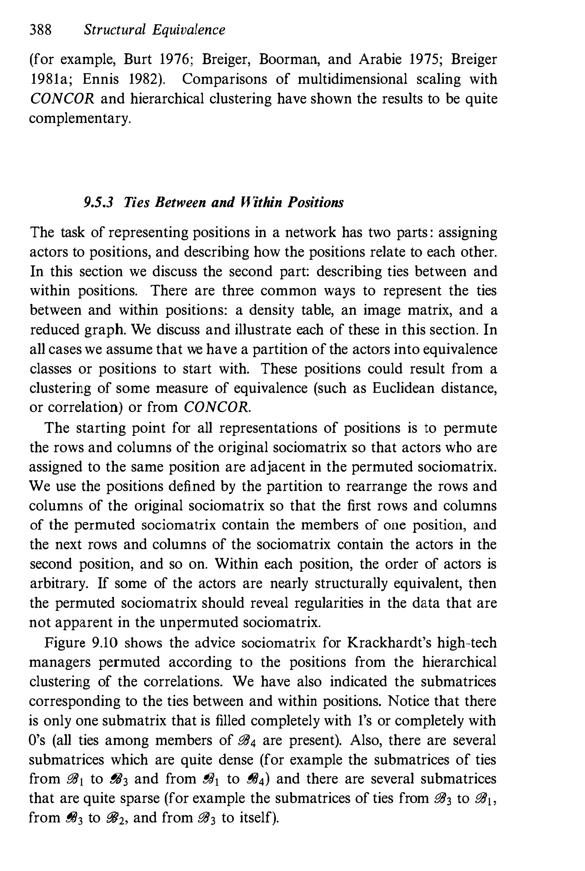 388 Structural Equivalence
(for example, Burt 1976; Breiger, Boorman, and Arabie 1975; Breiger
1981a; Ennis 1982). Comparisons of multidimensional scaling with
CONCOR and hierarchical clustering have shown the results to be quite
complementary.
9.5.3 Ties Between and Within Positions
The task of representing positions in a network has two parts: assigning
actors to positions, and describing how the positions relate to each other.
In this section we discuss the second part: describing ties between and
within positions. There are three common ways to represent the ties
between and within positions: a density table, an image matrix, and a
reduced graph. We discuss and illustrate each of these in this section. In
all caseswe assume that we have a partition ofthe actors into equivalence
classes or positions to start with. These positions could result from a
clustering of some measure of equivalence (such as Euclidean distance,
or correlation) or from CONCOR.
The starting point for all representations of positions is to permute
the rows and columns of the original sociomatrix so that actors who are
assigned to the same position are adjacent in the permuted sociomatrix.
We use the positions defined by the partition to rearrange the rows and
columns of the original sociomatrix so that the first rows and columns
of the permuted sociomatrix contain the members of one position, and
the next rows and columns of the sociomatrix contain the actors in the
second position, and so on. Within each position, the order of actors is
arbitrary. If some of the actors are nearly structurally equivalent, then
the permuted sociomatrix should reveal regularities in the data that are
not apparent in the unpermuted sociomatrix.
Figure 9.10 shows the advice sociomatrix for Krackhardt's high-tech
managers permuted according to the positions from the hierarchical
clustering of the correlations. We have also indicated the submatrices
corresponding to the ties between and within positions. Notice that there
is only one submatrix that is filled completely with l's or completely with
O's (all ties among members of !!ii, are present). Also, there are several
submatrices which are quite dense (for example the submatrices of ties
from !!iiI to !!ii3 and from iJih to !!ii,) and there are several submatrices
that are quite sparse (for example the submatrices of ties from !!ii3 to !!iij,
from !!ii3 to !!ii2, and from !!ii3 to itself).
 
