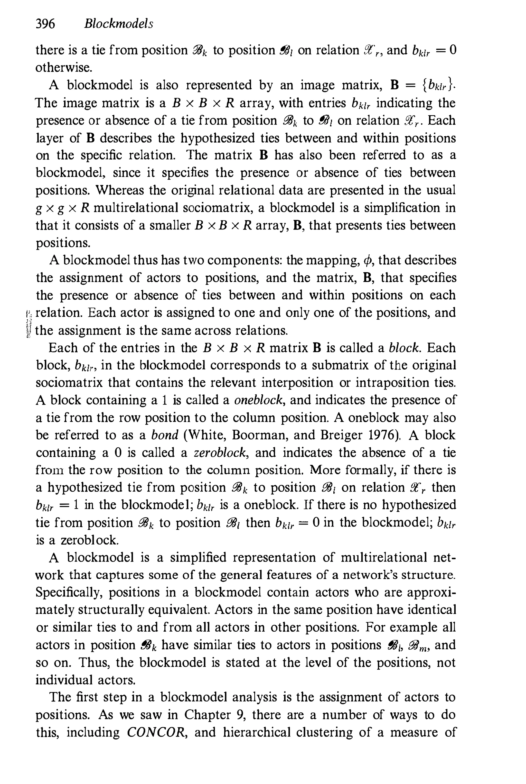 396 Blockmadels
there is a tie from position :?4k to position f!4/ on relation :1:" and bk1r = 0
otherwise.
A blockmodel is also represented by an image matrix, B = {bk/'}'
The image matrix is a B x B x R array, with entries bk[, indicating the
presence or absence of a tie from position {!/Jk to {!/J[ on relation !!C,. Each
layer of B describes the hypothesized ties between and within positions
on the specific relation. The matrix B has also been referred to as a
blockmodel, since it specifies the presence or absence of ties between
positions. Whereas the original relational data are presented in the usual
g x g x R multirelational sociomatrix, a blockmodel is a simplification in
that it consists of a smaller B xB x R array, B, that presents ties between
positions.
A blockmodel thus has two components: the mapping, </>, that describes
the assignment of actors to positions, and the matrix, B, that specifies
the presence or absence of ties between and within positions on each
I', relation. Each actor is assigned to one and only one of the positions, and
Ifthe assignment is the same across relations.
Each of the entries in the B x B x R matrix B is called a block. Each
block, bk/" in the blockmodel corresponds to a submatrix of the original
sociomatrix that contains the relevant interposition or intraposition ties.
A block containing a I is called a oneblack, and indicates the presence of
a tie from the row position to the column position. A oneblock may also
be referred to as a bond (White, Boorman, and Breiger 1976). A block
containing a 0 is called a zeroblack, and indicates the absence of a tie
[rmll the row position to the column position. More formally, if there is
a hypothesized tie from position {!/Jk to position {!/J[ on relation !!C, then
bk[, = I in the blockmodel; bkh is a oneblock. If there is no hypothesized
tie from position {!/Jk to position {!/J[ then bk[, = 0 in the blockmodel; bk[,
is a zeroblock.
A blockmodel is a simplified representation of multirelational net­
work that captures some of the general features of a network's structure.
Specifically, positions in a blockmodel contain actors who are approxi­
mately structurally equivalent. Actors in the same position have identical
or similar ties to and from all actors in other positions. For example all
actors in position r!8k have similar ties to actors in positions f?J/, &6nB and
so on. Thus, the blockmodel is stated at the level of the positions, not
individual actors.
The first step in a blockmodel analysis is the assignment of actors to
positions. As we saw in Chapter 9, there are a number of ways to do
this, including CONCOR, and hierarchical clustering of a measure of
 