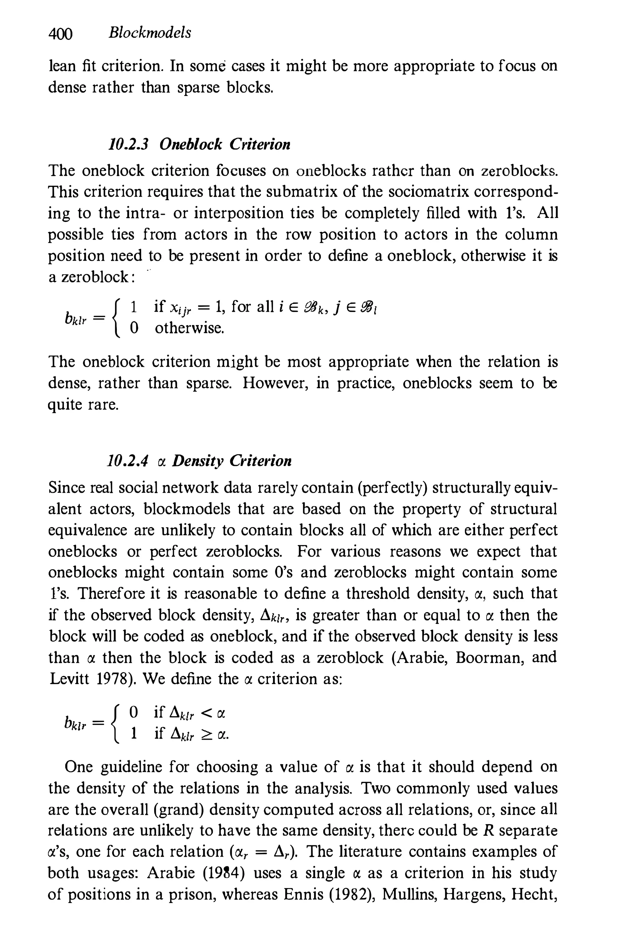 400 Blockmodels
lean fit criterion. In some cases it might be more appropriate to focus on
dense rather than sparse blocks.
10.2.3 Oneblock Criterion
The oneblock criterion focuses on oneblocks rather than on zeroblocks.
This criterion requires that the submatrix of the sociomatrix correspond­
ing to the intra- or interposition ties be completely filled with l's. All
possible ties from actors in the row position to actors in the column
position need to be present in order to define a oneblock, otherwise it is
a zeroblock:
b _ { I if Xij' = 1, for all i E eBb j E iJ8,
klr - 0 otherwise.
The oneblock criterion might be most appropriate when the relation is
dense, rather than sparse. However, in practice, oneblocks seem to be
quite rare.
10.2.4 � Density Criterion
Since real social network data rarely contain (perfectly) structurally equiv­
alent actors, blockmodels that are based on the property of structural
equivalence are unlikely to contain blocks all of which are either perfect
oneblocks or perfect zeroblocks. For various reasons we expect that
oneblocks might contain some O's and zeroblocks might contain some
l's. Therefore it is reasonable to define a threshold density, a, such that
if the observed block density, !'.k/" is greater than or equal to � then the
block will be coded as oneblock, and if the observed block density is less
than a then the block is coded as a zeroblock (Arabie, Boorman, and
Levitt 1978). We define the a criterion as:
b { o if !'.k/, < �
klr =
1 if !'.k/, � �.
One guideline for choosing a value of � is that it should depend on
the density of the relations in the analysis. Two commonly used values
are the overall (grand) density computed across all relations, or, since all
relations are unlikely to have the same density, there could be R separate
a's, one for each relation (a, = !'.,). The literature contains examples of
both usages: Arabie (1984) uses a single a as a criterion in his study
of positions in a prison, whereas Ennis (1982), Mullins, Hargens, Hecht,
 