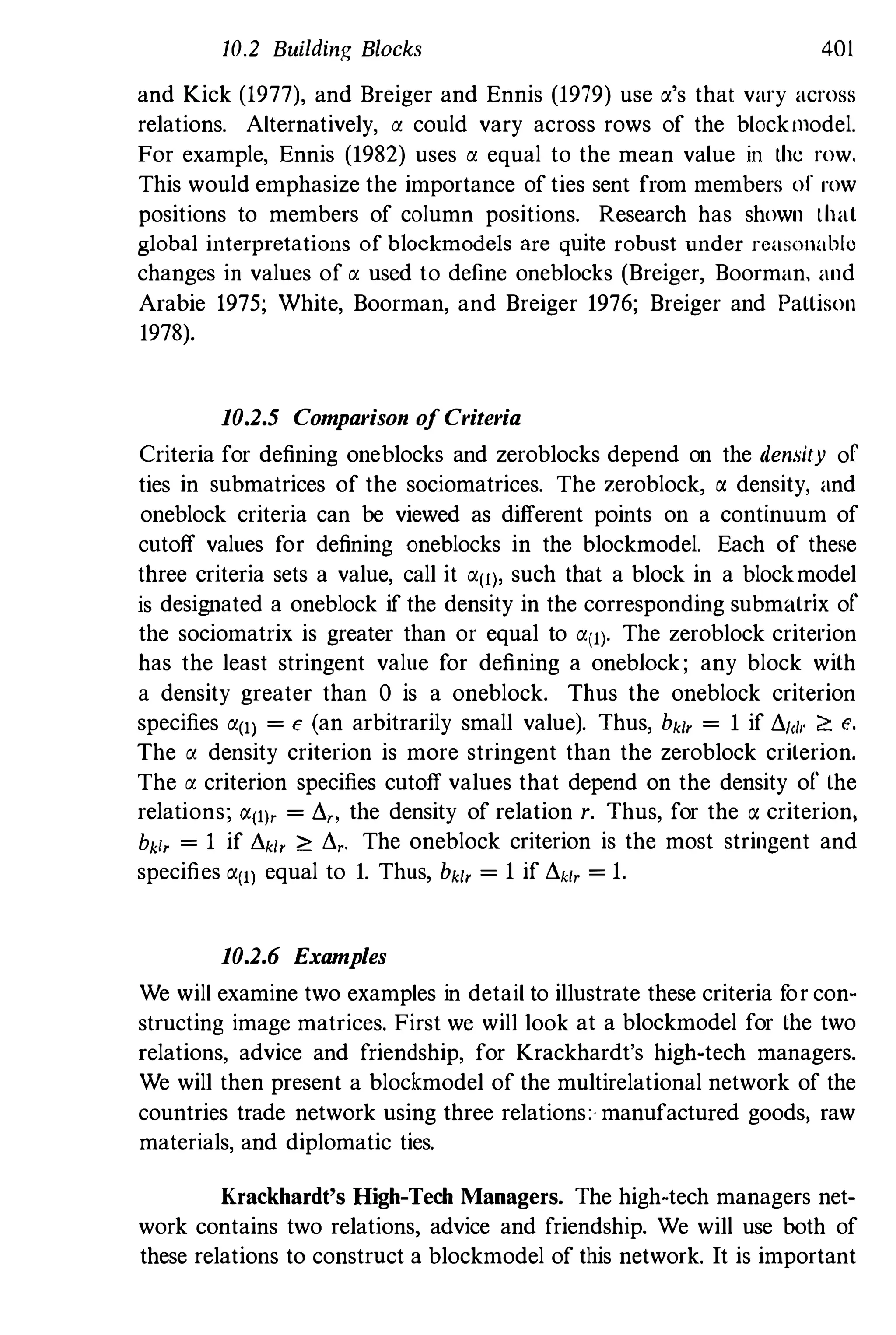 10.2 Building Blocks 401
and Kick (1977), and Breiger and Ennis (1979) use a's that vary across
relations. Alternatively, a could vary across rows of the blockmodel.
For example, Ennis (1982) uses a equal to the mean value in the row.
This would emphasize the importance of ties sent from members of row
positions to members of column positions. Research has shown that
global interpretations of blockmodels are quite robust under reasonable
changes in values of a used to define oneblocks (Breiger, Boorman, and
Arabie 1975; White, Boorman, and Breiger 1976; Breiger and Pattison
1978).
10.2.5 Comparison of Criteria
Criteria for defining oneblocks and zeroblocks depend on the density of
ties in submatrices of the sociomatrices. The zeroblock, a density, and
oneblock criteria can be viewed as different points on a continuum of
cutoff values for defining oneblocks in the blockmodel. Each of these
three criteria sets a value, call it all), such that a block in a blockmodel
is designated a oneblock if the density in the corresponding submatrix of
the sociomatrix is greater than or equal to all). The zeroblock criterion
has the least stringent value for defining a oneb10ck; any block with
a density greater than 0 is a oneblock. Thus the oneblock criterion
specifies a(1) = £ (an arbitrarily small value). Thus, bkl, = 1 if i!.1<lI" ?: e.
The a density criterion is more stringent than the zeroblock criterion.
The a criterion specifies cutoff values that depend on the density of the
relations; "'(I), = i!.,., the density of relation r. Thus, for the (J. criterion,
bkl, = 1 if i!.kl, ?: i!.,. The oneblock criterion is the most stringent and
specifies a(l) equal to 1. Thus, bkl, = 1 if i!.kl, = 1.
10.2.6 Examples
We will examine two examples in detail to illustrate these criteria f
or con­
structing image matrices. First we will look at a blockmodel for the two
relations, advice and friendship, for Krackhardt's high-tech managers.
We will then present a blockmodel of the multirelational network of the
countries trade network using three relations: manufactured goods, raw
materials, and diplomatic ties.
Krackhardt's High-Tech Managers. The high-tech managers net­
work contains two relations, advice and friendship. We will use both of
these relations to constrnct a blockmodel of this network. It is important
 