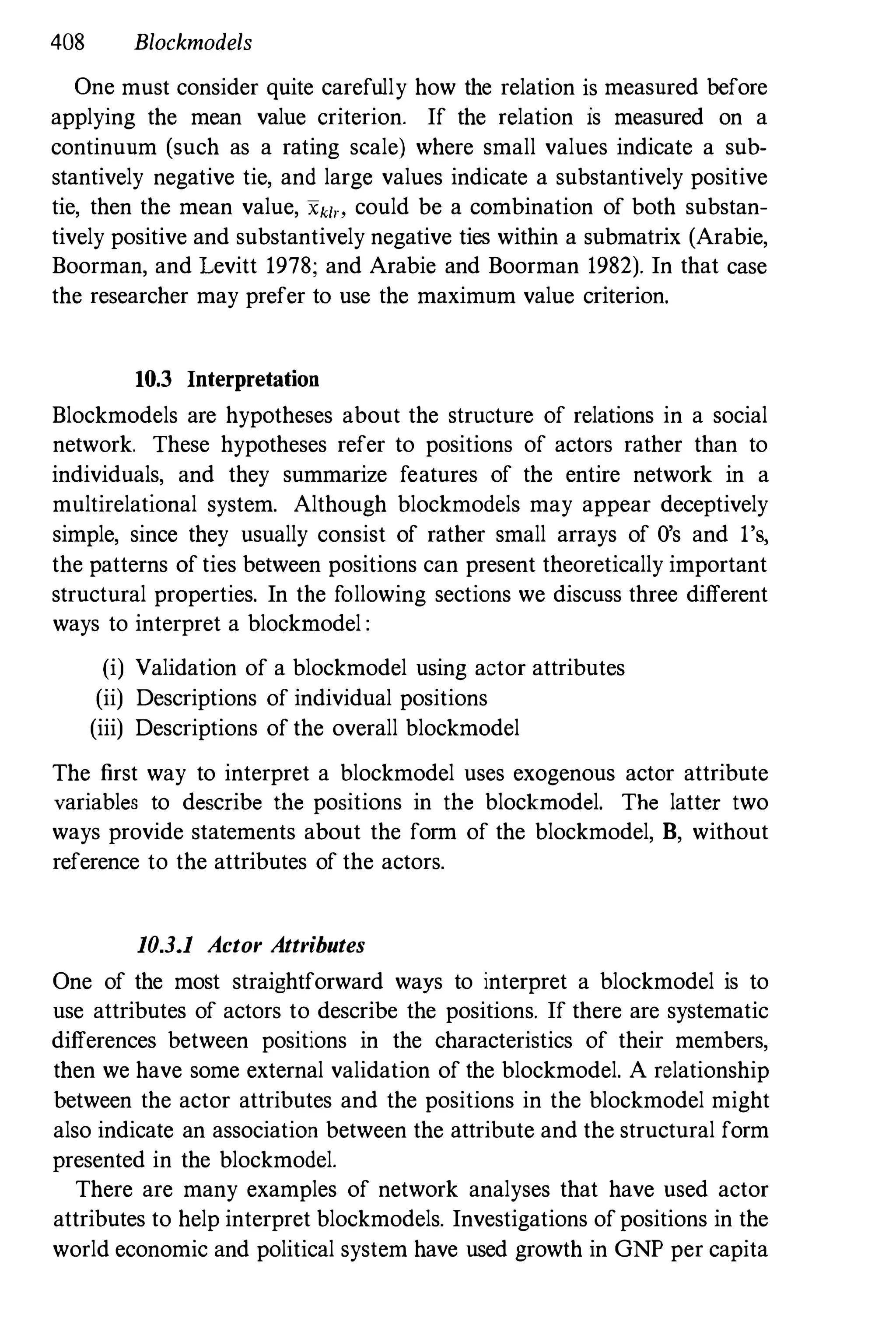 408 Blockmodels
One must consider quite carefully how the relation is measured before
applying the mean value criterion. If the relation is measured on a
continuum (such as a rating scale) where small values indicate a sub­
stantively negative tie, and large values indicate a substantively positive
tie, then the mean value, "kin could be a combination of both substan­
tively positive and substantively negative ties within a submatrix (Arabie,
Boorman, and Levitt 1978; and Arabie and Boorman 1982). In that case
the researcher may prefer to use the maximum value criterion.
10.3 Interpretation
Blockmodels are hypotheses about the structure of relations in a social
network. These hypotheses refer to positions of actors rather than to
individuals, and they summarize features of the entire network in a
multirelational system. Although blockmodels may appear deceptively
simple, since they usually consist of rather small arrays of O's and 1'
s,
the patterns of ties between positions can present theoretically important
structural properties. In the following sections we discuss three different
ways to interpret a blockmodel :
(i) Validation of a blockmodel using actor attributes
(ii) Descriptions of individual positions
(iii) Descriptions of the overall blockmodel
The first way to interpret a blockmodel uses exogenous actor attribute
variables to describe the positions in the blockmodel. The latter two
ways provide statements about the form of the blockmodel, B, without
reference to the attributes of the actors.
10.3.1 Actor Attributes
One of the most straightforward ways to interpret a blockmodel is to
use attributes of actors to describe the positions. If there are systematic
differences between positions in the characteristics of their members,
then we have some external validation of the blockmodel. A relationship
between the actor attributes and the positions in the blockmodel might
also indicate an association between the attribute and the structural form
presented in the blockmodel.
There are many examples of network analyses that have used actor
attributes to help interpret blockmodels. Investigations of positions in the
world economic and political system have used growth in GNP per capita
 