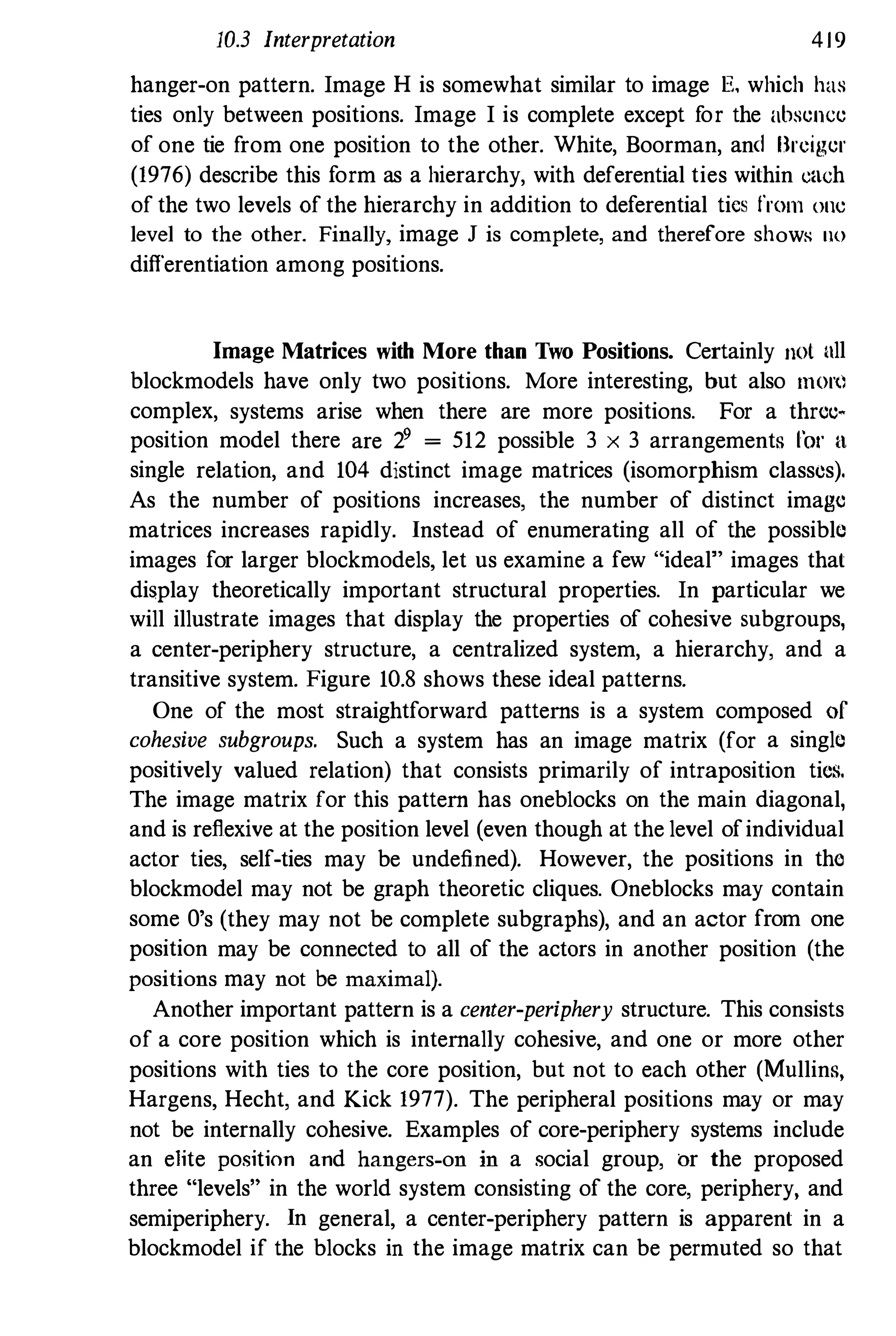 10.3 Interpretation 419
hanger-on pattern. Image H is somewhat similar to image E, which has
ties only between positions. Image I is complete except for the absence
of one tie from one position to the other. White, Boorman, and Brciger
(1976) describe this form as a hierarchy, with deferential ties within each
of the two levels of the hierarchy in addition to deferential tics from OIlC
level to the other. Finally, image J is complete, and therefore shows no
differentiation among positions.
Image Matrices with More than Two Positions. Certainly not all
blockmodels have only two positions. More interesting, but also mort)
complex, systems arise when there are more positions. For a threc­
position model there are 29 = 512 possible 3 x 3 arrangements 1'01' a
single relation, and 104 distinct image matrices (isomorphism classes),
As the number of positions increases, the number of distinct image
matrices increases rapidly. Instead of enumerating all of the possible
images for larger blockmodels, let us examine a few "ideal" images that
display theoretically important structural properties. In particular we
will illustrate images that display the properties of cohesive subgroups,
a center-periphery structure, a centralized system, a hierarchy, and a
transitive system. Figure 10.8 shows these ideal patterns.
One of the most straightforward patterns is a system composed of
cohesive subgroups. Such a system has an image matrix (for a single
positively valued relation) that consists primarily of intraposition tics,
The image matrix for this pattern has oneblocks on the main diagonal,
and is reflexive at the position level (even though at the level ofindividual
actor ties, self-ties may be undefined). However, the positions in tho
blockmodel may not be graph theoretic cliques. Oneblocks may contain
some O's (they may not be complete subgraphs), and an actor from one
position may be connected to all of the actors in another position (the
positions may not be maximal).
Another important pattern is a center-periphery structure. This consists
of a core position which is internally cohesive, and one or more other
positions with ties to the core position, but not to each other (Mullins,
Hargens, Hecht, and Kick 1977). The peripheral positions may or may
not be internally cohesive. Examples of core-periphery systems include
an e1ite position and hangers-on in a social group, or the proposed
three "levels" in the world system consisting of the core, periphery, and
semiperiphery. In general, a center-periphery pattern is apparent in a
blockmodel if the blocks in the image matrix can be permuted so that
 