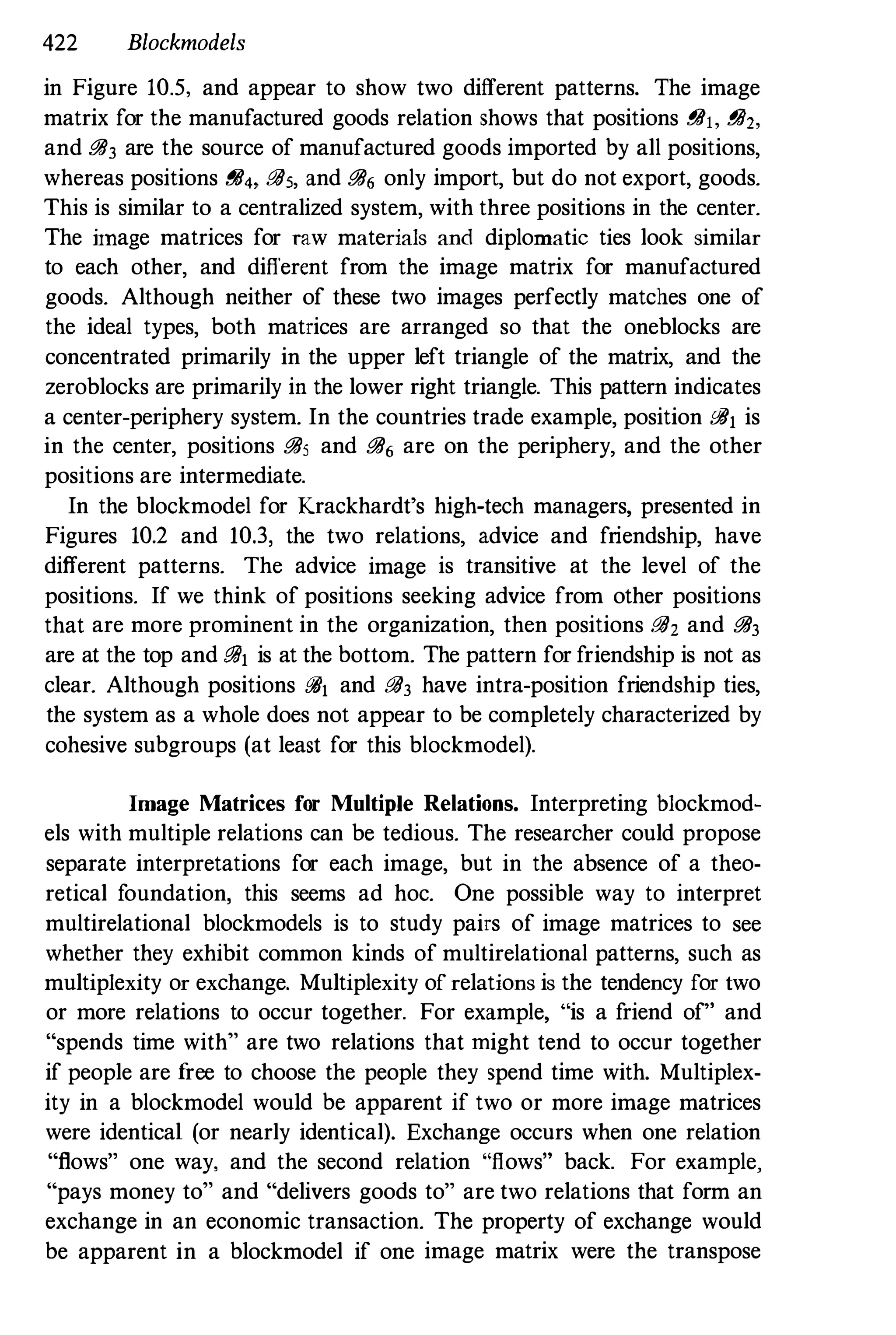 422 Blockmodels
in Figure 10.5. and appear to show two different patterns. The image
matrix for the manufactured goods relation shows that positions g/h. gil,.
and !!iI3 are the source of manufactured goods imported by all positions,
whereas positions !!ii" !!iI5, and !!iI6 only import, but do not export, goods.
This is similar to a centralized system, with three positions in the center.
The linage matrices for raw materials and diplomatic ties look similar
to each other, and different from the image matrix for manufactured
goods. Although neither of these two images perfectly matches one of
the ideal types, both matrices are arranged so that the oneblocks are
concentrated primarily in the upper left triangle of the matrix, and the
zeroblocks are primarily in the lower right triangle. This pattern indicates
a center-periphery system. In the countries trade example, position !!ill is
in the center, positions !!iI5 and !!iI6 are on the periphery, and the other
positions are intermediate.
In the blockmodel for Krackhardt's high-tech managers, presented in
Figures 10.2 and 10.3, the two relations, advice and friendship, have
different patterns. The advice image is transitive at the level of the
positions. If we think of positions seeking advice from other positions
that are more prominent in the organization, then positions !!iI2 and !!iI3
are at the top and !!ill is at the bottom. The pattern for friendship is not as
clear. Although positions @II and !!iI3 have intra-position friendship ties,
the system as a whole does not appear to be completely characterized by
cohesive subgroups (at least for this blockmodel).
Image Matrices for Multiple Relations. Interpreting blockmod­
els with multiple relations can be tedious. The researcher could propose
separate interpretations for each image, but in the absence of a theo­
retical f
oundation, this seems ad hoc. One possible way to interpret
multirelational blockmodels is to study pairs of image matrices to see
whether they exhibit common kinds of multirelational patterns, such as
multiplexity or exchange. Multiplexity of relations is the tendency for two
or more relations to occur together. For example, "is a f
riend of" and
"spends time with" are two relations that might tend to occur together
if people are f
ree to choose the people they spend time with. Multiplex­
ity in a blockmodel would be apparent if two or more image matrices
were identical (or nearly identical). Exchange occurs when one relation
"flows" one way, and the second relation "flows" back. For example,
"pays money to" and "delivers goods to" are two relations that form an
exchange in an economic transaction. The property of exchange would
be apparent in a blockmodel if one image matrix were the transpose
 
