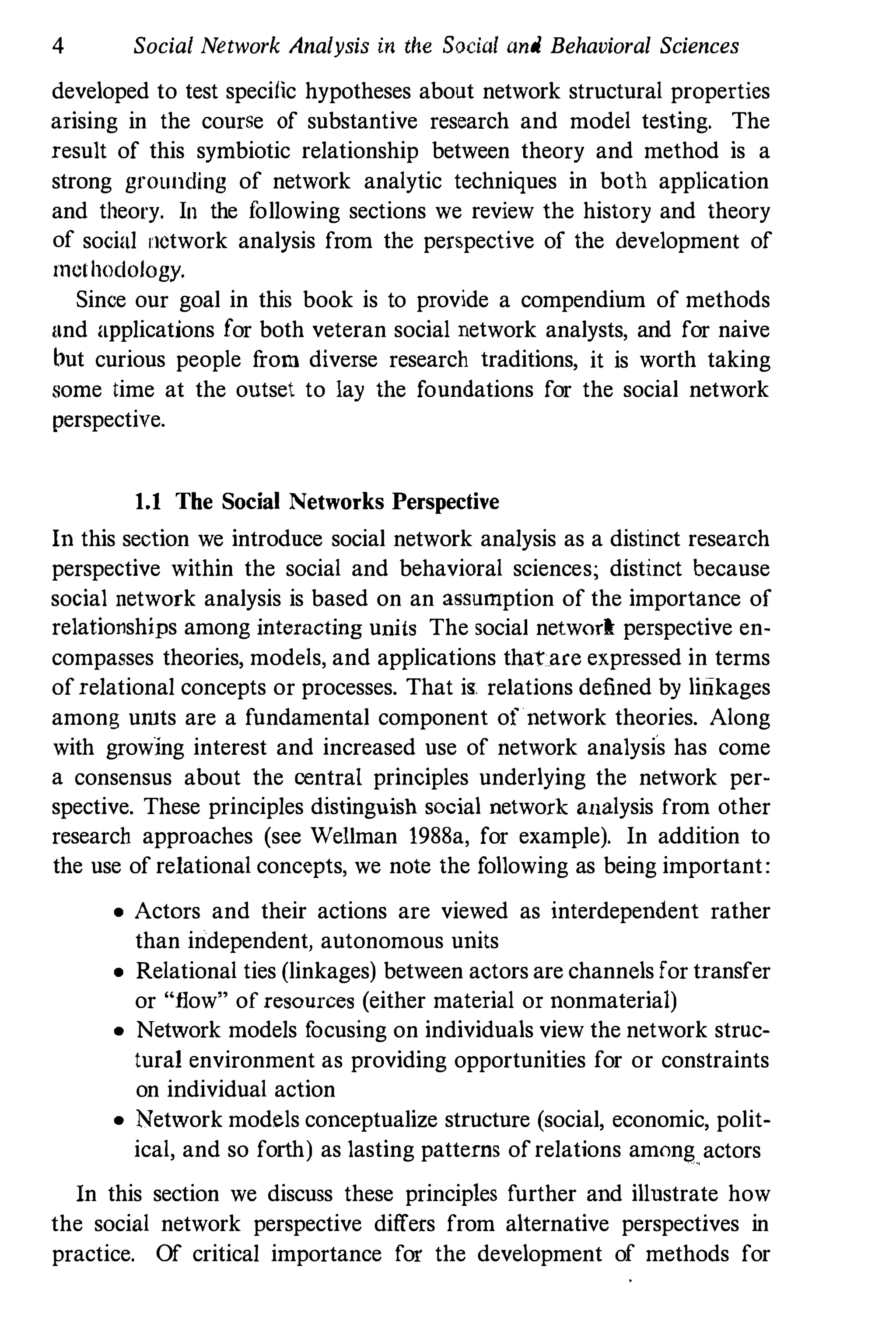 4 Social Network Analysis in the Social and Behavioral Sciences
developed to test specilic hypotheses about network structural properties
arising in the course of substantive research and model testing. The
result of this symbiotic relationship between theory and method is a
strong grounding of network analytic techniques in both application
and theory. In the following sections we review the history and theory
of social lIetwork analysis from the perspective of the development of
methodology.
Since our goal in this book is to provide a compendium of methods
lind applications for both veteran social network analysts, and for naive
but curious people f
rom diverse research traditions, it is worth taking
some time at the outset to lay the foundations for the social network
perspective.
1.1 The Social Networks Perspective
In this section we introduce social network analysis as a distinct research
perspective within the social and behavioral sciences; distinct because
social network analysis is based on an aSllumption of the importance of
relationships among interacting units The social networR: perspective en­
compasses theories, models, and applications that are expressed in terms
ofrelational concepts or processes. That is relations defined by linkages
among umts are a fundamental component of network theories. Along
with growing interest and increased use of network analysis has come
a consensus about the central principles underlying the network per­
spective. These principles distinguish social network allalysis from other
research approaches (see Wellman 1988a, for example). In addition to
the use of relational concepts, we note the following as being important:
• Actors and their actions are viewed as interdependent rather
than independent, autonomous units
• Relational ties (linkages) between actors are channels for transfer
or "flow" of resources (either material or nonmaterial)
• Network models f
ocusing on individuals view the network struc­
tural environment as providing opportunities for or constraints
on individual action
• Network models conceptualize structure (social, economic, polit­
ical, and so forth) as lasting patterns ofrelations among
,
actors
In this section we discuss these principles further and illustrate how
the social network perspective differs from alternative perspectives in
practice. Of critical importance for the development of methods for
 