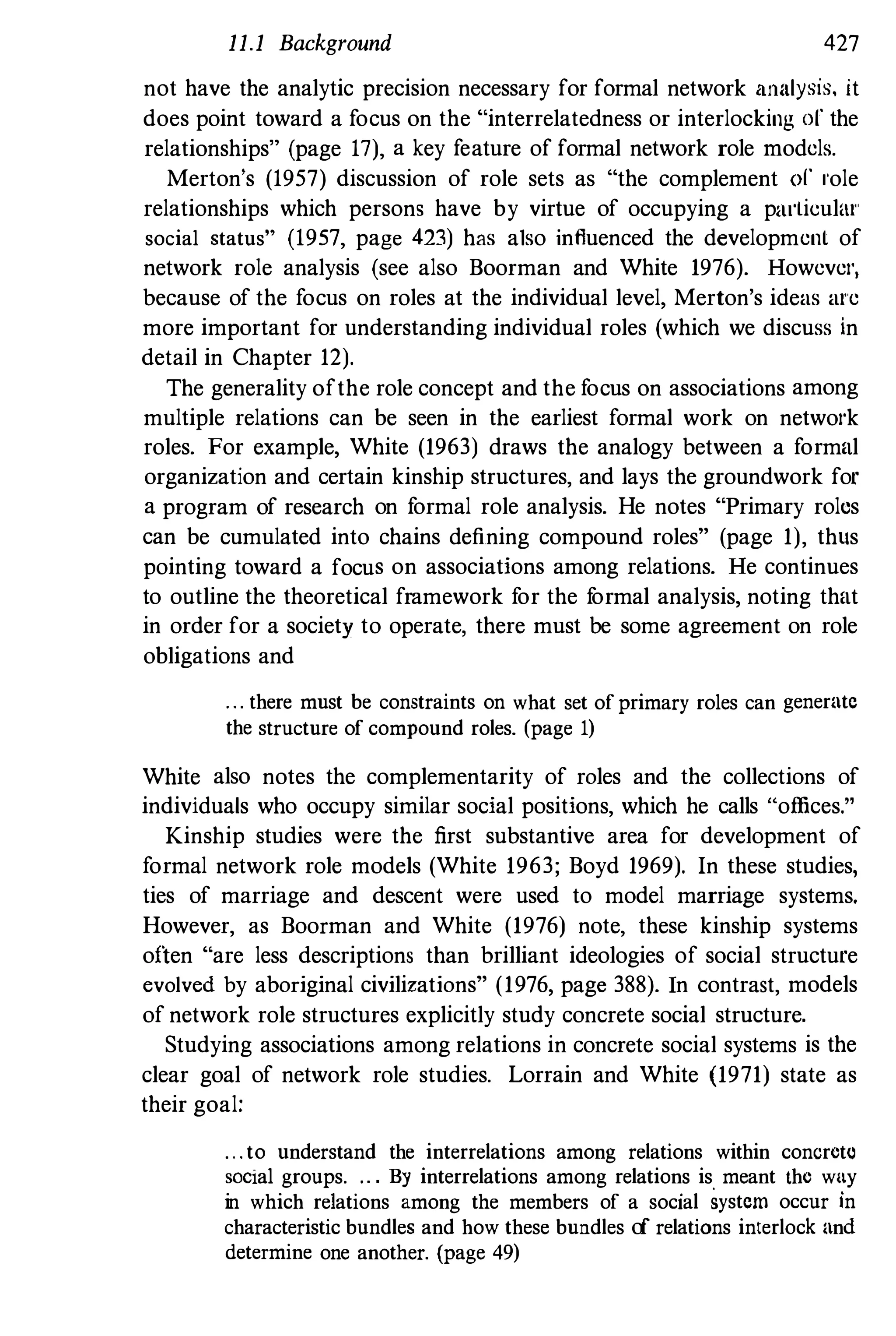 11.1 Background 427
not have the analytic precision necessary for formal network analysis, it
does point toward a focus on the "interrelatedness or interlocking of the
relationships" (page 17), a key feature of formal network role models.
Merton's (1957) discussion of role sets as "the complement of I'ole
relationships which persons have by virtue of occupying a p,u'lieulal'
social status" (1957, page 423) has also influenced the development of
network role analysis (see also Boorman and White 1976). Howevel',
because of the focus on roles at the individual level, Merton's ideas al'e
more important for understanding individual roles (which we discuss in
detail in Chapter 12).
The generality ofthe role concept and the f
ocus on associations among
multiple relations can be seen in the earliest formal work on netwol'k
roles. For example, White (1963) draws the analogy between a formal
organization and certain kinship structures, and lays the groundwork for
a program of research on f
ormal role analysis. He notes "Primary roles
can be cumulated into chains defining compound roles" (page 1), thus
pointing toward a focus on associations among relations. He continues
to outline the theoretical framework f
or the f
ormal analysis, noting that
in order for a society to operate, there must be some agreement on role
obligations and
... there must be constraints on what set ofprimary roles can generate
the structure of compound roles. (page 1)
White also notes the complementarity of roles and the collections of
individuals who occupy similar social positions, which he calls "offices."
Kinship studies were the first substantive area for development of
formal network role models (White 1963; Boyd 1969). In these studies,
ties of marriage and descent were used to model marriage systems.
However, as Boorman and White (1976) note, these kinship systems
often "are less descriptions than brilliant ideologies of social structure
evolved by aboriginal civilizations" (1976, page 388). In contrast, models
of network role structures explicitly study concrete social structure.
Studying associations among relations in concrete social systems is the
clear goal of network role studies. Lorrain and White (1971) state as
their goal:
...to understand the interrelations among relations within concreto
SOCial groups. ." By interrelations among relations is meant the wny
in which relations among the members of a social system occur in
characteristic bundles and how these bundles of relations interlock and
determine one another. (page 49)
 