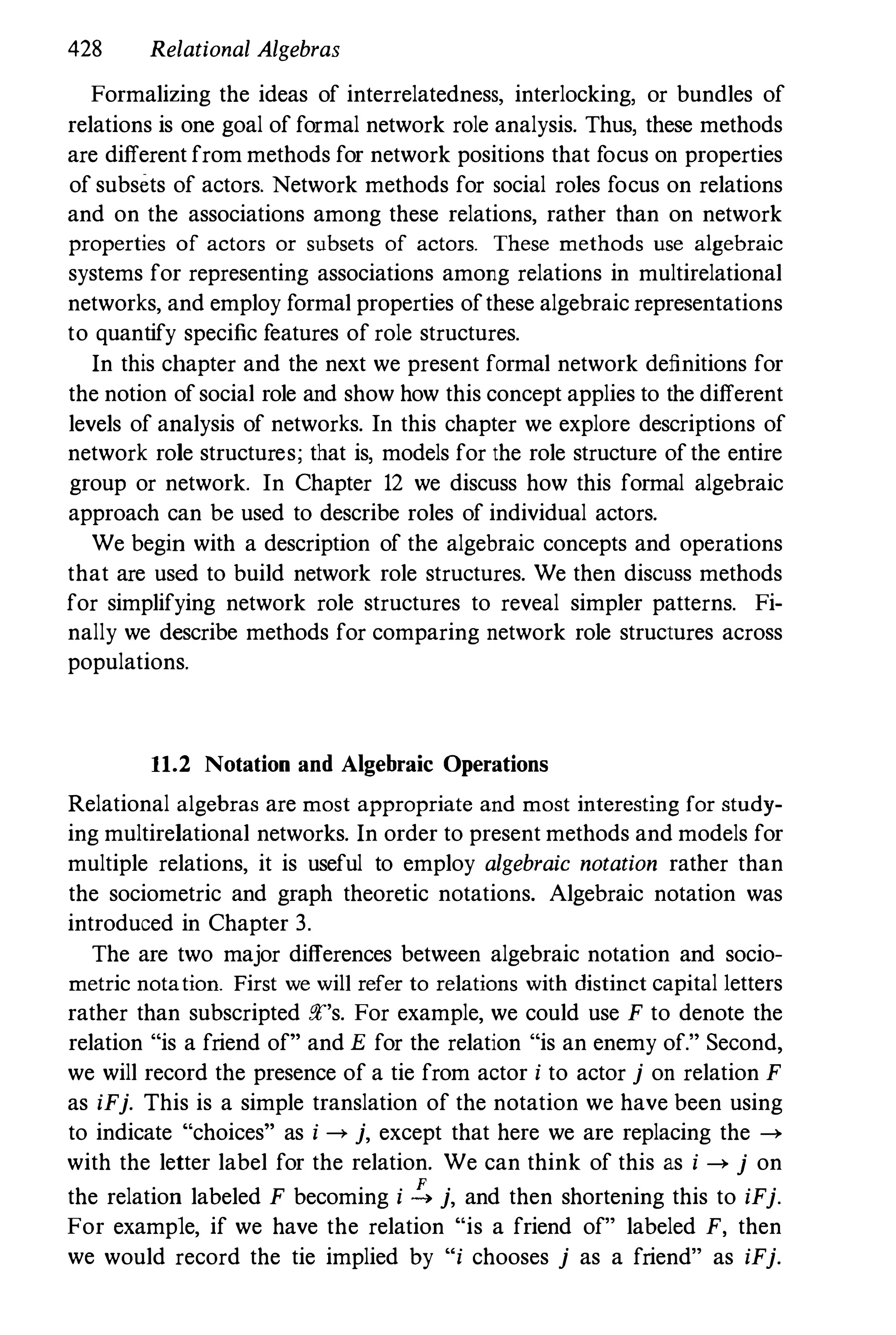 428 Relational Algebras
Formalizing the ideas of interrelatedness, interlocking, or bundles of
relations is one goal of formal network role analysis. Thus, these methods
are different from methods for network positions that focus on properties
of subsets of actors. Network methods for social roles focus on relations
and on the associations among these relations, rather than on network
properties of actors or subsets of actors. These methods use algebraic
systems for representing associations among relations in multirelational
networks, and employ formal properties ofthese algebraic representations
to quantify specific features of role structures.
In this chapter and the next we present formal network definitions for
the notion ofsocial role and show how this concept applies to the different
levels of analysis of networks. In this chapter we explore descriptions of
network role structures; that is, models for the role structure ofthe entire
group or network. In Chapter 12 we discuss how this formal algebraic
approach can be used to describe roles of individual actors.
We begin with a description of the algebraic concepts and operations
that are used to build network role structures. We then discuss methods
for simplifying network role structures to reveal simpler patterns. Fi­
nally we describe methods for comparing network role structures across
populations.
11.2 Notation and Algebraic Operations
Relational algebras are most appropriate and most interesting for study­
ing multirelational networks. In order to present methods and models for
multiple relations, it is useful to employ algebraic notation rather than
the sociometric and graph theoretic notations. Algebraic notation was
introduced in Chapter 3.
The are two major differences between algebraic notation and socio­
metric notatioD. First we will refer to relations with distinct capital 1etters
rather than subscripted :!F's. For example, we could use F to denote the
relation "is a friend of" and E for the relation "is an enemy of." Second,
we will record the presence of a tie from actor i to actor j on relation F
as iFj. This is a simple translation of the notation we have been using
to indicate "choices" as i --> j, except that here we are replacing the -->
with the letter label for the relation. We can think of this as i --> j on
the relation labeled F becoming i !:. j, and then shortening this to iFj.
For example, if we have the relation "is a friend of" labeled F, then
we would record the tie implied by "i chooses j as a friend" as iFj.
 
