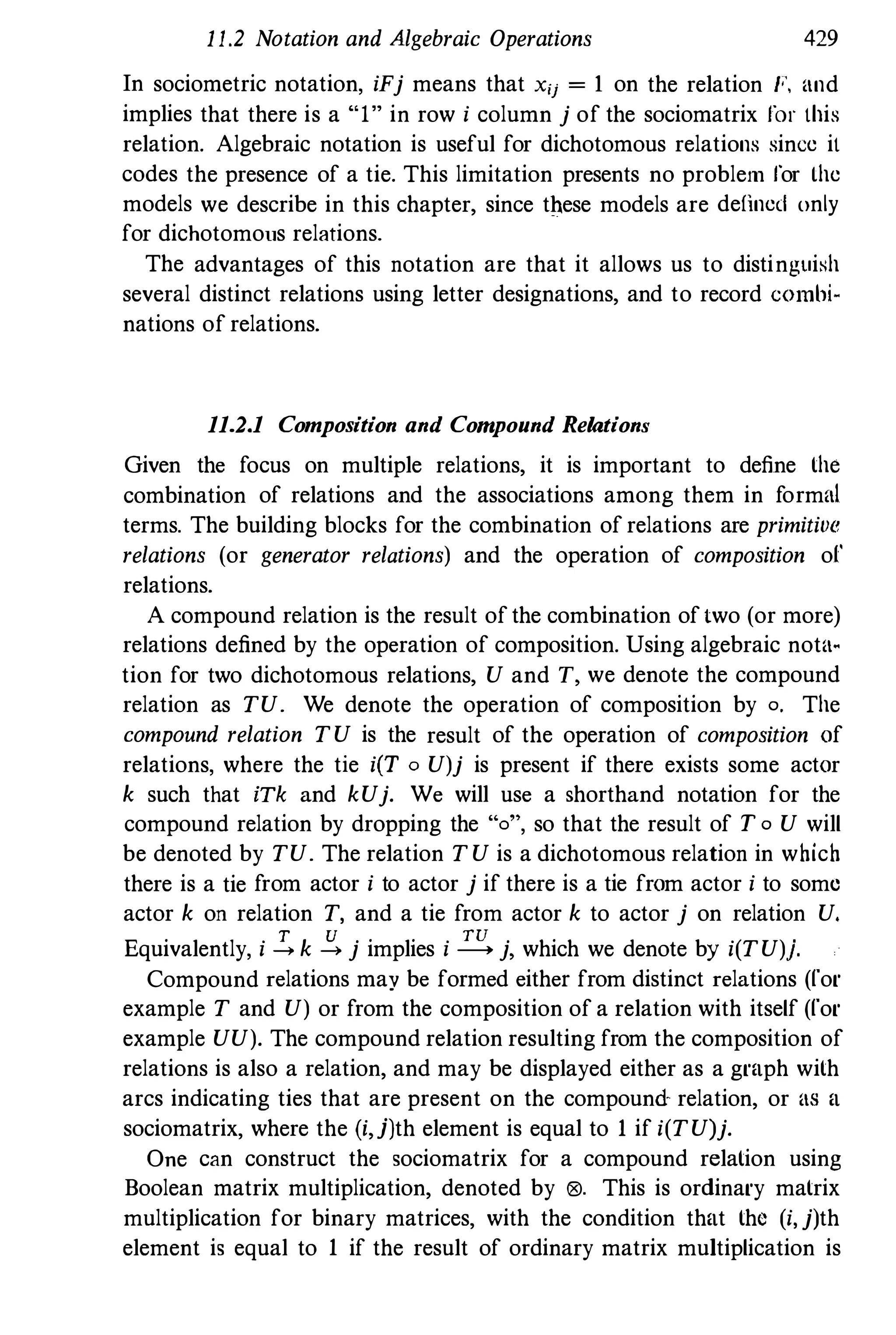 1 1.2 Notation and Algebraic Operations 429
In sociometric notation, iFj means that xij = 1 on the relation F, and
implies that there is a "1" in row i column j of the sociomatrix for this
relation. Algebraic notation is useful for dichotomous relations since it
codes the presence of a tie. This limitation presents no problem for the
models we describe in this chapter, since tilese models are defined only
for dichotomous relations.
The advantages of this notation are that it allows us to distinguish
several distinct relations using letter designations, and to record combi·
nations of relations.
11.2.1 Composition and Compound Relations
Given the focus on multiple relations, it is important to define the
combination of relations and the associations among them in formal
terms. The building blocks for the combination of relations are primitive
relations (or generator relations) and the operation of composition of'
relations.
A compound relation is the result ofthe combination oftwo (or more)
relations defined by the operation of composition. Using algebraic nota·
tion for two dichotomous relations, U and T, we denote the compound
relation as TU. We denote the operation of composition by o. The
compound relation TU is the result of the operation of composition of
relations, where the tie itT 0 U)j is present if there exists some actor
k such that iTk and kUj. We will use a shorthand notation for the
compound relation by dropping the "0", so that the result of T o U will
be denoted by TU. The relation TU is a dichotomous relation in which
there is a tie from actor i to actor j if there is a tie from actor i to some
actor k on relation T, and a tie from actor k to actor j on relation U.
Equivalently, i !. k � j implies i � j, which we denote by i(TU)j.
Compound relations may be formed either from distinct relations (for
example T and U) or from the composition of a relation with itself (for
example UU). The compound relation resulting from the composition of
relations is also a relation, and may be displayed either as a graph with
arcs indicating ties that are present on the compound relation, or as a
sociomatrix, where the (i,j)th element is equal to 1 if i(TU)j.
One can construct the sociomatrix for a compound relation using
Boolean matrix multiplication, denoted by 09. This is ordinary matrix
multiplication for binary matrices, with the condition that the (i,j)th
element is equal to 1 if the result of ordinary matrix multiplication is
 