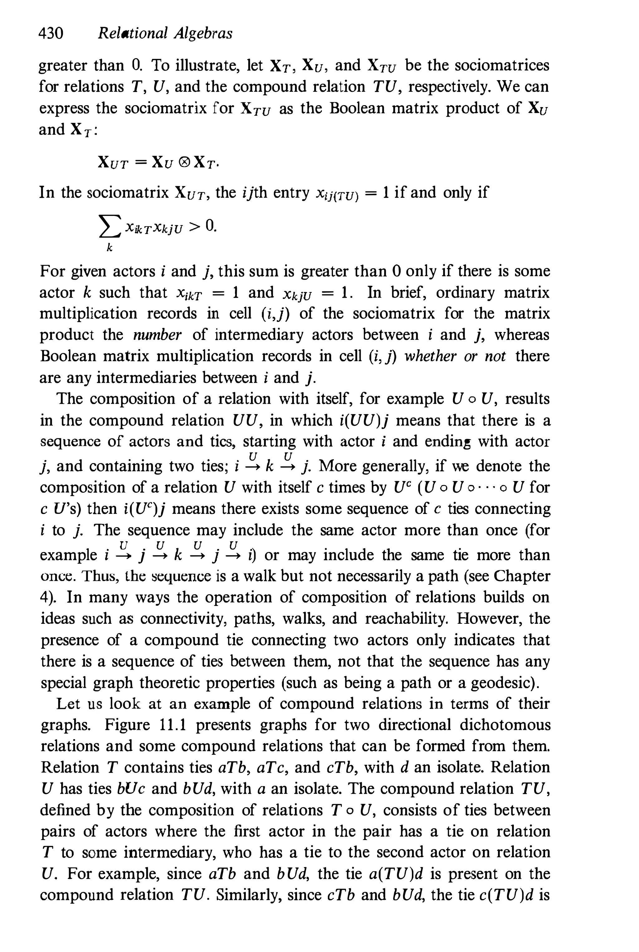 430 Relational Algebras
greater than O. To illustrate, let XT, Xu, and XTU be the sociomatrices
for relations T, V, and the compound relation TV, respectively. We can
express the sociomatrix for XTU as the Boolean matrix product of Xu
and XT:
XUT = Xu ® XT.
In the sociomatrix XUT, the ijth entry Xij(TU) = 1 if and only if
LXikTXkjU > O.
k
For given actors i and j, this sum is greater than 0 only if there is some
actor k such that XikT = 1 and XkjU = 1. In brief, ordinary matrix
multiplication records in cell (i,j) of the sociomatrix for the matrix
product the number of intermediary actors between i and j, whereas
Boolean matrix multiplication records in cell (i, j) whether or not there
are any intermediaries between i and j.
The composition of a relation with itself, for example V 0 V, results
in the compound relation VV, in which i(VV)j means that there is a
sequence of actors and tics, starting with actor i and ending with actor
j, and containing two ties; i � k � j. More generally, if we denote the
composition of a relation V with itself c times by V' (V0 Vo · . . 0 V for
c V's) then i(V')j means there exists some sequence of e ties connecting
i to j. The sequence may include the same actor more than once (for
example i � j � k � j � i) or may include the same tie more than
once. Thus, the sequence is a walk but not necessarily a path (see Chapter
4). In many ways the operation of composition of relations builds on
ideas such as connectivity, paths, walks, and reachability. However, the
presence of a compound tie connecting two actors only indicates that
there is a sequence of ties between them, not that the sequence has any
special graph theoretic properties (such as being a path or a geodesic).
Let us look at an example of compound relations in terms of their
graphs. Figure 11.1 presents graphs for two directional dichotomous
relations and some compound relations that can be formed from them.
Relation T contains ties aTb, aTc, and cTb, with d an isolate. Relation
V has ties bVe and bVd, with a an isolate. The compound relation TV,
defined by the composition of relations T o V, consists of ties between
pairs of actors where the first actor in the pair has a tie on relation
T to some intermediary, who has a tie to the second actor on relation
V. For example, since aTb and bVd, the tie a(TV)d is present on the
compound relation TV. Similarly, since cTb and bVd, the tie c(TV)d is
 