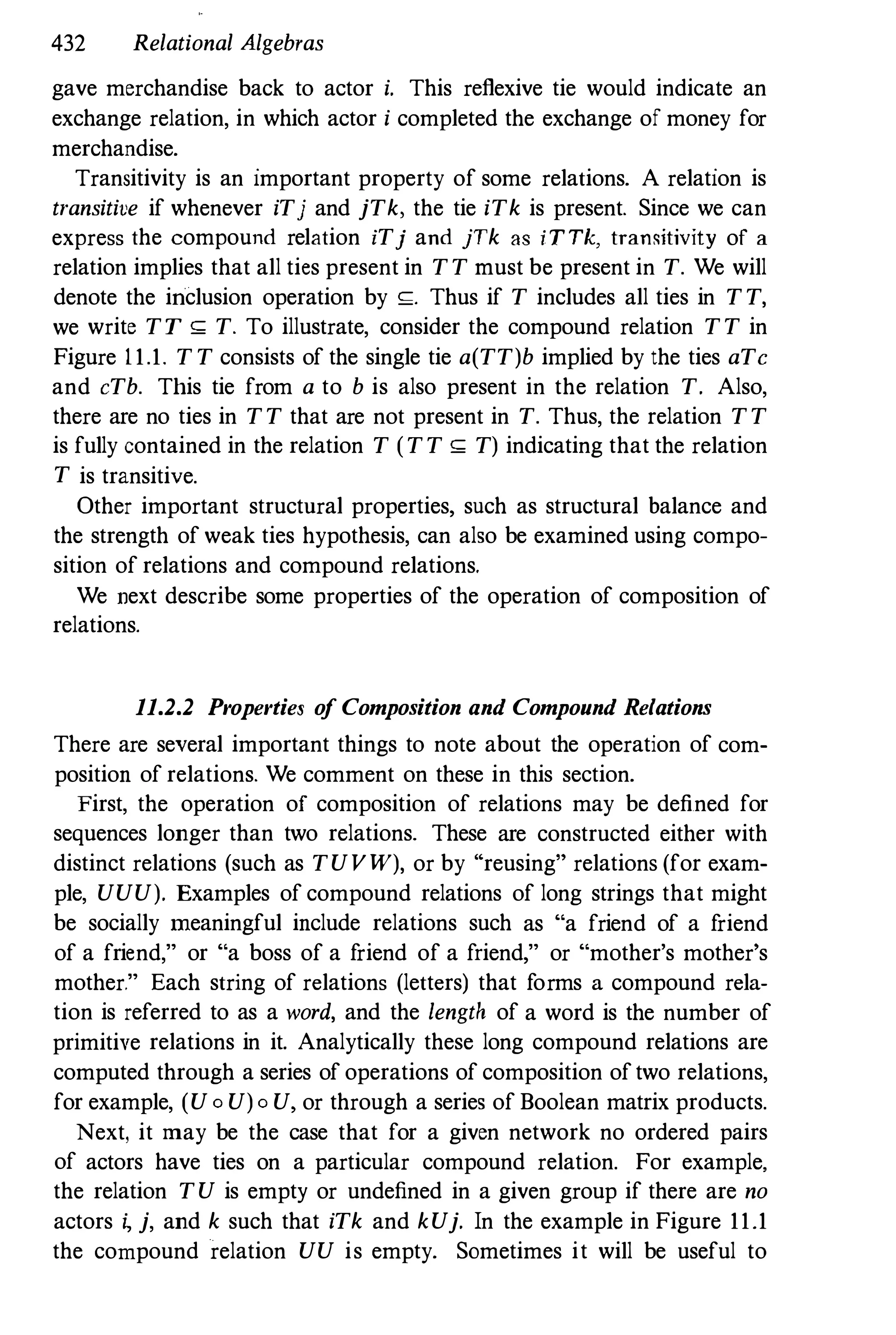 432 Relational Algebras
gave merchandise back to actor i. This reflexive tie would indicate an
exchange relation, in which actor i completed the exchange of money for
merchandise.
Transitivity is an important property of some relations. A relation is
transitive if whenever iTj and jTk, the tie iTk is present. Since we can
express the compound relation iTj and jTk as i T Tk, tramdtivity of a
relation implies that all ties present in TT must be present in T. We will
denote the inclusion operation by s;. Thus if T includes all ties in TT,
we write TT S; T. To illustrate, consider the compound relation TT in
Figure 1 1.1. TT consists of the single tie a(TT)b implied by the ties aTe
and eTb. This tie from a to b is also present in the relation T. Also,
there are no ties in TT that are not present in T. Thus, the relation TT
is fully contained in the relation T (TT S; T) indicating that the relation
T is transitive.
Other important structural properties, such as structural balance and
the strength of weak ties hypothesis, can also be examined using compo­
sition of relations and compound relations.
We next describe some properties of the operation of composition of
relations.
11.2.2 Properties o
f Composition and Compound Relations
There are several important things to note about the operation of com­
position of relations. We comment on these in this section.
First, the operation of composition of relations may be defined for
sequences longer than two relations. These are constructed either with
distinct relations (such as TUVW), or by "reusing" relations (for exam­
ple, UUU). Examples of compound relations of long strings that might
be socially meaningful include relations such as "a friend of a f
riend
of a friend," or "a boss of a f
riend of a friend," or "mother's mother's
mother." Each string of relations (letters) that forms a compound rela­
tion is referred to as a word, and the length of a word is the number of
primitive relations in it. Analytically these long compound relations are
computed through a series of operations of composition oftwo relations,
for example, (U0 U)0 U, or through a series of Boolean matrix products.
Next, it may be the case that for a given network no ordered pairs
of actors have ties on a particular compound relation. For example,
the relation TU is empty or undefined in a given group if there are no
actors � j, and k such that iTk and kUj. In the example in Figure 11.1
the compound relation UU is empty. Sometimes it will be useful to
 