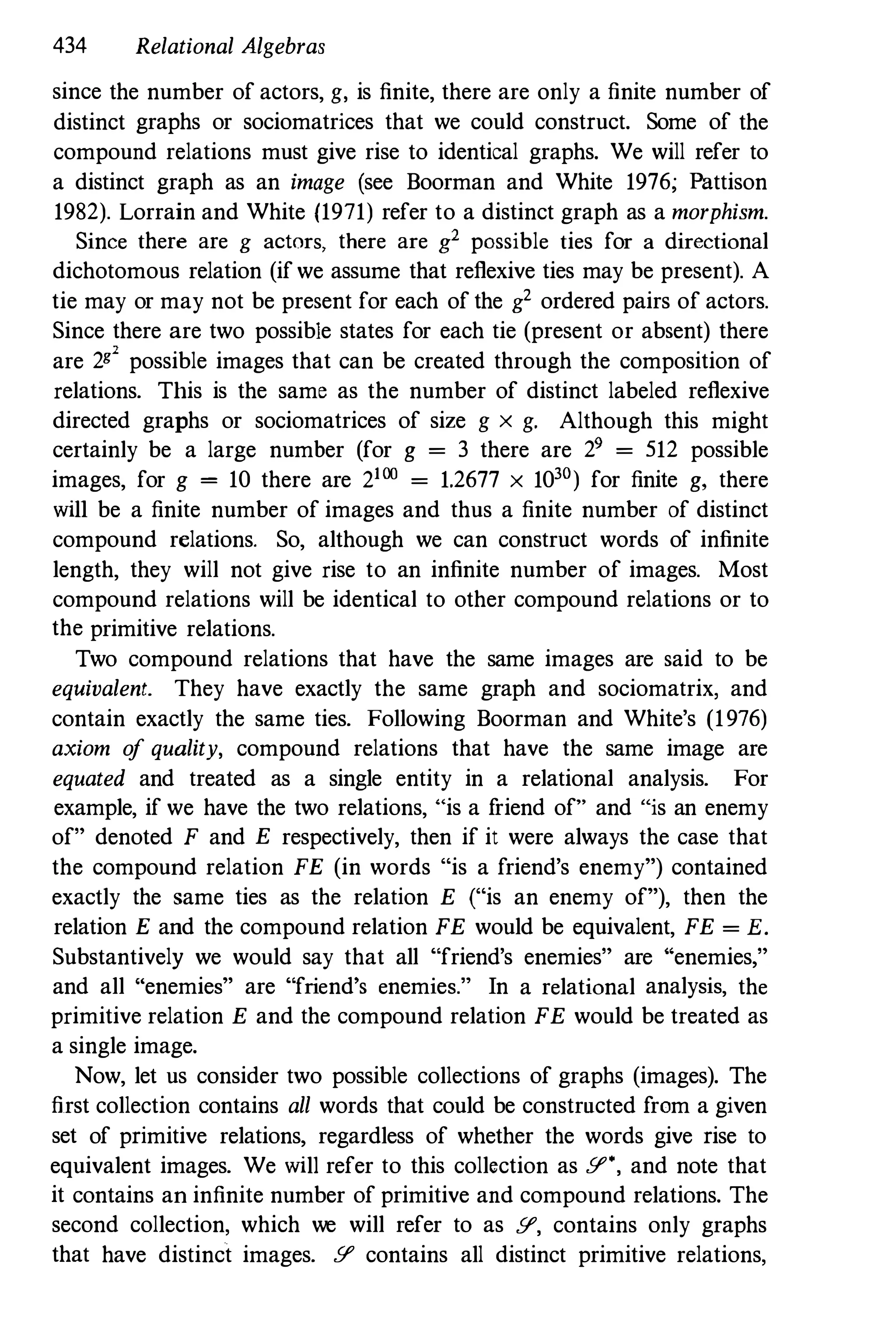 434 Relational Algebras
since the number of actors, g, is finite, there are only a finite number of
distinct graphs or sociomatrices that we could construct. Some of the
compound relations must give rise to identical graphs. We will refer to
a distinct graph as an image (see Boorman and White 1976; Pattison
1982). Lorrain and White (1971) refer to a distinct graph as a morphism.
Since there are g actors, there are g2 possible ties for a directional
dichotomous relation (if we assume that reflexive ties may be present). A
tie may or may not be present for each of the g
2
ordered pairs of actors.
Since there are two possible states for each tie (present or absent) there
are 2" possible images that can be created through the composition of
relations. This is the same as the number of distinct labeled reflexive
directed graphs or sociomatrices of size g x g. Although this might
certainly be a large number (for g = 3 there are 29 = 512 possible
images, for g = 10 there are 2100 = 1.2677 x 1030) for finite g, there
will be a finite number of images and thus a finite number of distinct
compound relations. So, although we can construct words of infinite
length, they will not give rise to an infinite number of images. Most
compound relations will be identical to other compound relations or to
the primitive relations.
Two compound relations that have the same images are said to be
eqUivalent. They have exactly the same graph and sociomatrix, and
contain exactly the same ties. Following Boorman and White's (1976)
axiom o
f quality, compound relations that have the same image are
equated and treated as a single entity in a relational analysis. For
example, if we have the two relations, "is a f
riend of" and "is an enemy
of" denoted F and E respectively, then if it were always the case that
the compound relation FE (in words "is a friend's enemy") contained
exactly the same ties as the relation E ("is an enemy of"), then the
relation E and the compound relation FE would be equivalent, FE = E.
Substantively we would say that all "friend's enemies" are "enemies,"
and all "enemies" are "friend's enemies." In a relational analysis, the
primitive relation E and the compound relation FE would be treated as
a single image.
Now, let us consider two possible collections of graphs (images). The
first collection contains all words that could be constructed from a given
set of primitive relations, regardless of whether the words give rise to
equivalent images. We will refer to this collection as Y', and note that
it contains an infinite number of primitive and compound relations. The
second collection, which we will refer to as Y, contains only graphs
that have distinct images. Y contains all distinct primitive relations,
 