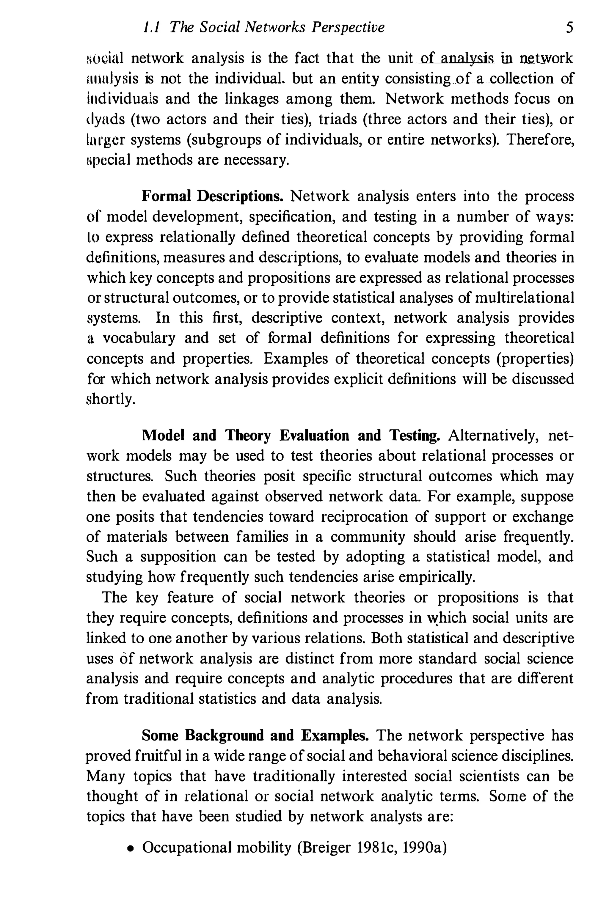 },} The Social Networks Perspective 5
N"cial network analysis is the fact that the unitof analysis iu network
"nalysis is not the individual. but an entity consisting of a collection of
Individuals and the linkages among them, Network methods focus on
dynds (two actors and their ties), triads (three actors and their ties), or
Imgcr systems (subgroups of individuals, or entire networks), Therefore,
"pecial methods are necessary,
Formal Descriptions. Network analysis enters into the process
of model development, specification, and testing in a number of ways:
10 express relationally defined theoretical concepts by providing formal
definitions, measures and descriptions, to evaluate models and theories in
which key concepts and propositions are expressed as relational processes
orstructural outcomes, or to provide statistical analyses of multirelational
systems, In this first, descriptive context, network analysis provides
It vocabulary and set of f
ormal definitions for expressing theoretical
concepts and properties, Examples of theoretical concepts (properties)
for which network analysis provides explicit definitions will be discussed
shortly.
Model and Theory Evaluation and Testing. Alternatively, net­
work models may be used to test theories about relational processes or
structures, Such theories posit specific structural outcomes which may
then be evaluated against observed network data, For example, suppose
one posits that tendencies toward reciprocation of support or exchange
of materials between families in a community should arise frequently.
Such a supposition can be tested by adopting a statistical model, and
studying how frequently such tendencies arise empirically,
The key feature of social network theories or propositions is that
they require concepts, definitions and processes in ",hich social units are
linked to one another by various relations. Both statistical and descriptive
uses of network analysis are distinct from more standard social science
analysis and require concepts and analytic procedures that are different
from traditional statistics and data analysis,
Some Background and Examples. The network perspective has
proved fruitful in a wide range ofsocial and behavioral science disciplines,
Many topics that have traditionally interested social scientists can be
thought of in relational or social network analytic terms. Some of the
topics that have been studied by network analysts are:
• Occupational mobility (Breiger 1981c, 1990a)
 