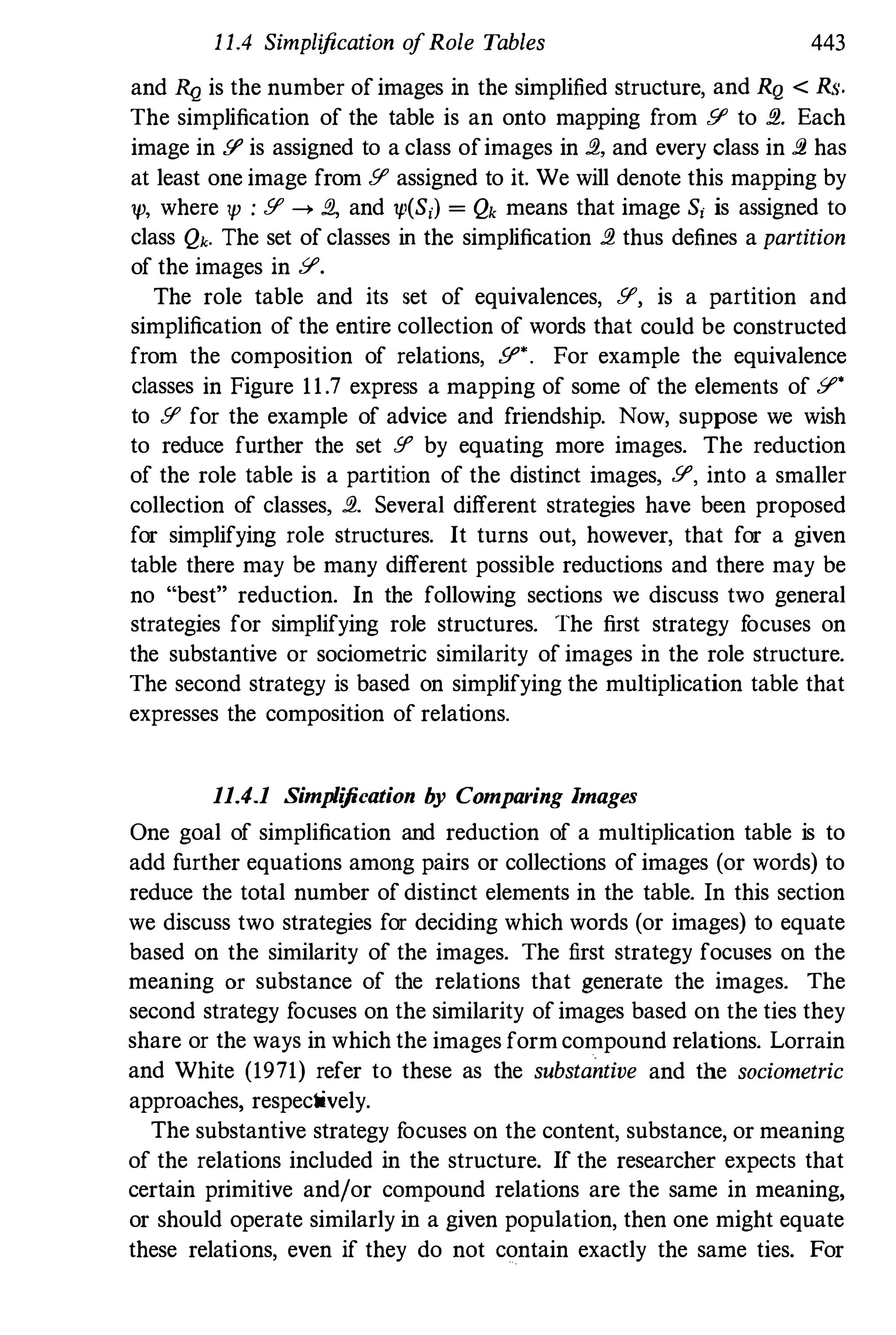 1 1.4 Simplification ofRole Tables 443
and RQ is the number ofimages in the simplified structure, and RQ < Rs.
The simplification of the table is an onto mapping from 51' to fl.. Each
image in 51' is assigned to a class ofimages in fl., and every class in fl. has
at least one image from 51' assigned to it. We will denote this mapping by
'P, where 'P : 51' ---> fJ., and 'P(S,) = Qk means that image S, is assigned to
class Qk. The set of classes in the simplification fl. thus defines a partition
of the images in y.
The role table and its set of equivalences, 51', is a partition and
simplification of the entire collection of words that could be constructed
from the composition of relations, 51" . For example the equivalence
classes in Figure 11.7 express a mapping of some of the elements of y'
to 51' for the example of advice and friendship. Now, suppose we wish
to reduce further the set !f' by equating more images. The reduction
of the role table is a partition of the distinct images, 51', into a smaller
collection of classes, fl.. Several different strategies have been proposed
for simplifying role structures. It turns out, however, that for a given
table there may be many different possible reductions and there may be
no "best" reduction. In the following sections we discuss two general
strategies for simplifying role structures. The first strategy f
ocuses on
the substantive or sociometric similarity of images in the role structure.
The second strategy is based on simplifying the multiplication table that
expresses the composition of relations.
11.4.1 Simplification by Comparing Images
One goal of simplification and reduction of a multiplication table is to
add further equations among pairs or collections of images (or words) to
reduce the totaI number of distinct elements in the table. In this section
we discuss two strategies for deciding which words (or images) to equate
based on the similarity of the images. The first strategy focuses on the
meaning or substance of the relations that generate the images. The
second strategy focuses on the similarity ofimages based on the ties they
share or the ways in which the images formcompound relations. Lorrain
and White (1971) refer to these as the substantive and the sociometric
approaches, respectively.
The substantive strategy f
ocuses on the content, substance, or meaning
of the relations included in the structure. If the researcher expects that
certain primitive and/or compound relations are the same in meaning,
or should operate similarly in a given population, then one might equate
these relations, even if they do not contain exactly the same ties. For
 