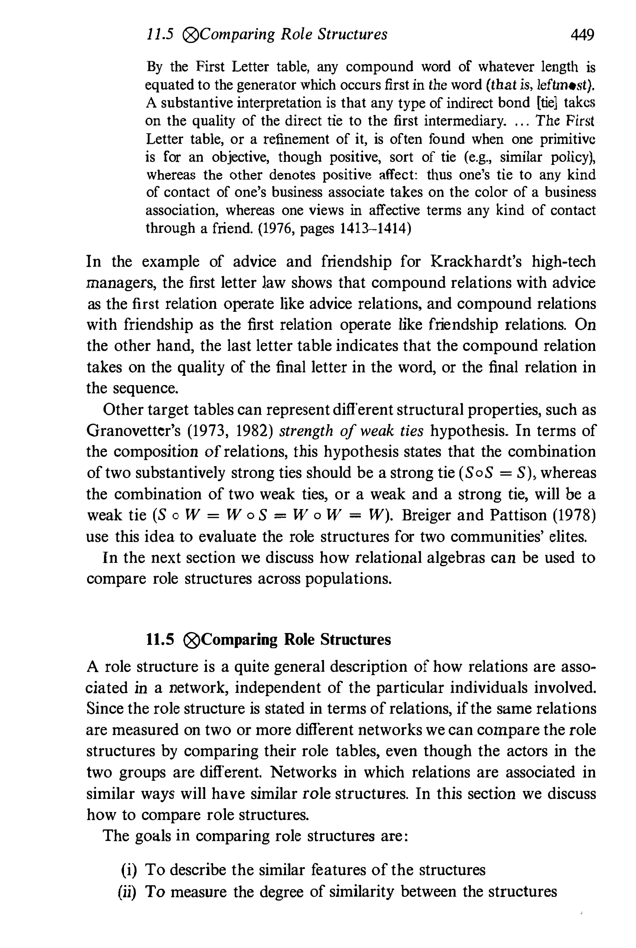 11.5 0Comparing Role Structures 449
By the First Letter table, any compound word of whatever length is
equated to the generator which occurs firstin the word (that is, leftmost).
A substantive interpretation is that any type of indirect bond [tie] takes
on the quality of the direct tie to the first intermediary. . . . The First
Letter table, or a refinement of it, is often found when one primitive
is for an objective, though positive, sort of tie (e.g., similar policy),
whereas the other denotes positive affect: thus one's tie to any kind
of contact of one's business associate takes on the color of a business
association, whereas one views in affective terms any kind of contact
through a friend. (1976, pages 1413-1414)
In the example of advice and friendship for Krackhardt's high-tech
managers, the first letter law shows that compound relations with advice
as the first relation operate like advice relations, and compound relations
with friendship as the first relation operate like friendship relations. On
the other hand, the last letter table indicates that the compound relation
takes on the quality of the final letter in the word, or the final relation in
the sequence.
Other target tables can represent different structural properties, such as
Granovetter's (1973, 1982) strength ofweak ties hypothesis. In terms of
the composition ofrelations, this hypothesis states that the combination
oftwo substantively strong ties should be a strong tie (SoS = S), whereas
the combination of two weak ties, or a weak and a strong tie, will be a
weak tie (S 0 W = W 0 S = W o W = W). Breiger and Pattison (1978)
use this idea to evaluate the role structnres for two communities' elites.
In the next section we discuss how relational algebras can be used to
compare role structnres across populations.
11.5 0Comparing Role Structures
A role structure is a quite general description of how relations are asso­
ciated in a network, independent of the particular individuals involved.
Since the role structure is stated in terms of relations, ifthe same relations
are measured on two or more different networks we can compare the role
structures by comparing their role tables, even though the actors in the
two groups are different. Networks in which relations are associated in
similar ways will have similar role structures. In this section we discuss
how to compare role structures.
The goals in comparing role structures are:
(i) To describe the similar f
eatures of the structures
(ii) To measure the degree of similarity between the structures
 