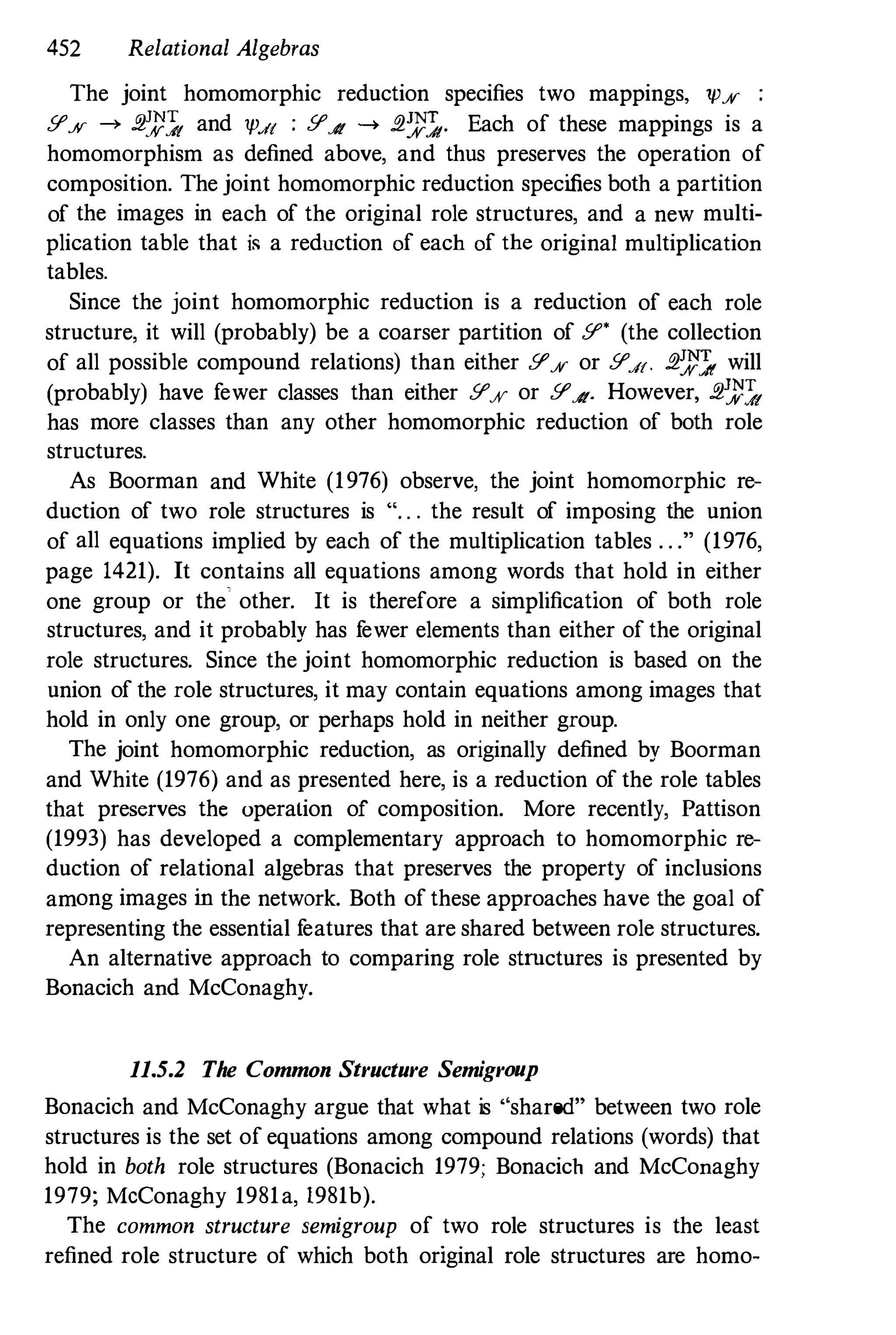452 Relational Algebras
The joint homomorphic reduction specifies two mappings, 1p% :
Y% ---. .2':):'}, and 1pdt : YA ---. .2':t'},. Each of these mappings is a
homomorphism as defined above, and thus preserves the operation of
composition. The joint homomorphic reduction specifies both a partition
of the images in each of the original role structures, and a new multi­
plication table that is a reduction of each of the original multiplication
tables.
Since the joint homomorphic reduction is a reduction of each role
structure, it will (probably) be a coarser partition of Y' (the collection
of all possible compound relations) than either Y% or Y.f[. .2':t'}, will
(probably) have fewer classes than either Y% or YA. However, .2':):'},
has more classes than any other homomorphic reduction of both role
structures.
As Boorman and White (1976) observe, the joint homomorphic re­
duction of two role structures is "" . the result of imposing the union
of all equations implied by each of the multiplication tables . . ." (1976,
page 1421). It contains all equations among words that hold in either
one group or the other. It is therefore a simplification of both role
structures, and it probably has fewer elements than either of the original
role structures. Since the joint homomorphic reduction is based on the
union of the role structures, it may contain equations among images that
hold in only one group, or perhaps hold in neither group.
The joint homomorphic reduction, as originally defined by Boorman
and White (1976) and as presented here, is a reduction of the role tables
that preserves the operation of composition. More recently, Pattison
(1993) has developed a complementary approach to homomorphic re­
duction of relational algebras that preserves the property of inclusions
among images in the network. Both ofthese approaches have the goal of
representing the essential features that are shared between role structures.
An alternative approach to comparing role strnctures is presented by
Bonacich and McConaghy.
11.5.2 The Common Structure Semigroup
Bonacich and McConaghy argue that what is "shared" between two role
structures is the set of equations among compound relations (words) that
hold in both role structures (Bonacich 1979; Bonacich and McConaghy
1979; McConaghy 1981a, 1981b).
The common structure semigroup of two role structures is the least
refined role structure of which both original role structures are homo-
 