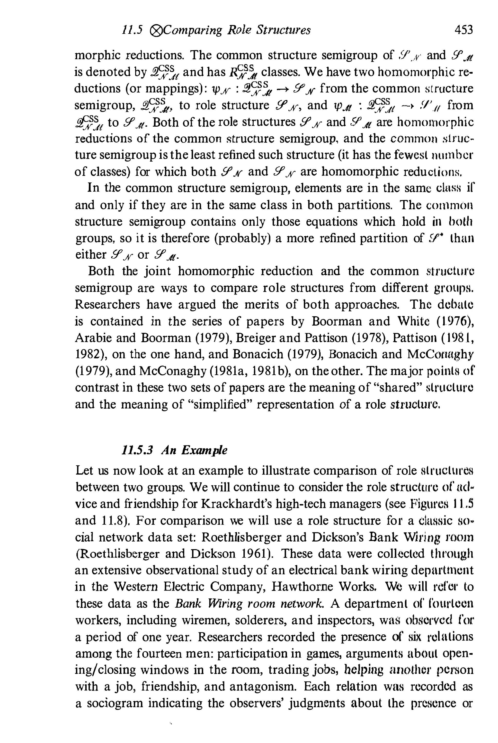 11.5 @Comparing Role Structures 453
morphic reductions. The common structure semigroup of .'
1'. ., and !I'Jt
is denoted by j!�){ and has R�� classes. We have two homomorphic re­
ductions (or mappings): 1p% : j!�� -+ !I'% from the common structure
semigroup, .El��, to role structure [I'%) and 1PJ! : fl��t -� Y',II from
j!�){ to !I'J
{. Both ofthe role structures !I'% and !I'J{ are homomorphic
reductions of the common �tructure semigroup, and the common s1ruc­
ture semigroup istheleast refined such structure (it has the fewesl number
of classes) for which both !I'% and !I'% are homomorphic reduclions.
In the common structure semigrollp, elements are in the same c1wm if
and only if they are in the same class in both partitions. The colllmon
structure semigroup contains only those equations which hold in hoth
groups. so it is therefore (probably) a more refined partition of .'J" than
either !I'% or !I'J{.
Both the joint homomorphic reduction and the common structllfe
semigroup are ways to compare role structures from different groups.
Researchers have argued the merits of both approaches. The debate
is contained in the series of papers by Boorman and White (1 976),
Arabie and Boorman (1979), Breiger and Pattison (1978), Pattison ( 198 1,
1982), on the one hand, and Bonacich (1979), Bonacich and McCotlnghy
(1979), and McConaghy (1981a, 1981b), on theother. The major points of
contrast in these two sets ofpapers are the meaning of "shared" structure
and the meaning of "simplified" representation of a role structufe.
11.5.3 An Example
Let us now look at an example to illustrate comparison of role structures
between two groups. We will continue to consider the role structufe of ael­
vice and friendship for Krackhardt's high-tech managers (see Figures 1 1 .5
and 11.8). For comparison we will use a role structure for a classic so­
cial network data set: Roethlisberger and Dickson's Bank Wiring mOlD
(Roethlisberger and Dickson 1961). These data were collected th" ollgh
an extensive observational study of an electrical bank wiring depurtment
in the Western Electric Company, Hawthorne Works. We will rofc,' to
these data as the Bank Wiring room network. A department of fourteen
workers, including wiremen, solderers, and inspectors, was observcd for
a period of one year. Researchers recorded the presence of six relutions
among the fourteen men: participatiou in games, arguments ubout open­
ing/closiug windows iu the room, trading jobs, helping IlIlothor person
with a job, friendship, and antagonism. Each relation was recorded as
a sociogram indicating the observers' judgments about the presence or
 