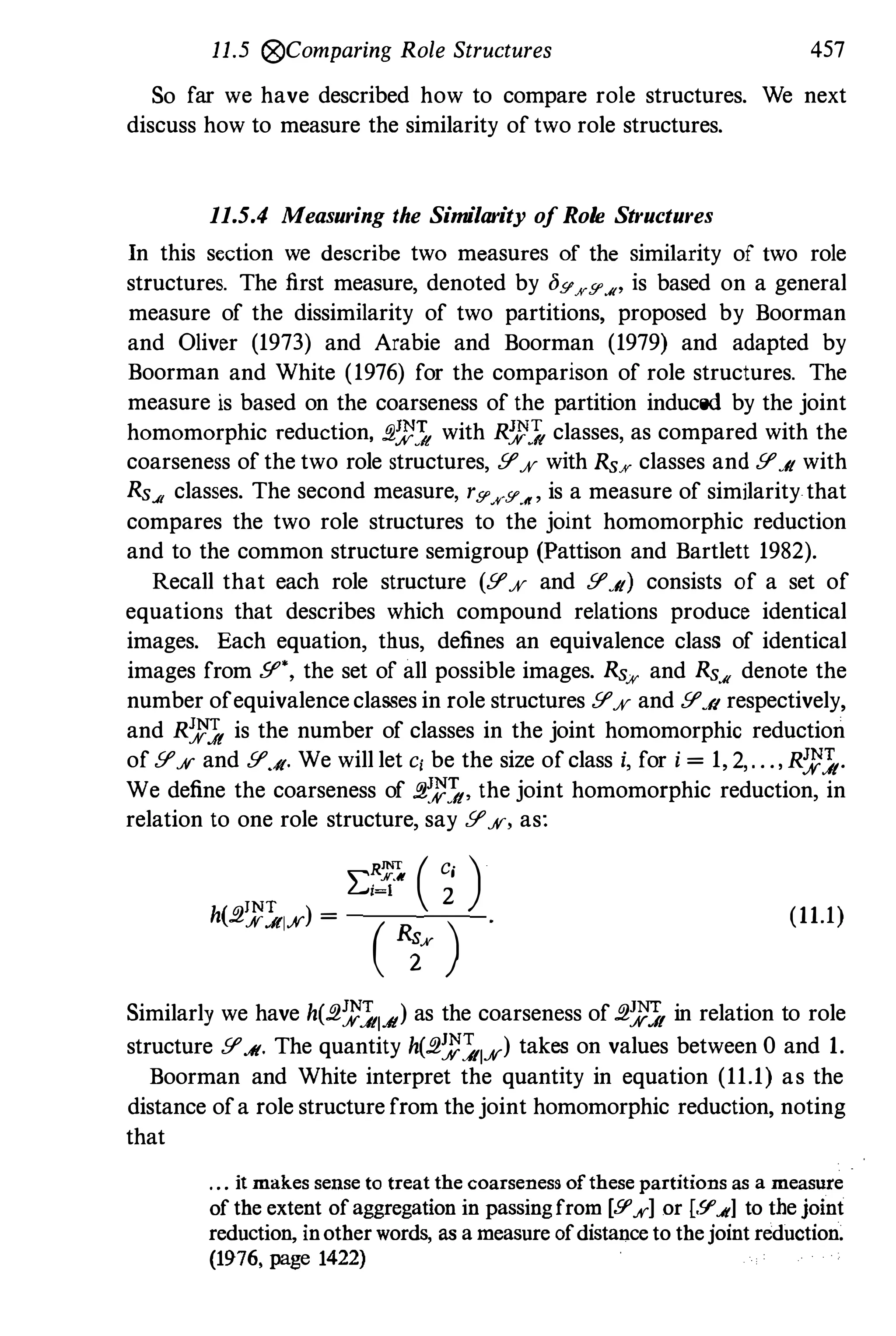 11.5 rg,Comparing Role Structures 457
So far we have described how to compare role structures. We next
discuss how to measure the similarity of two role structures.
11.5.4 Measuring the Similarity of Role Structures
In this section we describe two measures of the similarity of two role
structures. The first measure, denoted by bgKg.u' is based on a general
measure of the dissimilarity of two partitions, proposed by Boorman
and Oliver (1973) and Arabie and Boorman (1979) and adapted by
Boorman and White (1976) for the comparison of role structures. The
measure is based on the coarseness of the partition induced by the joint
homomorphic reduction, ,q;t'1 with R;t'1 classes, as compared with the
coarseness of the two role structures, Y'A' with RsK classes and Y'J{ with
RsJj classes. The second measure, r[f'.iVY.n' is a measure of similarity-that
compares the two role structures to the joint homomorphic reduction
and to the common structure semigroup (Pattison and Bartlett 1982).
Recall that each role structure (Y'A' and Y'J{) consists of a set of
equations that describes which compound relations produce identical
images. Each equation, thus, defines an equivalence class of identical
images from Y" , the set of all possible images. Rs" and Rs.u denote the
number ofequivalence classes in role structures Y'A' and Y'.AI respectively,
and R� is the number of classes in the joint homomorphic reduction
of Y'A' and Y'.AI. We will let c, be the size of class i, for i = 1, 2,. . .,R;t'1.
We define the coarseness of ,q;t'1, the joint homomorphic reduction, in
relation to one role structure, say Y%, as:
2:� ( � )
h(2iJ'�w) = ( i' ) (11.1)
Similarly we have h(2;t'1IJ{) as the coarseness of 2� in relation to role
structure Y'J{. The quantity h(2;t'�IA') takes on values between 0 and 1.
Boorman and White interpret the quantity in equation (11.1) as the
distance ofa role structure from the joint homomorphic reduction, noting
that
. . . it makes sense to treat the coarseness ofthese partitions as a measure
ofthe extent ofaggregation in passingfrom [9'"yl or [.9".ltl to the joint
reduction, inotherwords, as ameasure ofdistanceto thejointreduction.
(1976, page 1422)
 