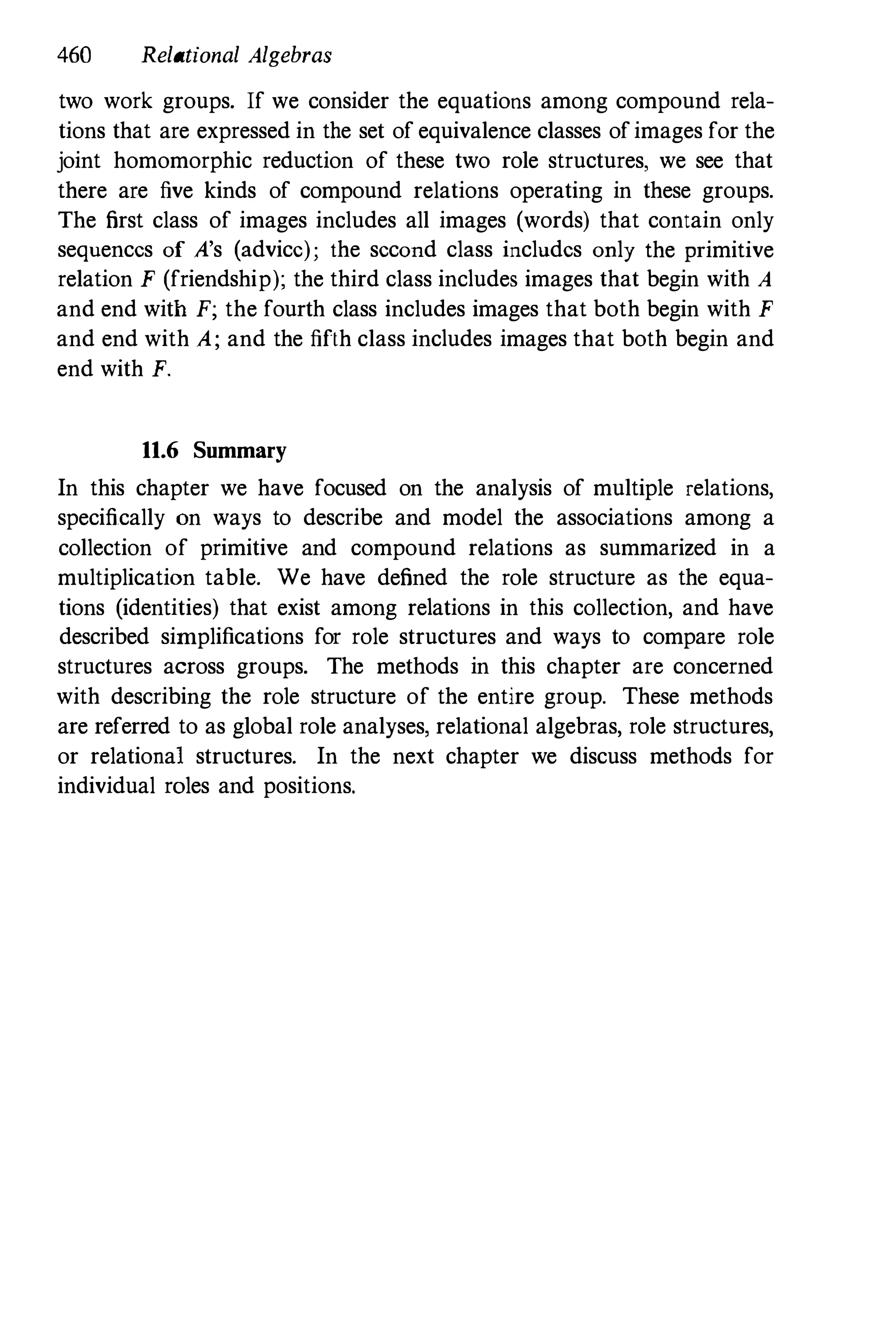 460 Relational Algebras
two work groups. If we consider the equations among compound rela­
tions that are expressed in the set of equivalence classes ofimages for the
joint homomorphic reduction of these two role structures, we see that
there are five kinds of compound relations operating in these groups.
The first class of images includes all images (words) that contain only
sequences of A's (advice); the second class includes only the primitive
relation F (friendship); the third class includes images that begin with A
and end with F; the fourth class includes images that both begin with F
and end with A; and the fifth class includes images that both begin and
end with F.
11.6 Summary
In this chapter we have focused on the analysis of multiple relations,
specifically on ways to describe and model the associations among a
collection of primitive and compound relations as summarized in a
multiplication table. We have defined the role structure as the equa­
tions (identities) that exist among relations in this collection, and have
described simplifications for role structures and ways to compare role
structures across groups. The methods in this chapter are concerned
with describing the role structure of the entire group. These methods
are referred to as global role analyses, relational algebras, role structures,
or relational structures. In the next chapter we discuss methods for
individual roles and positions.
 