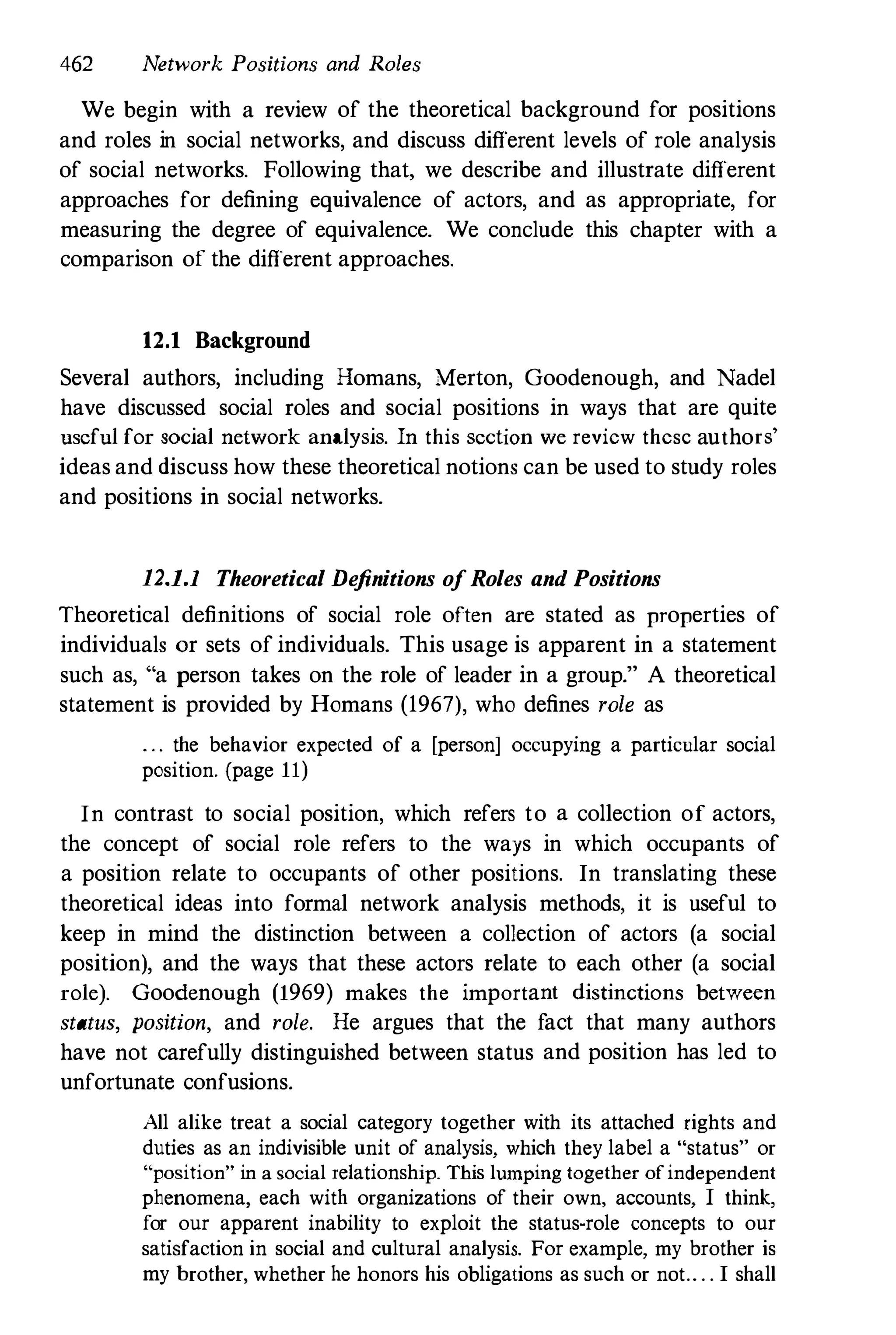 462 Network Positions and Roles
We begin with a review of the theoretical background for positions
and roles in social networks, and discuss different levels of role analysis
of social networks. Following that, we describe and illustrate different
approaches for defining equivalence of actors, and as appropriate, for
measuring the degree of equivalence. We conclude this chapter with a
comparison of the different approaches.
12.1 Background
Several authors, including Homans, Merton, Goodenough, and Nadel
have discussed social roles and social positions in ways that are quite
useful for social network analysis. In this section we review thesc authors'
ideas and discuss how these theoretical notions can be used to study roles
and positions in social networks.
12.1.1 Theoretical De
finitions ofRoles and Positions
Theoretical definitions of social role often are stated as properties of
individuals or sets of individuals. This usage is apparent in a statement
such as, "a person takes on the role of leader in a group." A theoretical
statement is provided by Homans (1967), who defines role as
. . . the behavior expected of a [person] occupying a particular social
position. (page 11)
In contrast to social position, which refers to a collection of actors,
the concept of social role refers to the ways in which occupants of
a position relate to occupants of other positions. In translating these
theoretical ideas into formal network analysis methods, it is useful to
keep in mind the distinction between a collection of actors (a social
position), and the ways that these actors relate to each other (a social
role). Goodenough (1969) makes the important distinctions between
status, position, and role. He argues that the fact that many authors
have not carefully distinguished between status and position has led to
unfortunate confusions.
All alike treat a social category together with its attached rights and
duties as an indivisible unit of analysis, which they label a "status" or
"position" in a social relationship. This lumping together of independent
phenomena, each with organizations of their own, accounts, I think,
for our apparent inability to exploit the statuswrole concepts to our
satisfaction in social and cultural analysis. For example, my brother is
my brother, whether he honors his obligations as such or not.. . . I shall
 