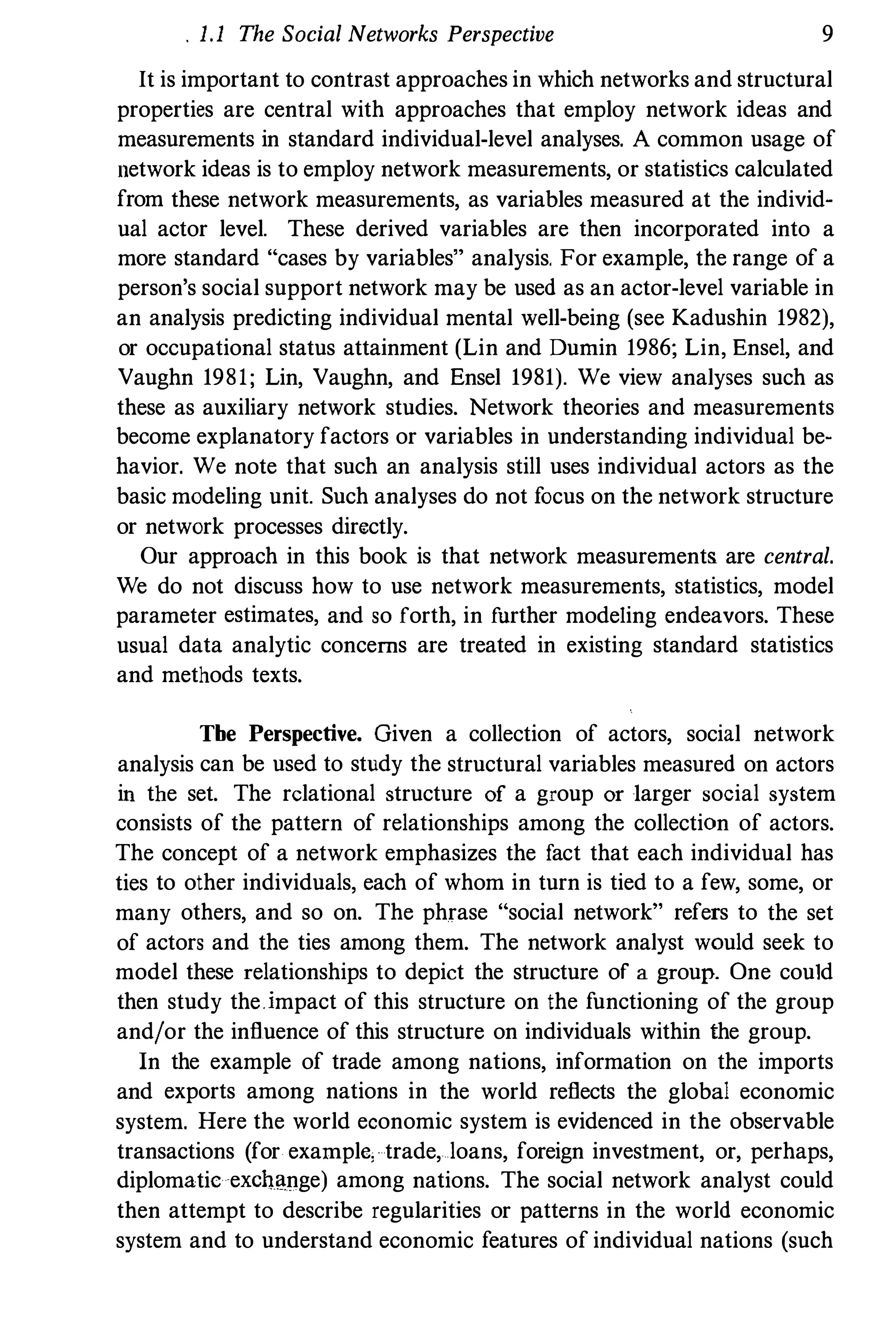1.1 The Social Networks Perspective 9
It is important to contrast approaches in which networks and structural
properties are central with approaches that employ network ideas and
measurements in standard individual-level analyses. A common usage of
network ideas is to employ network measurements, or statistics calculated
from these network measurements, as variables measured at the individ­
ual actor level. These derived variables are then incorporated into a
more standard "cases by variables" analysis. For example, the range of a
person's social support network may be used as an actor-level variable in
an analysis predicting individual mental well-being (see Kadushin 1982),
or occupational status attainment (Lin and Durnin 1986; Lin, Ensel, and
Vaughn 1981; Lin, Vaughn, and Ensel 1981). We view analyses such as
these as auxiliary network studies. Network theories and measurements
become explanatory factors or variables in understanding individual be­
havior. We note that such an analysis still uses individual actors as the
basic modeling unit. Such analyses do not focus on the network structure
or network processes directly.
Our approach in this book is that network measurements are central.
We do not discuss how to use network measurements, statistics, model
parameter estimates, and so forth, in fnrther modeling endeavors. These
usual data analytic concerns are treated in existing standard statistics
and methods texts.
Tbe Perspective. Given a collection of actors, social network
analysis can be used to study the structural variables measured on actors
in the set. The relational structure of a group or -larger social system
consists of the pattern of relationships among the collection of actors.
The concept of a network emphasizes the fact that each individual has
ties to other individuals, each of whom in turn is tied to a few, some, or
many others, and so on. The phrase "social network" refers to the set
of actors and the ties among them. The network analyst would seek to
model these relationships to depict the structure of a group. One could
then study theimpact of this structure on the functioning of the group
and!or the influence of this structure on individuals within the group.
In the example of trade among nations, information on the imports
and exports among nations in the world reflects the global economic
system. Here the world economic system is evidenced in the observable
transactions (for example, trade, loans, foreign investment, or, perhaps,
diplomatic eXChange) among nations. The social network analyst could
then attempt to describe regularities or patterns in the world economic
system and to understand economic features of individual nations (such
 