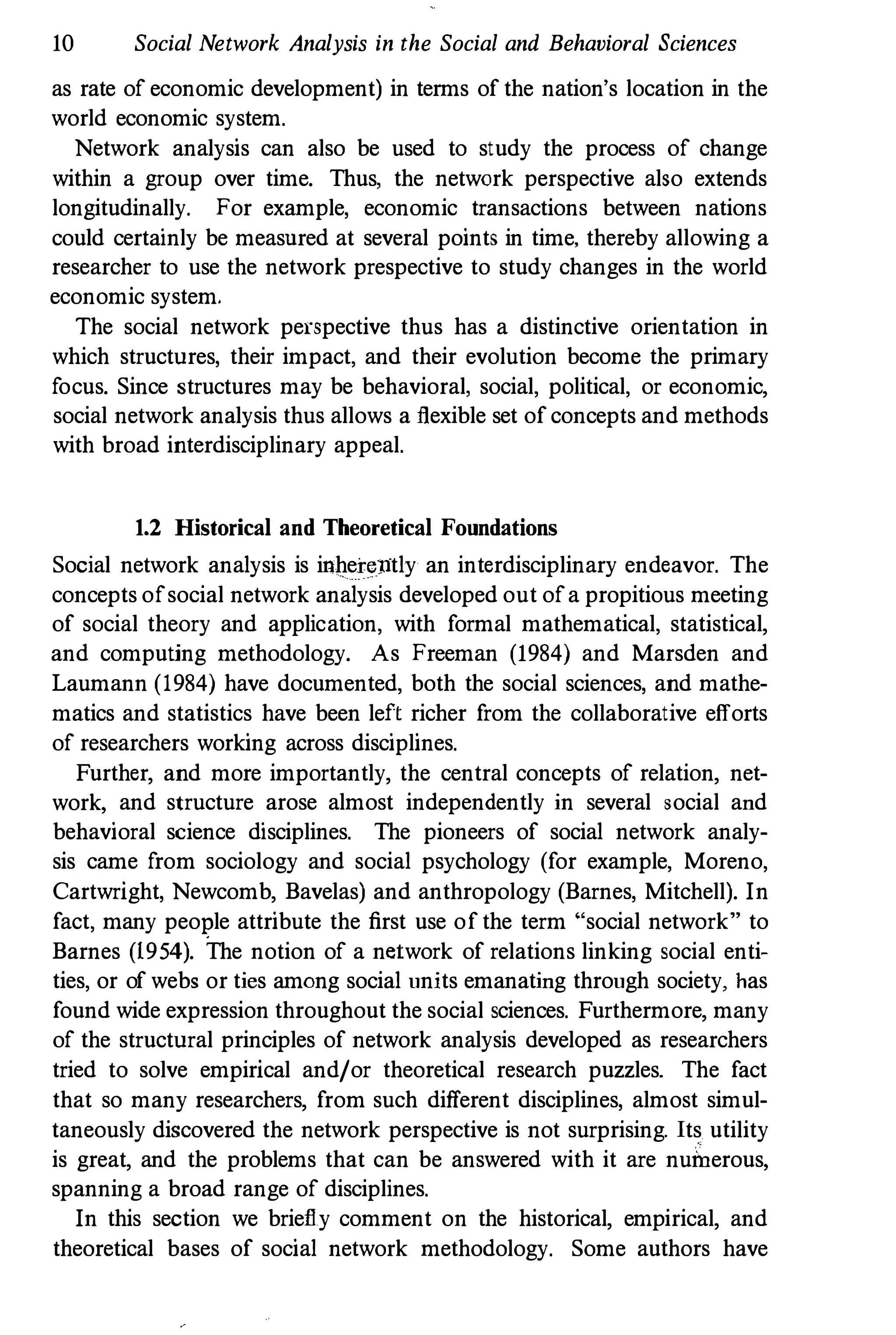 10 Social Network Analysis in the Social and Behavioral Sciences
as rate of economic development) in terms of the nation's location in the
world economic system.
Network analysis can also be used to study the process of change
within a group over time. Thus, the network perspective also extends
longitudinally. For example, economic transactions between nations
could certainly be measnred at several points in time, thereby allowing a
researcher to use the network prespective to study changes in the world
economic system.
The social network perspective thus has a distinctive orientation in
which structures, their impact, and their evolution become the primary
focus. Since structures may be behavioral, social, political, or economic,
social network analysis thus allows a flexible set of concepts and methods
with broad interdisciplinary appeal.
1.2 Historical and Theoretical Foundations
Social network analysis is inherently an interdisciplinary endeavor. The
concepts ofsocial network analysis developed out ofa propitious meeting
of social theory and application, with formal mathematical, statistical,
and computing methodology. As Freeman (1984) and Marsden and
Laumann (1984) have documented, both the social sciences, and mathe­
matics and statistics have been left richer from the collaborative efforts
of researchers working across disciplines.
Further, and more importantly, the central concepts of relation, net­
work, and structure arose almost independently in several social and
behavioral science disciplines. The pioneers of social network analy­
sis came from sociology and social psychology (for example, Moreno,
Cartwright, Newcomb, Bavelas) and anthropology (Barnes, Mitchell). In
fact, many peol.'le attribute the first use of the term "social network " to
Barnes (1954). The notion of a network of relations linking social enti­
ties, or of webs or ties among social units emanating through society, has
found wide expression throughout the social sciences. Furthermore, many
of the structural principles of network analysis developed as researchers
tried to solve empirical and/or theoretical research puzzles. The fact
that so many researchers, from such different disciplines, almost simul­
taneously discovered the network perspective is not surprising. Its utility
is great, and the problems that can be answered with it are numerous,
spanning a broad range of disciplines.
In this section we briefly comment on the historical, empirical, and
theoretical bases of social network methodology. Some authors have
 
