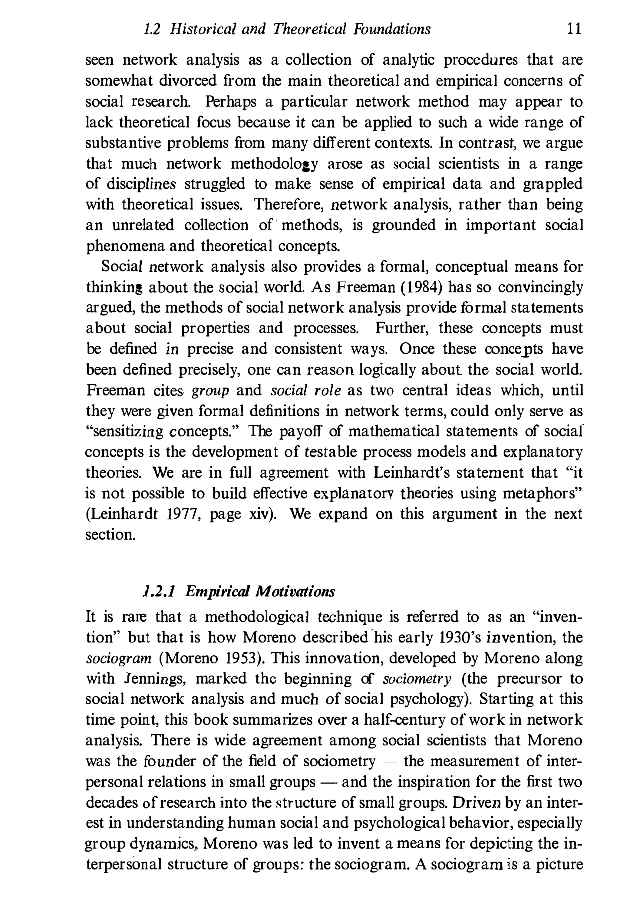 1.2 Historical and Theoretical Foundations 11
seen network analysis as a collection of analytic procedures that are
somewhat divorced from the main theoretical and empirical concerns of
social research. Perhaps a particular network method may appear to
lack theoretical focus because it can be applied to such a wide range of
substantive problems from many different contexts. In contras� we argue
that much network methodology arose as social scientists in a range
of disciplines struggled to make sense of empirical data and grappled
with theoretical issues. Therefore, network analysis, rather than being
an unrelated collection of methods, is grounded in important social
phenomena and theoretical concepts.
Social network analysis also provides a formal, conceptual means for
thinking about the social world. As Freeman (1984) has so convincingly
argued, the methods of social network analysis provide f
ormal statements
about social properties and processes. Further, these concepts must
be defined in precise and consistent ways. Once these concepts have
been defined precisely, one can reason logically about the social world.
Freeman cites group and social role as two central ideas which, until
they were given formal definitions in network terms, could only serve as
"sensitizing concepts." The payoff of mathematical statements of social
concepts is the development of testable process models and explanatory
theories. We are in full agreement with Leinhardt's statement that "it
is not possible to build effective explanatory theories using metaphors"
(Leinhardt 1977, page xiv). We expand on this argument in the next
section.
1.2.1 Empirical Motivations
It is rare that a methodological technique is referred to as an "inven­
tion" but that is how Moreno described'his early 1930's invention, the
sociogram (Moreno 1953). This innovation, developed by Moreno along
with Jennings, marked the beginning of sociometry (the precursor to
social network analysis and much of social psychology). Starting at this
time point, this book summarizes over a half-century ofwork in network
analysis. There is wide agreement among social scientists that Moreno
was the f
ounder of the field of sociometry - the measurement of inter­
personal relations in small groups - and the inspiration for the first two
decades of research into the structure of small groups. Driven by an inter­
est in understanding human social and psychological behavior, especially
group dynamics, Moreno was led to invent a means for depicting the in­
terpersonal structure of groups: the sociogram. A sociogram is a picture
 