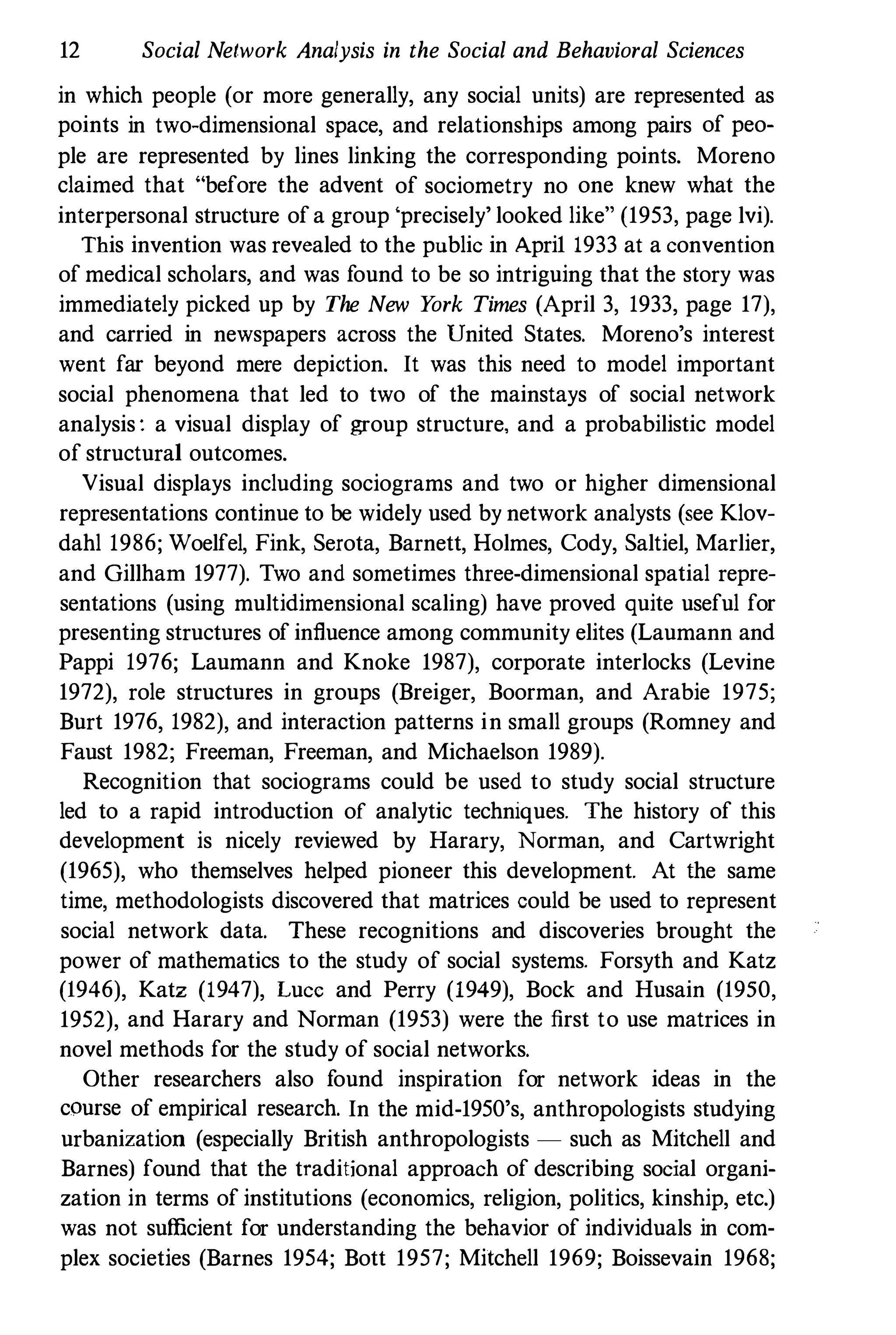 12 Social Network Analysis in the Social and Behavioral Sciences
in which people (or more generally, any social units) are represented as
points in two-dimensional space, and relationships among pairs of peo­
ple are represented by lines linking the corresponding points. Moreno
claimed that "before the advent of sociometry no one knew what the
interpersonal structure of a group 'precisely' looked like" (1953, page Ivi).
This invention was revealed to the public in Apri1 1933 at a convention
of medical scholars, and was found to be so intriguing that the story was
immediately picked up by The New Y
ork Times (April 3, 1933, page 17),
and carried in newspapers across the United States. Moreno's interest
went far beyond mere depiction. It was this need to model important
social phenomena that led to two of the mainstays of social network
analysis : a visual display of group structure. and a probabilistic model
of structural outcomes.
Visual displays including sociograms and two or higher dimensional
representations continue to be widely used by network analysts (see Klov­
dahl 1986; Woelfel, Fink, Serota, Barnett, Holmes, Cody, Saltiel, Marlier,
and Gi11ham 1977). Two and sometimes three-dimensional spatial repre­
sentations (using multidimensional scaling) have proved quite useful for
presenting structures of influence among community elites (Laumann and
Pappi 1976; Laumann and Knoke 1987), corporate interlocks (Levine
1972), role structures in groups (Breiger, Boorman, and Arabie 1975;
Burt 1976, 1982), and interaction patterns in small groups (Romney and
Faust 1982; Freeman, Freeman, and Michaelson 1989).
Recognition that sociograms could be used to study social structure
led to a rapid introduction of analytic techniques. The history of this
development is nicely reviewed by Harary, Norman, and Cartwright
(1965), who themselves helped pioneer this development. At rhe same
time, methodologists discovered that matrices could be used to represent
social network data. These recognitions and discoveries brought the
power of mathematics to the study of social systems. Forsyth and Katz
(1946), Katz (1947), Lucc and Perry (1949), Bock and Husain (1950,
1952), and Harary and Norman (1953) were the first to use matrices in
novel methods for the study of social networks.
Other researchers also found inspiration for network ideas in the
course of empirical research. In the mid-1950's, anthropologists studying
urbanization (especially British anthropologists - such as Mitchell and
Barnes) found that the traditional approach of describing social organi­
zation in terms of institutions (economics, religion, politics, kinship, etc.)
was not sufficient for understanding the behavior of individuals in com­
plex societies (Barnes 1954; Bott 1957; Mitchell 1969; Boissevain 1968;
 