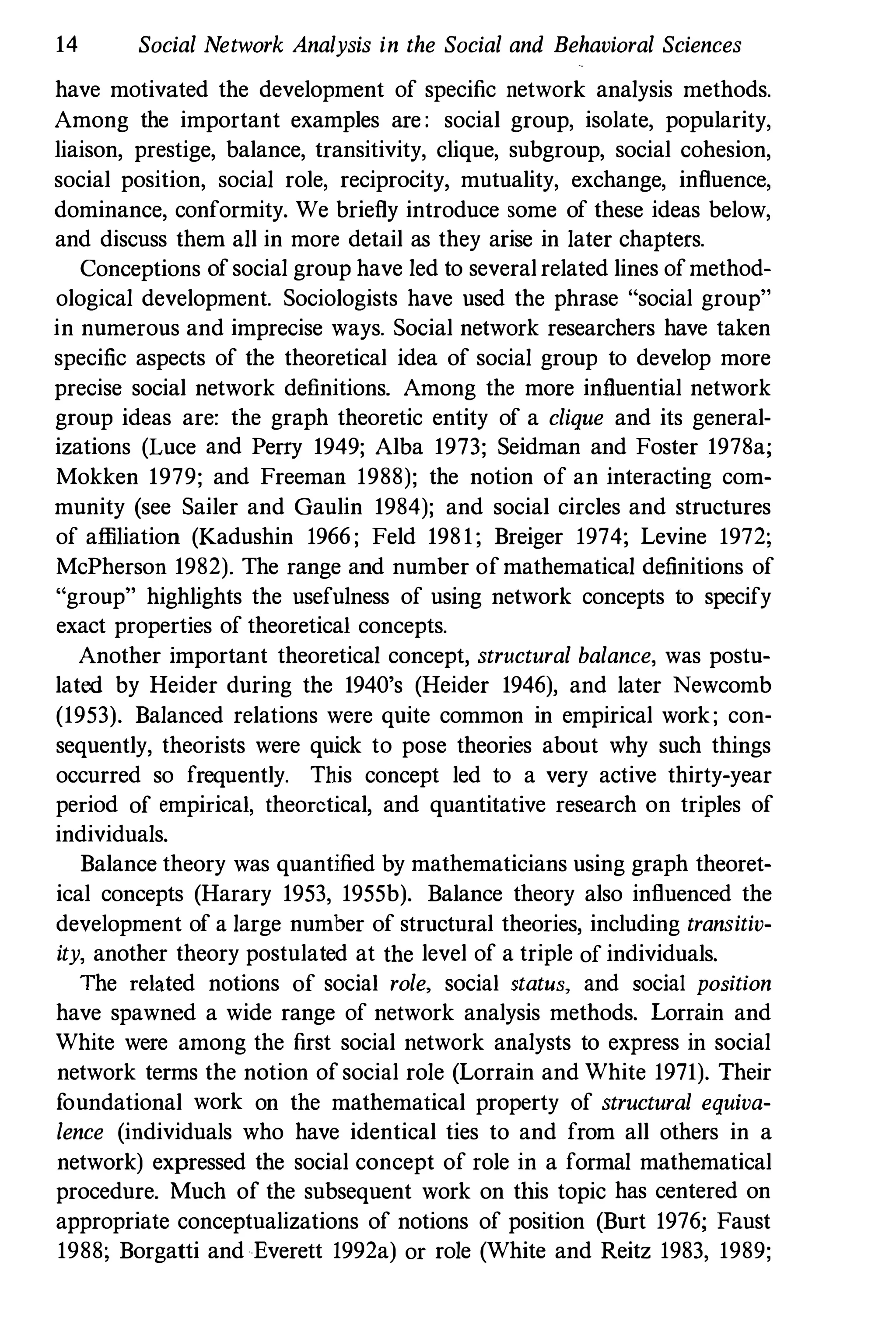 14 Social Network Analysis in the Social and Behavioral Sciences
have motivated the development of specific network analysis methods.
Among the important examples are : social group, isolate, popularity,
liaison, prestige, balance, transitivity, clique, subgroup, social cohesion,
social position, social role, reciprocity, mutuality, exchange, influence,
dominance, conformity. We briefly introduce some of these ideas below,
and discuss them all in more detail as they arise in later chapters.
Conceptions of social group have led to several related lines ofmethod­
ological development. Sociologists have used the phrase "social group"
in numerous and imprecise ways. Social network researchers have taken
specific aspects of the theoretical idea of social group to develop more
precise social network definitions. Among the more influential network
group ideas are: the graph theoretic entity of a clique and its general­
izations (Luce and Perry 1949; Alba 1973; Seidman and Foster 1978a;
Mokken 1979; and Freeman 1988); the notion of an interacting com­
munity (see Sailer and Gaulin 1984); and social circles and structures
of afliliation (Kadushin 1966 ; Feld 1981; Breiger 1974; Levine 1972;
McPherson 1982). The range and number of mathematical definitions of
"group" highlights the usefulness of using network concepts to specify
exact properties of theoretical concepts.
Another important theoretical concept, structural balance, was postu­
lated by Heider during the 1940's (Heider 1946), and later Newcomb
(1953). Balanced relations were quite common in empirical work; con­
sequently, theorists were quick to pose theories about why such things
occurred so frequently. This concept led to a very active thirty-year
period of empirical, theoretical, and quantitative research on triples of
individuals.
Balance theory was quantified by mathematicians using graph theoret­
ical concepts (Harary 1953, 1955b). Balance theory also influenced the
development of a large number of structural theories, including transitiv­
ity, another theory postulated at the level of a triple of individuals.
The related notions of social role. social status, and social position
have spawned a wide range of network analysis methods. Lorrain and
White were among the first social network analysts to express in social
network terms the notion of social role (Lorrain and White 1971). Their
foundational work on the mathematical property of structural equiva­
lence (individuals who have identical ties to and from all others in a
network) expressed the social concept of role in a formal mathematical
procedure. Much of the subsequent work on tltis topic has centered on
appropriate conceptualizations of notions of position (Burt 1976; Faust
1988; Borgatti and Everett 1992a) or role (White and Reitz 1983, 1989;
 