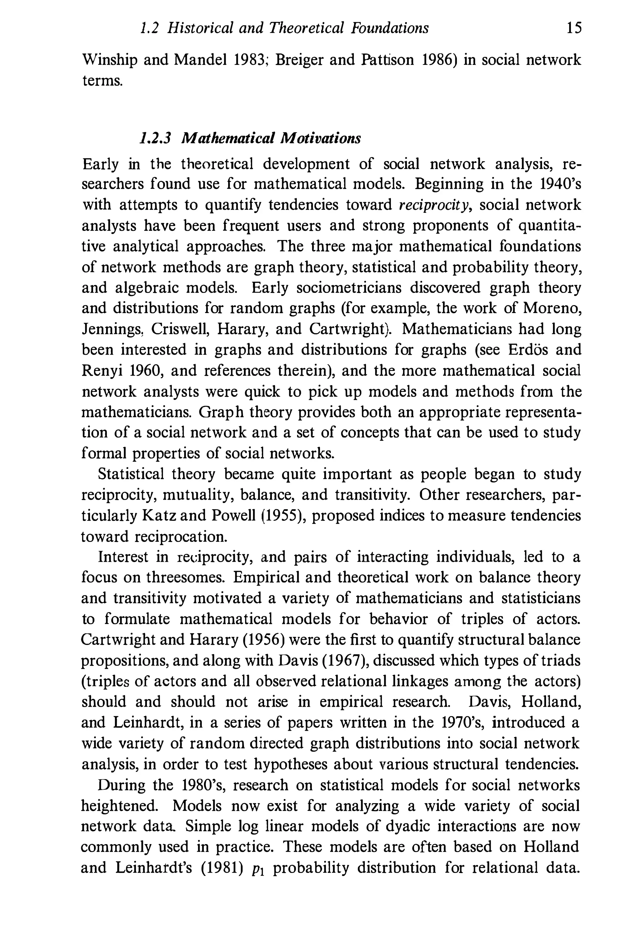 1.2 Historical and Theoretical Foundations 15
Winship and Mandel 1983; Breiger and Pattison 1986) in social network
terms.
1.2.3 Mathematical Motivations
Early in the theoretical development of social network analysis, re­
searchers found use for mathematical models. Beginning in the 1940's
with attempts to quantify tendencies toward reciprocity, social network
analysts have been frequent users and strong proponents of quantita­
tive analytical approaches. The three major mathematical foundations
of network methods are graph theory, statistical and probability theory,
and algebraic models. Early sociometricians discovered graph theory
and distributions for random graphs (for example, the work of Moreno,
Jennings, Criswell, Harary, and Cartwright). Mathematicians had long
been interested in graphs and distributions for graphs (see Erdos and
Renyi 1960, and references therein), and the more mathematical social
network analysts were quick to pick up models and methods from the
mathematicians. Graph theory provides both an appropriate representa­
tion of a social network and a set of concepts that can be used to study
formal properties of social networks.
Statistical theory became quite important as people began to study
reciprocity, mutuality, balance, and transitivity. Other researchers, par­
ticularly Katz and Powell (1955), proposed indices to measure tendencies
toward reciprocation.
Interest in rel:iprocity, and pairs of interacting individuals, led to a
focus on threesomes. Empirical and theoretical work on balance theory
and transitivity motivated a variety of mathematicians and statisticians
to formulate mathematical models for behavior of triples of actors.
Cartwright and Harary (1956) were the first to quantify structural balance
propositions, and along with Davis (1967), discussed which types oftriads
(triples of actors and all observed relational linkages among the actors)
should and should not arise in empirical research. Davis, Holland,
and Leinhardt, in a series of papers written in the 1970's, introduced a
wide variety of random directed graph distributions into social network
analysis, in order to test hypotheses about various structural tendencies.
During the 1980's, research on statistical models for social networks
heightened. Models now exist for analyzing a wide variety of social
network data Simple log linear models of dyadic interactions are now
commonly used in practice. These models are often based on Holland
and Leinhardt's (1981) Pl probability distribution for relational data.
 