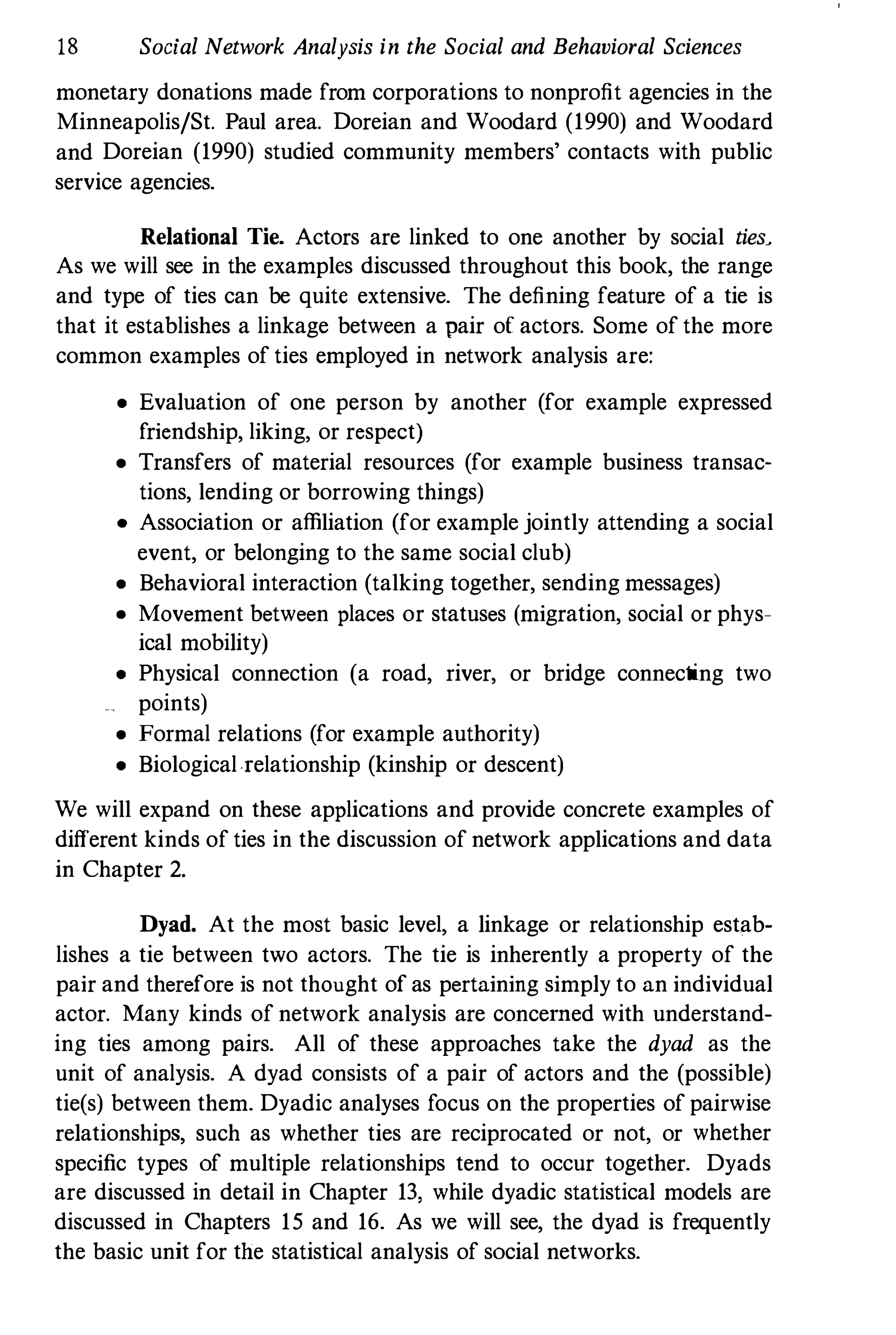 18 Social Network Analysis in the Social and Behavioral Sciences
monetary donations made from corporations to nonprofit agencies in the
Minneapolis/St. Paul area. Doreian and Woodard (1990) and Woodard
and Doreian (1990) studied community members' contacts with public
service agencies.
Relational Tie. Actors are linked to one another by social ties>
As we will see in the examples discussed throughout this book, the range
and type of ties can be quite extensive. The defining feature of a tie is
that it establishes a linkage between a pair of actors. Some of the more
common examples of ties employed in network analysis are:
• Evaluation of one person by another (for example expressed
friendship, liking, or respect)
• Transfers of material resources (for example business transac­
tions, lending or borrowing things)
• Association or affiliation (for example jointly attending a social
event, or belonging to the same social club)
• Behavioral interaction (talking together, sending messages)
• Movement between places or statuses (migration, social or phys­
ical mobility)
• Physical connection (a road, river, or bridge connecting two
points)
• Formal relations (for example authority)
• Biologicalrelationship (kinship or descent)
We will expand on these applications and provide concrete examples of
different kinds of ties in the discussion of network applications and data
in Chapter 2.
Dyad. At the most basic level, a linkage or relationship estab­
lishes a tie between two actors. The tie is inherently a property of the
pair and therefore is not thought of as pertaining simply to an individual
actor. Many kinds of network analysis are concerned with understand­
ing ties among pairs. All of these approaches take the dyad as the
unit of analysis. A dyad consists of a pair of actors and the (possible)
tie(s) between them. Dyadic analyses focus on the properties of pairwise
relationships, such as whether ties are reciprocated or not, or whether
specific types of multiple relationships tend to occur together. Dyads
are discussed in detail in Chapter 13, while dyadic statistical models are
discussed in Chapters 15 and 16. As we will see, the dyad is frequently
the basic unit for the statistical analysis of social networks.
 