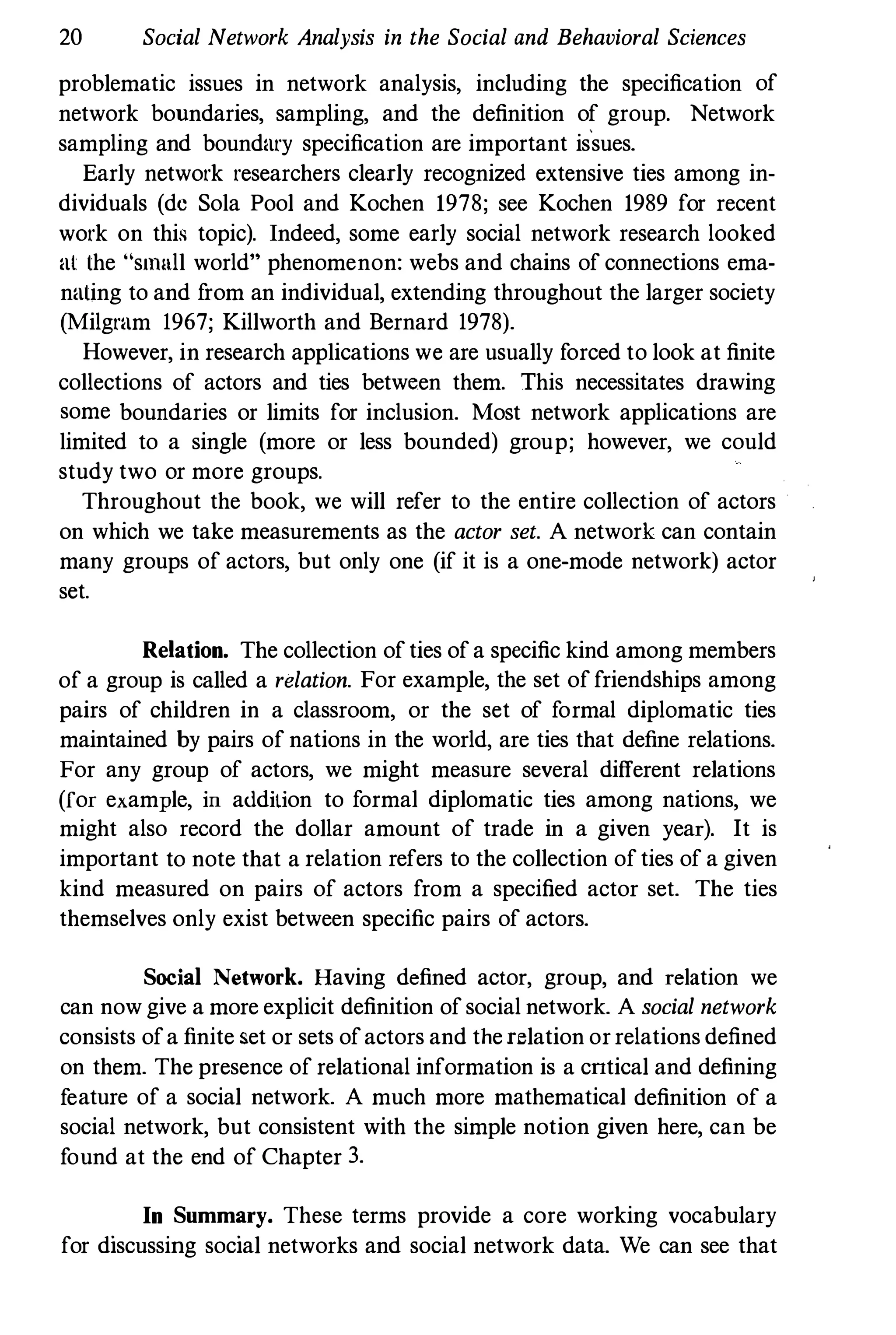 20 Social Network Analysis in the Social and Behavioral Sciences
problematic issues in network analysis, including the specification of
network boundaries, sampling, and the definition of group. Network
sampling and boundary specification are important is
·
sues.
Early network researchers clearly recognized extensive ties among in­
dividuals (de Sola Pool and Kochen 1978; see Kochen 1989 for recent
work on this topic). Indeed, some early social network research looked
at the "smull world" phenomenon: webs and chains of connections ema­
nating to and from an individual, extending throughout the larger society
(Milgram 1967; Killworth and Bernard 1978).
However, in research applications we are usually forced to look at finite
collections of actors and ties between them. This necessitates drawing
some boundaries or limits for inclusion. Most network applications are
limited to a single (more or less bounded) group; however, we could
study two or more groups.
Throughout the book, we will refer to the entire collection of actors
on which we take measurements as the actor set. A network can contain
many groups of actors, but only one (if it is a one-mode network) actor
set.
Relation. The collection ofties ofa specific kind among members
of a group is called a relation. For example, the set offriendships among
pairs of children in a classroom, or the set of formal diplomatic ties
maintained by pairs of nations in the world, are ties that define relations.
For any group of actors, we might measure several different relations
(for example, in addition to formal diplomatic ties among nations, we
might also record the dollar amount of trade in a given year). It is
important to note that a relation refers to the collection ofties of a given
kind measured on pairs of actors from a specified actor set. The ties
themselves only exist between specific pairs of actors.
Social Network. Having defined actor, group, and relation we
can now give a more explicit definition ofsocial network. A social network
consists ofa finite set or sets ofactors and therelation orrelations defined
on them. The presence of relational information is a cntical and defining
feature of a social network. A much more mathematical definition of a
social network, but consistent with the simple notion given here, can be
found at the end of Chapter 3.
In Summary. These terms provide a core working vocabulary
for discussing social networks and social network data. We can see that
 