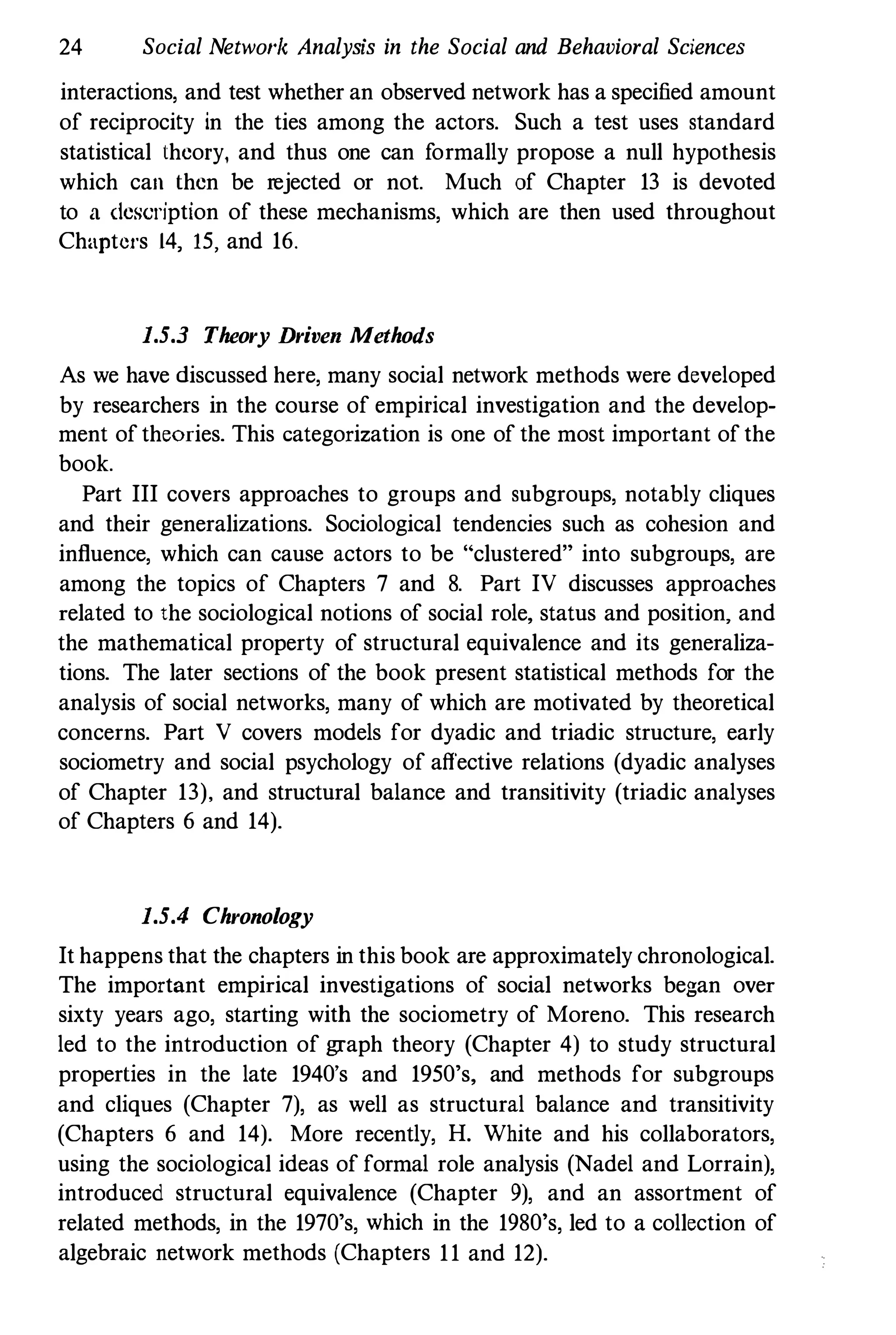 24 Social Netwo/'" Analysis in the Social and Behavioral Sciences
interactions, and test whether an observed network has a specified amount
of reciprocity in the ties among the actors. Such a test uses standard
statistical theory, and thus one can formally propose a null hypothesis
which can then be rejected or not. Much of Chapter 13 is devoted
to a description of these mechanisms, which are then used throughout
Chaptet's 14, 15, and 16.
1.5.3 Theory Driven Methods
As we have discussed here, many social network methods were developed
by researchers in the course of empirical investigation and the develop­
ment oftheories. This categorization is one of the most important ofthe
book.
Part III covers approaches to groups and subgroups, notably cliques
and their generalizations. Sociological tendencies such as cohesion and
influence, which can cause actors to be "clustered" into subgroups, are
among the topics of Chapters 7 and 8. Part IV discusses approaches
related to the sociological notions of social role, status and position, and
the mathematical property of structural equivalence and its generaliza­
tions. The later sections of the book present statistical methods for the
analysis of social networks, many of which are motivated by theoretical
concerns. Part V covers models for dyadic and triadic structure, early
sociometry and social psychology of affective relations (dyadic analyses
of Chapter 13), and structural balance and transitivity (triadic analyses
of Chapters 6 and 14).
1.5.4 Chronology
It happens that the chapters in this book are approximately chronological.
The important empirical investigations of social networks began over
sixty years ago, starting with the sociometry of Moreno. This research
led to the introduction of graph theory (Chapter 4) to study structural
properties in the late 1940's and 1950's, and methods for subgroups
and cliques (Chapter 7), as well as structural balance and transitivity
(Chapters 6 and 14). More recently, H. White and his collaborators,
using the sociological ideas of formal role analysis (Nadel aud Lorrain),
introduced structural equivalence (Chapter 9), and an assortment of
related methods, in the 1970's, which in the 1980's, led to a collection of
algebraic network methods (Chapters 11 and 12).
 
