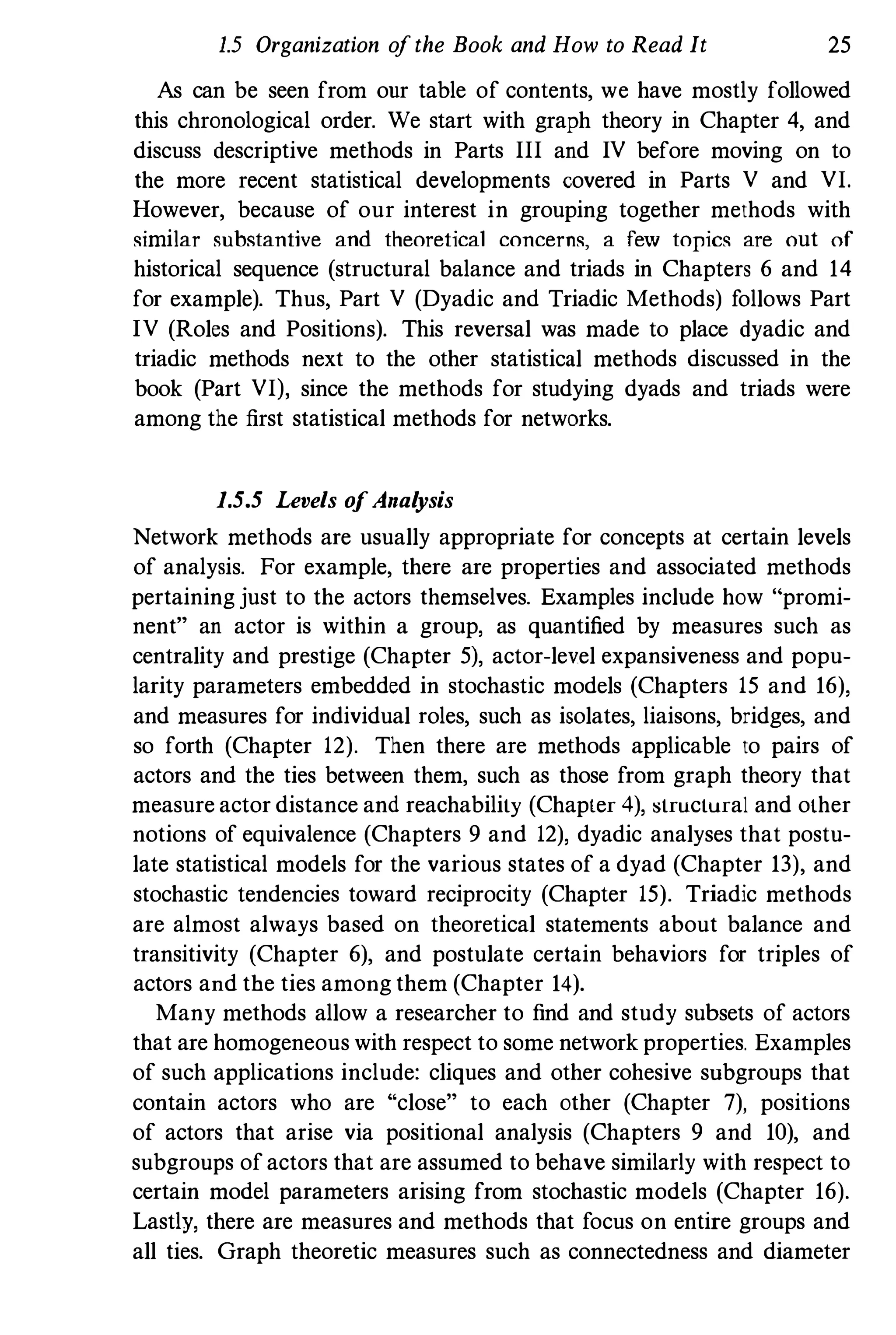 1.5 Organization o
fthe Book and How to Read It 25
As can be seen from our table of contents, we have mostly followed
this chronological order. We start with graph theory in Chapter 4, and
discuss descriptive methods in Parts III and IV before moving on to
the more recent statistical developments covered in Parts V and VI.
However, because of our interest in grouping together methods with
similar substantive and theoretical concerns, a few topics are out of
historical sequence (structural balance and triads in Chapters 6 and 14
for example). Thus, Part V (Dyadic and Triadic Methods) follows Part
IV (Roles and Positions). This reversal was made to place dyadic and
triadic methods next to the other statistical methods discussed in the
book (Part VI), since the methods for studying dyads and triads were
among the first statistical methods for networks.
1.5.5 Levels o
fAnal
ysis
Network methods are usually appropriate for concepts at certain levels
of analysis. For example, there are properties and associated methods
pertaining just to the actors themselves. Examples include how "promi­
nent" an actor is within a group, as quantified by measures such as
centrality and prestige (Chapter 5), actor-level expansiveness and popu­
larity parameters embedded in stochastic models (Chapters 15 and 16),
and measures for individual roles, such as isolates, liaisons, bridges, and
so forth (Chapter 12). Then there are methods applicable to pairs of
actors and the ties between them, such as those from graph theory that
measure actor distance and reachability (Chapter 4), :structural and other
notions of equivalence (Chapters 9 and 12), dyadic analyses that postu­
late statistical models for the various states of a dyad (Chapter 13), and
stochastic tendencies toward reciprocity (Chapter 15). Triadic methods
are almost always based on theoretical statements about balance and
transitivity (Chapter 6), and postulate certain behaviors for triples of
actors and tbe ties among them (Chapter 14).
Many methods allow a researcher to find and study subsets of actors
that are homogeneous with respect to some network properties. Examples
of such applications include: cliques and other cohesive subgroups that
contain actors who are "close" to each other (Chapter 7), positions
of actors that arise via positional analysis (Chapters 9 and 10), and
subgroups ofactors that are assumed to behave similarly with respect to
certain model parameters arising from stochastic models (Chapter 16).
Lastly, there are measures and methods that focus on entire groups and
all ties. Graph theoretic measures such as connectedness and diameter
 