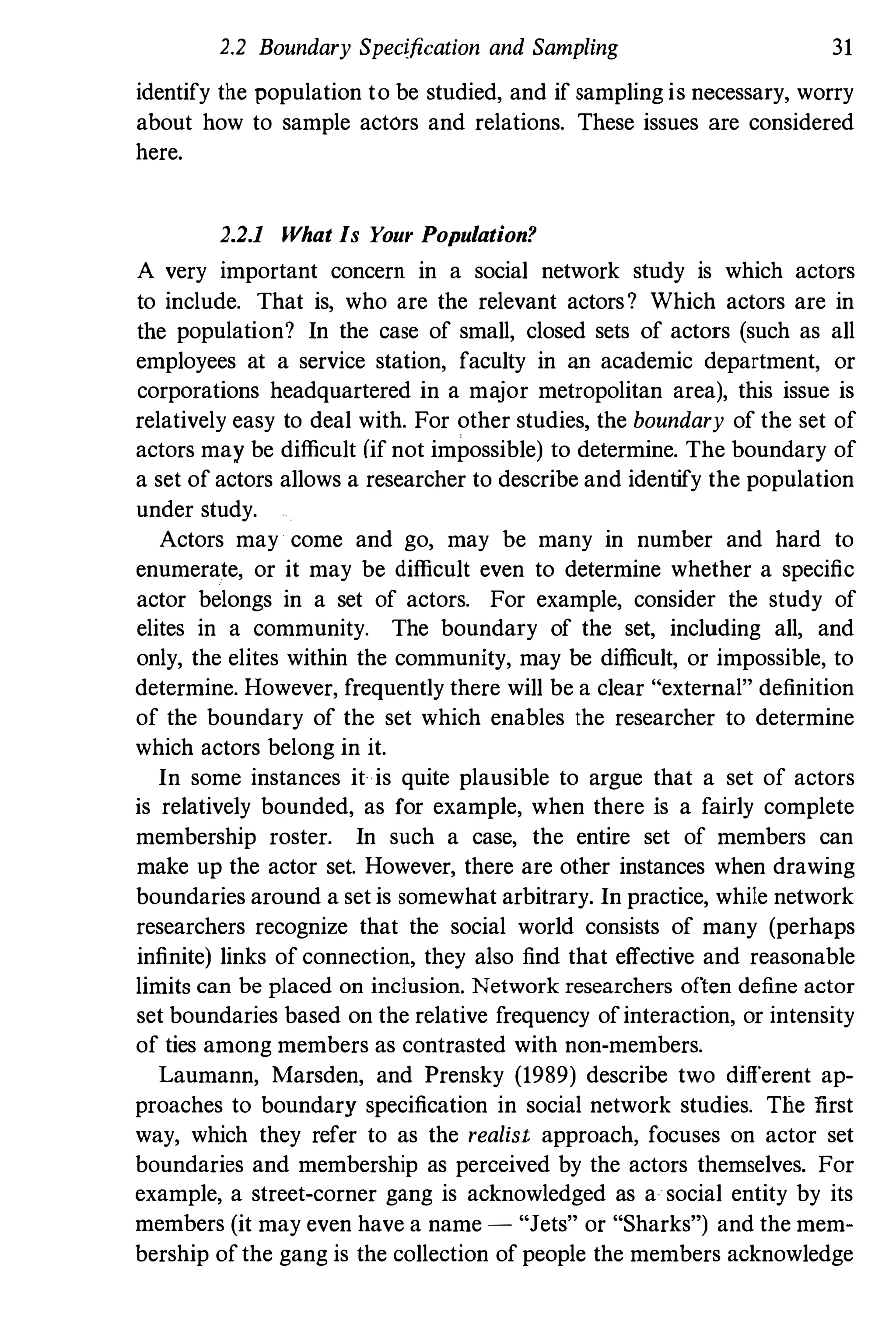 2.2 Boundary Specification and Sampling 31
identify the population to be studied, and if sampling is necessary, worry
about how to sample actors and relations. These issues are considered
here.
2.2.1 What Is Y
our Population?
A very important concern in a social network study is which actors
to include. That is, who are the relevant actors? Which actors are in
the population? In the case of small, closed sets of actors (such as all
employees at a service station, faculty in an academic department, or
corporations headquartered in a major metropolitan area), this issue is
relatively easy to deal with. For other studies, the boundary of the set of
actors may be difficult (if not impossible) to determine. The boundary of
a set of actors allows a researcher to describe and identify the population
under study.
Actors may come and go, may be many in number and hard to
enumerate, or it may be difficult even to determine whether a specific
actor belongs in a set of actors. For example, consider the study of
elites in a community. The boundary of the set, including all, and
only, the elites within the community, may be difficult, or impossible, to
determine. However, frequently there will be a clear "external" definition
of the boundary of the set which enables the researcher to determine
which actors belong in it.
In some instances it is quite plausible to argue that a set of actors
is relatively bounded, as for example, when there is a fairly complete
membership roster. In such a case, the entire set of members can
make up the actor set. However, there are other instances when drawing
boundaries around a set is somewhat arbitrary. In practice, while network
researchers recognize that the social world consists of many (perhaps
infinite) links of connection, they also find that effective and reasonable
limits can be placed on inclusion. Network researchers often define actor
set boundaries based on the relative frequency ofinteraction, or intensity
of ties among members as contrasted with non-members.
Laumann, Marsden, and Prensky (1989) describe two different ap­
proaches to boundary specification in social network studies. The Iirst
way, which they refer to as the realist approach, focuses on actor set
boundaries and membership as perceived by the actors themselves. For
example, a street-corner gang is acknowledged as a social entity by its
members (it may even have a name - "Jets" or "Sharks") and the mem­
bership ofthe gang is the collection of people the members acknowledge
 