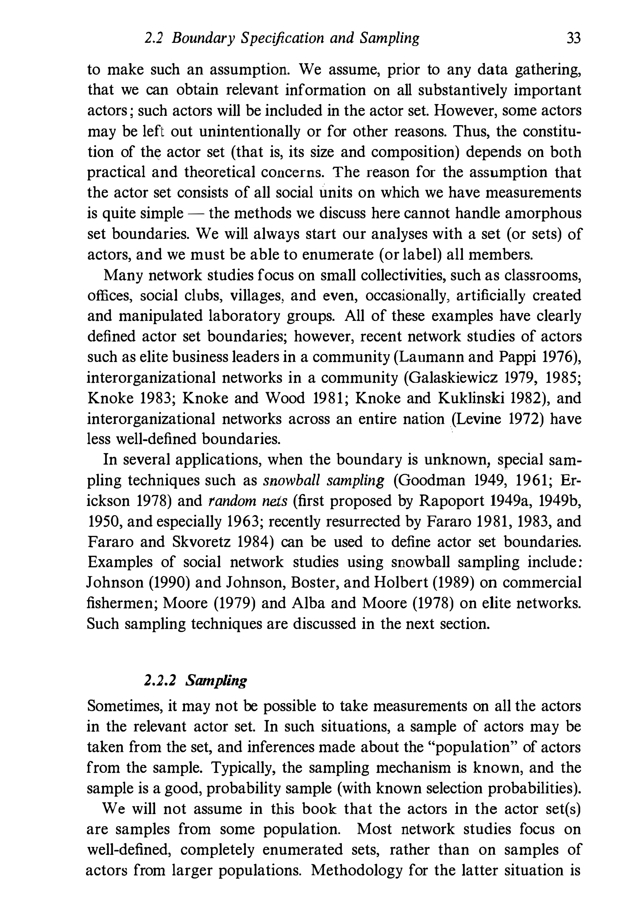 2.2 Boundary Specification and Sampling 33
to make such an assumption. We assume, prior to any data gathering,
that we can obtain relevant information on all substantively important
actors; such actors will be included in the actor set. However, some actors
may be left out unintentionally or for other reasons. Thus, the constitu­
tion of the actor set (that is, its size and composition) depends on both
practical and theoretical concerns. The reason for the assumption that
the actor set consists of all social units on which we have measurements
is quite simple - the methods we discuss here cannot handle amorphous
set boundaries. We will always start our analyses with a set (or sets) of
actors, and we must be able to enumerate (or label) all members.
Many network studies focus on small collectivities, such as classrooms,
offices, social clubs, villages, and even, occasionally, artificially created
and manipulated laboratory groups. All of these examples have clearly
defined actor set boundaries; however, recent network studies of actors
such as elite business leaders in a community (Laumann and Pappi 1976),
interorganizational networks in a community (Galaskiewicz 1979, 1985;
Knoke 1983; Knoke and Wood 1981; Knoke and Kuklinski 1982), and
interorganizational networks across an entire nation (Levine 1972) have
less well-defined boundaries.
In several applications, when the boundary is unknown, special sam­
pling techniques such as snowball sampling (Goodman 1949, 1961; Er­
ickson 1978) and random nets (first proposed by Rapoport 1949a, 1949b,
1950, and especially 1963; recently resurrected by Fararo 1981, 1983, and
Fararo and Skvoretz 1984) can be used to define actor set boundaries.
Examples of social network studies using snowball sampling include:
Johnson (1990) and Johnson, Boster, and Holbert (1989) on commercial
fishermen; Moore (1979) and Alba and Moore (1978) on elite networks.
Such sampling techniques are discussed in the next section.
2.2.2 Sampling
Sometimes, it may not be possible to take measurements on all the actors
in the relevant actor set. In such situations, a sample of actors may be
taken from the set, and inferences made about the "popnlation" of actors
from the sample. Typically, the sampling mechanism is known, and the
sample is a good, probability sample (with known selection probabilities).
We will not assume in this book that the actors in the actor set(s)
are samples from some population. Most network studies focus on
well-defined, completely enumerated sets, rather than on samples of
actors from larger populations. Methodology for the latter situation is
 